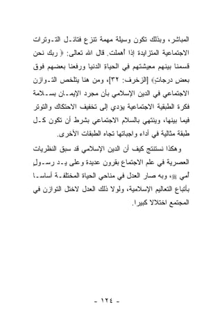 ‫ﺍﻟﻤﺒﺎﺸﺭ، ﻭﺒﺫﻟﻙ ﺘﻜﻭﻥ ﻭﺴﻴﻠﺔ ﻤﻬﻤﺔ ﺘﻨﺯﻉ ﻓﺘﺎﺌـل ﺍﻟﺘـﻭﺘﺭﺍﺕ‬
‫ﺍﻻﺠﺘﻤﺎﻋﻴﺔ ﺍﻟﻤﺘﺯﺍﻴﺩﺓ ﺇﺫﺍ ُﻫﻤﻠﺕ. ﻗﺎل ﺍﷲ ﺘﻌﺎﻟﻰ: ‪ ‬ﺭﺒﻙ ﻨﺤﻥ‬
‫‪  ‬ﹶ ‪ ‬‬                   ‫ﺃ‬
‫ﻗﺴﻤ ﹶﺎ ﺒﻴﻨ ‪‬ﻡ ﻤ ِﻴﺸﺘﻬﻡ ِﻲ ﺍﻟﺤ ‪‬ﺎﺓ ﺍﻟﺩﻨ ‪‬ﺎ ﻭﺭﻓﻌ ﹶﺎ ﺒﻌﻀﻬﻡ ﻓﻭﻕ‬
‫ﹶ ‪ ‬ﻨ ‪  ‬ﹶﻬ ‪‬ﻌ ﹶ ﹶ ‪  ‬ﻓ ﹾ ‪‬ﻴ ِ ‪ ‬ﹾﻴ ‪  ‬ﹶ ‪‬ﻨ ‪     ‬ﹶ ‪ ‬ﹶ‬
‫ﺒﻌﺽ ﺩﺭ ‪‬ﺎﺕ‪] ‬ﺍﻟﺯﺨﺭﻑ: ٢٣[، ﻭﻤﻥ ﻫﻨﺎ ﻴﺘﻠﺨﺹ ﺍﻟﺘـﻭﺍﺯﻥ‬
                                      ‫‪  ٍ  ‬ﺠ ٍ‬
‫ﺍﻻﺠﺘﻤﺎﻋﻲ ﻓﻲ ﺍﻟﺩﻴﻥ ﺍﻹﺴﻼﻤﻲ ﺒﺄﻥ ﻤﺠﺭﺩ ﺍﻹﻴﻤـﺎﻥ ﺒﺴـﻼﻤﺔ‬
                    ‫‪‬‬
‫ﻓﻜﺭﺓ ﺍﻟﻁﺒﻘﻴﺔ ﺍﻻﺠﺘﻤﺎﻋﻴﺔ ﻴﺅﺩﻱ ﺇﻟﻰ ﺘﺨﻔﻴﻑ ﺍﻻﺤﺘﻜﺎﻙ ﻭﺍﻟﺘﻭﺘﺭ‬
‫ﻓﻴﻤﺎ ﺒﻴﻨﻬﺎ، ﻭﻴﻨﺘﻬﻲ ﺒﺎﻟﺴﻼﻡ ﺍﻻﺠﺘﻤﺎﻋﻲ ﺒﺸﺭﻁ ﺃﻥ ﺘﻜﻭﻥ ﻜـل‬
         ‫ﻁﺒﻘﺔ ﻤﺜﺎﻟﻴﺔ ﻓﻲ ﺃﺩﺍﺀ ﻭﺍﺠﺒﺎﺘﻬﺎ ﺘﺠﺎﻩ ﺍﻟﻁﺒﻘﺎﺕ ﺍﻷﺨﺭﻯ.‬
‫ﻭﻫﻜﺫﺍ ﻨﺴﺘﻨﺘﺞ ﻜﻴﻑ ﺃﻥ ﺍﻟﺩﻴﻥ ﺍﻹﺴﻼﻤﻲ ﻗﺩ ﺴﺒﻕ ﺍﻟﻨﻅﺭﻴﺎﺕ‬
                             ‫‪‬‬
‫ﺍﻟﻌﺼﺭﻴﺔ ﻓﻲ ﻋﻠﻡ ﺍﻻﺠﺘﻤﺎﻉ ﺒﻘﺭﻭﻥ ﻋﺩﻴﺩﺓ ﻭﻋﻠﻰ ﻴـﺩ ﺭﺴـﻭل‬
‫ٍ‬
‫ُﻤﻲ ‪ ،‬ﻭﺒﻪ ﺼﺎﺭ ﺍﻟﻌﺩل ﻓﻲ ﻤﻨﺎﺤﻲ ﺍﻟﺤﻴﺎﺓ ﺍﻟﻤﺨﺘﻠﻔـﺔ ﺃﺴﺎ ‪‬ـﺎ‬
  ‫ﺴ‬                                                ‫ﺃ ‪‬‬
‫ﺒﺄﺘﺒﺎﻉ ﺍﻟﺘﻌﺎﻟﻴﻡ ﺍﻹﺴﻼﻤﻴﺔ، ﻭﻟﻭﻻ ﺫﻟﻙ ﺍﻟﻌﺩل ﻻﺨﺘل ﺍﻟﺘﻭﺍﺯﻥ ﻓﻲ‬
                                       ‫ﺍﻟﻤﺠﺘﻤﻊ ﺍﺨﺘﻼﻻ ﻜﺒﻴ ‪‬ﺍ.‬
                                         ‫ﹰ ﺭ‬




                        ‫- ٤٢١ -‬
 