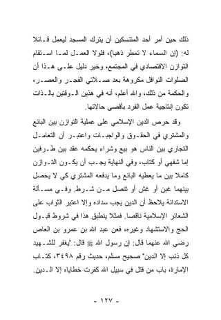 ‫ﺫﻟﻙ ﺤﻴﻥ ﺃﻤﺭ ﺃﺤﺩ ﺍﻟﻤﺘﻨﺴﻜﻴﻥ ﺃﻥ ﻴﺘﺭﻙ ﺍﻟﻤﺴﺠﺩ ﻟﻴﻌﻤل ﻗـﺎﺌﻼ‬
‫ﹰ‬                       ‫‪‬‬
‫ﻟﻪ: )ﺇﻥ ﺍﻟﺴﻤﺎﺀ ﻻ ﺘﻤﻁﺭ ﺫﻫ ‪‬ﺎ(، ﻓﻠﻭﻻ ﺍﻟﻌﻤـل ﻟﻤـﺎ ﺍﺴـﺘﻘﺎﻡ‬
                            ‫ﺒ‬
‫ﺍﻟﺘﻭﺍﺯﻥ ﺍﻻﻗﺘﺼﺎﺩﻱ ﻓﻲ ﺍﻟﻤﺠﺘﻤﻊ، ﻭﺨﻴﺭ ﺩﻟﻴل ﻋﻠـﻰ ﻫـﺫﺍ ﺃﻥ‬
‫‪‬‬
‫ﺍﻟﺼﻠﻭﺍﺕ ﺍﻟﻨﻭﺍﻓل ﻤﻜﺭﻭﻫﺔ ﺒﻌﺩ ﺼـﻼﺘﻲ ﺍﻟﻔﺠـﺭ ﻭﺍﻟﻌﺼـﺭ،‬
‫ﻭﺍﻟﺤﻜﻤﺔ ﻤﻥ ﺫﻟﻙ، ﻭﺍﷲ ﺃﻋﻠﻡ، ﺃﻨﻪ ﻓﻲ ﻫﺫﻴﻥ ﺍﻟـﻭﻗﺘﻴﻥ ﺒﺎﻟـﺫﺍﺕ‬
                 ‫ﺘﻜﻭﻥ ﺇﻨﺘﺎﺠﻴﺔ ﻋﻤل ﺍﻟﻔﺭﺩ ﺒﺄﻗﺼﻰ ﺤﺎﻻﺘﻬﺎ.‬
‫ﻭﻗﺩ ﺤﺭﺹ ﺍﻟﺩﻴﻥ ﺍﻹﺴﻼﻤﻲ ﻋﻠﻰ ﻋﻤﻠﻴﺔ ﺍﻟﺘﻭﺍﺯﻥ ﺒﻴﻥ ﺍﻟﺒﺎﺌﻊ‬
‫ﻭﺍﻟﻤﺸﺘﺭﻱ ﻓﻲ ﺍﻟﺤﻘـﻭﻕ ﻭﺍﻟﻭﺍﺠﺒـﺎﺕ ﻭﺍﻋﺘ ِـﺭ ﺃﻥ ﺍﻟﺘﻌﺎﻤـل‬
         ‫‪‬‬    ‫ﹸﺒ‬
‫ﺍﻟﺘﺠﺎﺭﻱ ﺒﻴﻥ ﺍﻟﻨﺎﺱ ﻫﻭ ﺒﻴﻊ ﻭﺸﺭﺍﺀ ﻴﺤﻜﻤﻪ ﻋﻘﺩ ﺒﻴﻥ ﻁـﺭﻓﻴﻥ‬
‫ﺇﻤﺎ ﺸﻔﻬﻲ ﺃﻭ ﻜﺘﺎﺏ، ﻭﻓﻲ ﺍﻟﻨﻬﺎﻴﺔ ﻴﺠـﺏ ﺃﻥ ﻴﻜـﻭﻥ ﺍﻟﺘـﻭﺍﺯﻥ‬
               ‫‪‬‬
‫ﻜﺎﻤﻼ ﺒﻴﻥ ﻤﺎ ﻴﻌﻁﻴﻪ ﺍﻟﺒﺎﺌﻊ ﻭﻤﺎ ﻴﺩﻓﻌﻪ ﺍﻟﻤﺸﺘﺭﻱ ﻜﻲ ﻻ ﻴﺤﺼل‬
                                                ‫ﹰ‬
‫ﺒﻴﻨﻬﻤﺎ ﻏﺒﻥ ﺃﻭ ﻏﺵ ﺃﻭ ﺘﻨﺼل ﻤـﻥ ﺸـﺭﻁ. ﻭﻓـﻲ ﻤﺴـﺄﻟﺔ‬
‫ﺍﻻﺴﺘﺩﺍﻨﺔ ﻴﻼﺤﻅ ﺃﻥ ﺍﻟﺩﻴﻥ ﻴﺠﺏ ﺴﺩﺍﺩﻩ ﻭﺇﻻ ﺍﻋﺘ ِﺭ ﺍﻟﺜﻭﺍﺏ ﻋﻠﻰ‬
            ‫ﹸﺒ‬                        ‫‪‬‬
‫ﺍﻟﺸﻌﺎﺌﺭ ﺍﻹﺴﻼﻤﻴﺔ ﻨﺎﻗ ‪‬ﺎ. ﻓﻤﺜﻼ ﻴﻨﻁﺒﻕ ﻫﺫﺍ ﻓﻲ ﺸﺭﻭﻁ ﻗﺒـﻭل‬
                        ‫ﹰ‬      ‫ﺼ‬
‫ﺍﻟﺤﺞ ﻭﺍﻻﺴﺘﺸﻬﺎﺩ ﻭﻏﻴﺭﻩ، ﻓﻌﻥ ﻋﺒﺩ ﺍﷲ ﺒﻥ ﻋﻤﺭﻭ ﺒﻥ ﺍﻟﻌﺎﺹ‬
‫ﺭﻀﻲ ﺍﷲ ﻋﻨﻬﻤﺎ ﻗﺎل: ﺇﻥ ﺭﺴﻭل ﺍﷲ ‪ ‬ﻗﺎل: " ‪‬ﻐﻔﺭ ﻟﻠﺸـﻬﻴﺩ‬
           ‫ﻴ‬                  ‫‪‬‬
‫ﻜل ﺫﻨﺏ ﺇﻻ ﺍﻟﺩﻴﻥ" ﺼﺤﻴﺢ ﻤﺴﻠﻡ، ﺤﺩﻴﺙ ﺭﻗﻡ ٨٩٤٣، ﻜﺘـﺎﺏ‬
‫ﺍﻹﻤﺎﺭﺓ، ﺒﺎﺏ ﻤﻥ ﹸﺘل ﻓﻲ ﺴﺒﻴل ﺍﷲ ﻜ ﹼﺭﺕ ﺨﻁﺎﻴﺎﻩ ﺇﻻ ﺍﻟـﺩﻴﻥ.‬
                    ‫ﹸﻔ‬               ‫‪‬ﻗ‬


                    ‫- ٧٢١ -‬
 