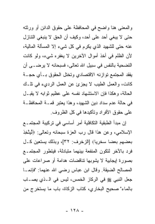 ‫ﻭﺍﻟﻤﻌﻨﻰ ﻫﻨﺎ ﻭﺍﻀﺢ ﻓﻲ ﺍﻟﻤﺤﺎﻓﻅﺔ ﻋﻠﻰ ﺤﻘﻭﻕ ﺍﻟﺩﺍﺌﻥ ﺃﻭ ﻭﺭﺜﺘﻪ‬
‫ﺤﺘﻰ ﻻ ﻴﺒﻐﻲ ﺃﺤﺩ ﻋﻠﻰ ﺃﺤﺩ، ﻭﻜﻴﻑ ﺃﻥ ﺍﻟﺤﻕ ﻻ ﻴﻨﺒﻐﻲ ﺍﻟﺘﻨﺎﺯل‬
                     ‫‪‬‬                ‫‪‬‬
‫ﻋﻨﻪ ﺤﺘﻰ ﻟﻠﺸﻬﻴﺩ ﺍﻟﺫﻱ ﻴﻜ ‪‬ﻡ ﻓﻲ ﻜل ﺸﻲﺀ ﺇﻻ ﺍﻟﻤﺴﺄﻟﺔ ﺍﻟﻤﺎﻟﻴﺔ،‬
                               ‫ﺭ‬
‫ﻷﻥ ﺍﻟﻅﻠﻡ ﻓﻲ ﺃﺨﺫ ﺃﻤﻭﺍل ﺍﻵﺨﺭﻴﻥ ﻻ ﻴﻐﻔﺭﻩ ﺸﻲﺀ، ﻭﻟﻭ ﻜﺎﻨﺕ‬
‫ﺍﻟﺘﻀﺤﻴﺔ ﺒﺎﻟﻨﻔﺱ ﻓﻲ ﺴﺒﻴل ﺍﷲ ﺘﻌﺎﻟﻰ، ﻓﺴﺒﺤﺎﻨﻪ ﻻ ﻴﺭﻀـﻰ ﺃﻥ‬
‫‪‬‬
‫ﻴﻔﻘﺩ ﺍﻟﻤﺠﺘﻤﻊ ﺘﻭﺍﺯﻨﻪ ﺍﻻﻗﺘﺼﺎﺩﻱ ﻭﺘﺨﺘل ﺍﻟﺤﻘﻭﻕ ﺒـﺄﻱ ‪‬ﺠـﺔ‬
   ‫ﺤ‬
‫ﻜﺎﻨﺕ، ﻭﺍﻟﻌﻤل ﺍﻟﻁﻴﺏ ﻻ ‪‬ﺠﺯﺉ ﻋﻥ ﺍﻟﻌﻤل ﺍﻟﺭﺩﻱﺀ ﻓﻲ ﺘﻠـﻙ‬
                           ‫ﻴ‬
‫ﺍﻟﺤﺎﻟﺔ، ﻭﻫﻜﺫﺍ ﻓﺈﻥ ﺍﻻﺴﺘﺸﻬﺎﺩ ﻨﻔﺴﻪ ﻋﻠﻰ ﻋﻅﻴﻡ ﺜﻭﺍﺒﻪ ﻻ ‪‬ﻘﺒـل‬
    ‫ﻴ‬                                ‫‪‬‬
‫ﻓﻲ ﺤﺎﻟﺔ ﻋﺩﻡ ﺴﺩﺍﺩ ‪‬ﻴﻥ ﺍﻟﺸﻬﻴﺩ، ﻭﻫﺫﺍ ﻴﻌﺘﺒﺭ ﻗ ‪‬ـﺔ ﺍﻟﻤﺤﺎﻓﻅـﺔ‬
            ‫ﻤ‬                        ‫ﺩ‬
              ‫ﻋﻠﻰ ﺤﻘﻭﻕ ﺍﻷﻓﺭﺍﺩ ﻭﺘﺄﻜﻴﺩﻫﺎ ﻓﻲ ﻜل ﺍﻟﻅﺭﻭﻑ.‬
‫ﺇﻥ ﻤﺒﺩﺃ ﺍﻟﻁﺒﻘﻴﺔ ﺍﻟﺘﻜﺎﻓﻠﻴﺔ ﺃﻤﺭ ﺃﺴﺎﺴﻲ ﻓﻲ ﺘﺭﻜﻴﺒﺔ ﺍﻟﻤﺠﺘﻤـﻊ‬
                         ‫‪‬‬
‫ﺍﻹﺴﻼﻤﻲ، ﻭﻋﻥ ﻫﺫﺍ ﻗﺎل ﺭﺏ ﺍﻟﻌﺯﺓ ﺴﺒﺤﺎﻨﻪ ﻭﺘﻌﺎﻟﻰ: ‪‬ﻟ ‪‬ﺘ ِﺫ‬
‫ﱢﻴ ﱠﺨ ﹶ‬                       ‫‪‬‬
‫ﺒﻌﻀ ‪‬ﻡ ﺒﻌ ‪‬ﺎ ﺴﺨﺭ ‪‬ﺎ‪] ‬ﺍﻟﺯﺨﺭﻑ: ٢٣[، ﻭﺒﺫﻟﻙ ﻴﺴﺘﻌﻴﻥ ﻜـل‬
                                 ‫‪  ‬ﻬ ‪  ‬ﻀ ‪ ‬ﹾ ِ ﻴ‬
‫ﻓﺭﺩ ﺒﺎﻵﺨﺭ ﻟﺘﻜﻭﻥ ﺍﻟﻤﻨﻔﻌﺔ ﺒﻴﻨﻬﻤﺎ ﻤﺘﺒﺎﺩﻟﺔ، ﻓﻴﺘﻁﻭﺭ ﺍﻟﻤﺠﺘﻤـﻊ‬
‫ﺒﺼﻭﺭﺓ ﺇﻴﺠﺎﺒﻴﺔ ﻻ ﻴﺸﻭﺒﻬﺎ ﺘﻨﺎﻗﻀﺎﺕ ﻫﺩﺍﻤﺔ ﺃﻭ ﺼﺭﺍﻋﺎﺕ ﻋﻠﻰ‬
‫ﺍﻟﻤﺼﺎﻟﺢ ﺍﻟﻀﻴﻘﺔ. ﻭﻗﺎل ﺍﺒﻥ ﻋﺒﺎﺱ ﺭﻀﻲ ﺍﷲ ﻋﻨﻬﻤﺎ: "ﻓﺈﻨﻤـﺎ‬
‫ﺠﻌل ﺍﻟﻨﺒﻲ ‪ ‬ﻓﻲ ﺍﻟﺭﻜﺎﺯ ﺍﻟﺨﻤﺱ، ﻟﻴﺱ ﻓﻲ ﺍﻟـﺫﻱ ﻴﺼـﺎﺏ‬
‫ﺒﺎﻟﻤﺎﺀ" ﺼﺤﻴﺢ ﺍﻟﺒﺨﺎﺭﻱ، ﻜﺘﺎﺏ ﺍﻟﺯﻜﺎﺓ، ﺒﺎﺏ ﻤﺎ ‪‬ﺴﺘﺨﺭﺝ ﻤﻥ‬
        ‫ﻴ‬


                      ‫- ٨٢١ -‬
 