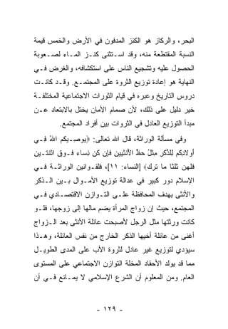 ‫ﺍﻟﺒﺤﺭ، ﻭﺍﻟﺭﻜﺎﺯ ﻫﻭ ﺍﻟﻜﻨﺯ ﺍﻟﻤﺩﻓﻭﻥ ﻓﻲ ﺍﻷﺭﺽ ﻭﺍﻟﺨﻤﺱ ﻗﻴﻤﺔ‬
‫ﺍﻟﻨﺴﺒﺔ ﺍﻟﻤﻘﺘﻁﻌﺔ ﻤﻨﻪ، ﻭﻗﺩ ﺍﺴـﺘﺜﻨﻰ ﻜﻨـﺯ ﺍﻟﻤـﺎﺀ ﻟﺼـﻌﻭﺒﺔ‬
‫ﺍﻟﺤﺼﻭل ﻋﻠﻴﻪ ﻭﺘﺸﺠﻴﻊ ﺍﻟﻨﺎﺱ ﻋﻠﻰ ﺍﺴﺘﻜﺸﺎﻓﻪ، ﻭﺍﻟﻐﺭﺽ ﻓـﻲ‬
‫ﺍﻟﻨﻬﺎﻴﺔ ﻫﻭ ﺇﻋﺎﺩﺓ ﺘﻭﺯﻴﻊ ﺍﻟﺜﺭﻭﺓ ﻋﻠﻰ ﺍﻟﻤﺠﺘﻤـﻊ. ﻭﻗـﺩ ﻜﺎﻨـﺕ‬
‫ﺩﺭﻭﺱ ﺍﻟﺘﺎﺭﻴﺦ ﻭﻋﺒﺭﻩ ﻓﻲ ﻗﻴﺎﻡ ﺍﻟﺜﻭﺭﺍﺕ ﺍﻻﺠﺘﻤﺎﻋﻴﺔ ﺍﻟﻤﺨﺘﻠﻔـﺔ‬
‫ﺨﻴﺭ ﺩﻟﻴل ﻋﻠﻰ ﺫﻟﻙ، ﻷﻥ ﺼﻤﺎﻡ ﺍﻷﻤﺎﻥ ﻴﺨﺘل ﺒﺎﻻﺒﺘﻌﺎﺩ ﻋـﻥ‬
                             ‫‪‬‬
         ‫ﻤﺒﺩﺃ ﺍﻟﺘﻭﺯﻴﻊ ﺍﻟﻌﺎﺩل ﻓﻲ ﺍﻟﺜﺭﻭﺍﺕ ﺒﻴﻥ ﺃﻓﺭﺍﺩ ﺍﻟﻤﺠﺘﻤﻊ.‬
‫ﻭﻓﻲ ﻤﺴﺄﻟﺔ ﺍﻟﻭﺭﺍﺜﺔ، ﻗﺎل ﺍﷲ ﺘﻌﺎﻟﻰ: ‪ ‬ﻭ ِـﻴ ﹸﻡ ﺍﷲ ِـﻲ‬
  ‫ﻴ ﺼ ﻜ‪ ُ ‬ﻓ‬
‫ﺃﻭﻻﺩﻜﻡ ِﻠﺫﻜ ِ ﻤﺜل ﺤﻅ ﺍ ُﻨﺜ ‪‬ﻴ ِ ﻓ ِﻥ ﻜ ‪ ‬ﻨ ‪‬ﺎﺀ ﹶـﻭﻕ ﺍﺜﻨ ﹶـﻴﻥ‬
‫َ ‪ ‬ﹶ ِ ﹸ ‪ ‬ﻟ ﱠ ﹶﺭ ِ ﹾ ُ ‪ ‬ﱢ ﻷ ﹶﻴ ‪‬ﻥ ﹶﺈ ﹸﻥ ِﺴ ‪ ‬ﻓ ‪ ‬ﹶ ﹾ ﹶﺘ ‪ِ ‬‬
‫ﻓﻠﻬﻥ ﺜﻠ ﹶﺎ ‪‬ﺎ ﺘ ‪]  ‬ﺍﻟﻨﺴﺎﺀ: ١١[، ﻓﻠﻘـﻭﺍﻨﻴﻥ ﺍﻟﻭﺭﺍﺜـﺔ ﻓـﻲ‬
                                      ‫ﹶ ﹶ ‪  ‬ﹸﹸﺜ ﻤ ﹶﺭﻙ‬
‫ﺍﻹﺴﻼﻡ ﺩﻭﺭ ﻜﺒﻴﺭ ﻓﻲ ﻋﺩﺍﻟﺔ ﺘﻭﺯﻴﻊ ﺍﻷﻤـﻭﺍل ﺒـﻴﻥ ﺍﻟـﺫﻜﺭ‬
‫ﻭﺍﻷﻨﺜﻰ ﺒﻬﺩﻑ ﺍﻟﻤﺤﺎﻓﻅﺔ ﻋﻠـﻰ ﺍﻟﺘـﻭﺍﺯﻥ ﺍﻻﻗﺘﺼـﺎﺩﻱ ﻓـﻲ‬
‫ﺍﻟﻤﺠﺘﻤﻊ، ﺤﻴﺙ ﺇﻥ ﺯﻭﺍﺝ ﺍﻟﻤﺭﺃﺓ ﻴﻀﻡ ﻤﺎﻟﻬﺎ ﺇﻟﻰ ﺯﻭﺠﻬﺎ، ﻓﻠـﻭ‬
                                      ‫‪‬‬
‫ﻜﺎﻨﺕ ﻭﺭﺜﺘﻬﺎ ﻤﺜل ﺍﻟﺭﺠل ﻷﺼﺒﺤﺕ ﻋﺎﺌﻠﺔ ﺍﻷﻨﺜﻰ ﺒﻌﺩ ﺍﻟـﺯﻭﺍﺝ‬
‫ﺃﻏﻨﻰ ﻤﻥ ﻋﺎﺌﻠﺔ ﺃﺨﻴﻬﺎ ﺍﻟﺫﻜﺭ ﺍﻟﺨﺎﺭﺝ ﻤﻥ ﻨﻔﺱ ﺍﻟﻌﺎﺌﻠﺔ، ﻭﻫـﺫﺍ‬
‫ﺴﻴﺅﺩﻱ ﻟﺘﻭﺯﻴﻊ ﻏﻴﺭ ﻋﺎﺩل ﻟﺜﺭﻭﺓ ﺍﻷﺏ ﻋﻠﻰ ﺍﻟﻤﺩﻯ ﺍﻟﻁﻭﻴـل‬
‫ﻤﻤﺎ ﻗﺩ ﻴﻭﻟﺩ ﺍﻷﺤﻘﺎﺩ ﺍﻟﻤﺨﻠﺔ ﺍﻟﺘﻭﺍﺯﻥ ﺍﻻﺠﺘﻤﺎﻋﻲ ﻋﻠﻰ ﺍﻟﻤﺴﺘﻭﻯ‬
‫ﺍﻟﻌﺎﻡ. ﻭﻤﻥ ﺍﻟﻤﻌﻠﻭﻡ ﺃﻥ ﺍﻟﺸﺭﻉ ﺍﻹﺴﻼﻤﻲ ﻻ ﻴﻤـﺎﻨﻊ ﻓـﻲ ﺃﻥ‬
‫‪‬‬                            ‫‪‬‬


                        ‫- ٩٢١ -‬
 