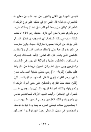 ‫ﺘﺠﺴﻴﺭ ﺍﻟﻤﻭﺩﺓ ﺒﻴﻥ ﺍﻟﻐﻨﻲ ﻭﺍﻟﻔﻘﻴﺭ. ﻋﻥ ﻋﺒﺩ ﺍﷲ ﺒـﻥ ﻤﻌﺎﻭﻴـﺔ‬
‫ﺍﻟﻐﺎﻀﺭﻱ ‪ ‬ﻗﺎل: ﻗﺎل ﺍﻟﻨﺒﻲ ‪ ‬ﻓﻲ ﺘﻌﻠﻴﻘﻪ ﻋﻠﻰ ﻨﻭﻉ ﺍﻟﺯﻜـﺎﺓ‬
‫ﺍﻟﻤﺄﺨﻭﺫﺓ: "ﻭﻟﻜﻥ ﻤﻥ ﻭﺴﻁ ﺃﻤﻭﺍﻟﻜﻡ، ﻓﺈﻥ ﺍﷲ ﻻ ﻴﺴﺄﻟﻜﻡ ﺨﻴﺭﻩ،‬
                  ‫‪‬‬
‫ﻭﻟﻡ ﻴﺄﻤﺭﻜﻡ ﺒﺸﺭﻩ" ﺴﻨﻥ ﺃﺒﻲ ﺩﺍﻭﺩ، ﺤﺩﻴﺙ ﺭﻗﻡ ٩٤٣١، ﻜﺘﺎﺏ‬
‫ﺍﻟﺯﻜﺎﺓ، ﺒﺎﺏ ﻓﻲ ﺯﻜﺎﺓ ﺍﻟﺴﺎﺌﻤﺔ. ﺃﻱ ﺃ ﹼﻪ ﻴﺠﺏ ﺃﻥ ﻨﺨﺘﺎﺭ ﺍﻟﻤـﺎل‬
             ‫‪‬‬       ‫ﻨ‬
‫ﺍﻟﺫﻱ ﻴﺅﺨﺫ ﻤﻥ ﺍﻟﺯﻜﺎﺓ ﺒﺼﻭﺭﺓ ﻤﺘﻭﺍﺯﻨﺔ ﺒﺤﻴﺙ ﻴﻜﻭﻥ ﻤﺘﻭﺴ ﹰﺎ‬
 ‫ﻁ‬
‫ﻓﻲ ﺍﻟﺠﻭﺩﺓ ﻭﺍﻟﻨﻭﻋﻴﺔ ﺤﺘﻰ ﻻ ‪‬ﻅﻠﻡ ﺼﺎﺤﺏ ﺍﻟﻤـﺎل ﻭﻻ ‪‬ﻅﻠـﻡ‬
    ‫ﻴ‬                   ‫ﻴ‬
‫ﺍﻟﺸﺨﺹ ﺍﻟﺫﻱ ﻴﺘﻠﻘﺎﻩ. ﻗﺎل ﺍﷲ ﺘﻌﺎﻟﻰ: ‪‬ﺇﻨ ‪‬ﺎ ﺍﻟﺼﺩ ﹶﺎﺕ ِﻠﻔﻘ ‪‬ﺍﺀ‬
‫‪ ‬ﻗ ﹸ ﻟ ﹾ ﹸ ﹶﺭ ِ‬  ‫ِ ﱠﻤ‬
‫‪‬ﺍﻟﻤ ‪‬ﺎ ِﻴﻥ ‪‬ﺍﻟ ‪‬ﺎﻤ ِﻴﻥ ﻋﻠﻴ ‪‬ﺎ ‪‬ﺍﻟﻤﺅﻟﻔ ِ ﻗﹸﻭﺒﻬﻡ ﻭ ِﻲ ﺍﻟﺭ ﹶـﺎﺏ‬
‫‪‬ﻗ ِ‬      ‫ﻭ ﹾ ‪‬ﺴ ﻜ ِ ﻭ ﹾﻌ ِﻠ ‪  ‬ﹶ ‪‬ﻬ ﻭ ﹾ ‪َ ‬ﱠ ﹶﺔ ﹸﻠ ‪   ‬ﻓ‬
‫‪‬ﺍﻟ ﹶﺎﺭ ِﻴ ‪ ‬ﻭ ِﻲ ﺴ ِﻴل ﺍﷲ ‪‬ﺍﺒﻥ ﺍﻟﺴ ِﻴل ﻓ ِﻴﻀﺔ ﻤﻥ ﺍﷲ ‪‬ﺍﷲ‬
‫ﻭ ﹾﻐ ِﻤ ﻥ ‪‬ﻓ ‪‬ﺒ ِ ِ ﻭ ‪ ِ ‬ﺒ ِ ﹶﺭ ‪ ‬ﹰ ‪ ِ  ‬ﻭ ُ‬
‫ﻋ ِﻴﻡ ﺤ ِﻴﻡ‪] ‬ﺍﻟﺘﻭﺒﺔ: ٠٦[ ﻭﻫﻲ ﹸﻌﻁﻰ ﻟﺜﻤﺎﻨﻴﺔ ﺃﺼـﻨﺎﻑ ﻤـﻥ‬
                      ‫ﺘ‬                   ‫‪ ‬ﻠ ‪ ‬ﻜ ‪‬‬
‫ﺍﻟﻨﺎﺱ، ﻭﻫﻡ ﺍﻟﻔﻘﺭﺍﺀ )ﺫﻭﻱ ﺍﻟﺩﺨل ﺍﻟﻤﺤﺩﻭﺩ ﺠ ‪‬ﺍ( ﻭﺍﻟﻤﺴـﺎﻜﻴﻥ‬
             ‫ﺩ‬
‫)ﺍﻟﺫﻴﻥ ﺘﺤﺕ ﺨﻁ ﺍﻟﻔﻘﺭ(، ﻭﺍﻟﻌﺎﻤﻠﻴﻥ ﻋﻠﻰ ﺠﺒﻲ ﺃﻤﻭﺍل ﺍﻟﺯﻜـﺎﺓ‬
‫ﻭﺘﺼﺭﻴﻔﻬﺎ، ﻭﻜﺫﻟﻙ ﺍﻟﻤﺅﻟﻔﺔ ﻗﻠﻭﺒﻬﻡ )ﺍﻟـﺫﻴﻥ ‪‬ﺸـ ‪‬ﻌﻭﻥ ﻋﻠـﻰ‬
        ‫ﻴ ﺠ‬
‫ﺍﻟﺩﺨﻭل ﻓﻲ ﺍﻹﺴﻼﻡ(، ﻭﺃﻴ ‪‬ﺎ ﺍﻟﻌﺒﻴﺩ ﺍﻷﺭﻗﺎﺀ ﻟﻤﺴﺎﻋﺩﺘﻬﻡ ﻋﻠـﻰ‬
                              ‫ﻀ‬
‫ﺃﻥ ﻴﺘﺤﺭﺭﻭﺍ، ﻭﻜﺫﻟﻙ ﺍﻟﻐﺎﺭﻤﻴﻥ ﻭﻫـﻡ ﺍﻟـﺫﻴﻥ ﻋﻠـﻴﻬﻡ ﺩﻴـﻥ‬
                                                ‫‪‬‬
‫ﻻ ﻴﺴﺘﻁﻴﻌﻭﻥ ﺴﺩﺍﺩﻩ ﻓ ‪‬ﻌﻁﻰ ﺍﻟﻐﺎﺭﻡ ﻤﺎ ﻴﺴﺩ ﺒـﻪ ﺩﻴﻨـﻪ ﻓﻘـﻁ،‬
                ‫‪‬‬                ‫ﻴ‬
‫ﻭﺍﻟﻤﺠﺎﻫﺩﻴﻥ ﻓﻲ ﺴﺒﻴل ﺍﷲ ﺘﻌﺎﻟﻰ ﺤﻴﺙ ﺇﻨﻬﻡ ﺘﺭﻜـﻭﺍ ﺃﻋﻤـﺎﻟﻬﻡ‬



                       ‫- ١٣١ -‬
 