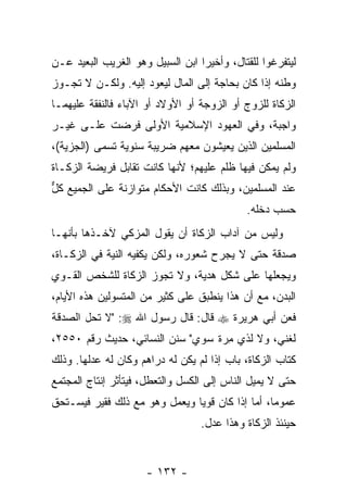 ‫ﻟﻴﺘﻔﺭﻏﻭﺍ ﻟﻠﻘﺘﺎل، ﻭﺃﺨﻴ ‪‬ﺍ ﺍﺒﻥ ﺍﻟﺴﺒﻴل ﻭﻫﻭ ﺍﻟﻐﺭﻴﺏ ﺍﻟﺒﻌﻴﺩ ﻋـﻥ‬
                                  ‫ﺭ‬
‫ﻭﻁﻨﻪ ﺇﺫﺍ ﻜﺎﻥ ﺒﺤﺎﺠﺔ ﺇﻟﻰ ﺍﻟﻤﺎل ﻟﻴﻌﻭﺩ ﺇﻟﻴﻪ. ﻭﻟﻜـﻥ ﻻ ﺘﺠـﻭﺯ‬
‫ﺍﻟﺯﻜﺎﺓ ﻟﻠﺯﻭﺝ ﺃﻭ ﺍﻟﺯﻭﺠﺔ ﺃﻭ ﺍﻷﻭﻻﺩ ﺃﻭ ﺍﻵﺒﺎﺀ ﻓﺎﻟﻨﻔﻘﺔ ﻋﻠﻴﻬﻤـﺎ‬
‫ﻭﺍﺠﺒﺔ، ﻭﻓﻲ ﺍﻟﻌﻬﻭﺩ ﺍﻹﺴﻼﻤﻴﺔ ﺍﻷﻭﻟﻰ ﹸﺭﻀﺕ ﻋﻠـﻰ ﻏﻴـﺭ‬
             ‫ﻓ‬
‫ﺍﻟﻤﺴﻠﻤﻴﻥ ﺍﻟﺫﻴﻥ ﻴﻌﻴﺸﻭﻥ ﻤﻌﻬﻡ ﻀﺭﻴﺒﺔ ﺴﻨﻭﻴﺔ ﺘﺴﻤﻰ )ﺍﻟﺠﺯﻴﺔ(،‬
‫ﻭﻟﻡ ﻴﻤﻜﻥ ﻓﻴﻬﺎ ﻅﻠﻡ ﻋﻠﻴﻬﻡ؛ ﻷﻨﻬﺎ ﻜﺎﻨﺕ ﺘﻘﺎﺒل ﻓﺭﻴﻀﺔ ﺍﻟﺯﻜـﺎﺓ‬
‫ﻋﻨﺩ ﺍﻟﻤﺴﻠﻤﻴﻥ، ﻭﺒﺫﻟﻙ ﻜﺎﻨﺕ ﺍﻷﺤﻜﺎﻡ ﻤﺘﻭﺍﺯﻨﺔ ﻋﻠﻰ ﺍﻟﺠﻤﻴﻊ ﻜل‬
‫ﱞ‬
                                             ‫ﺤﺴﺏ ﺩﺨﻠﻪ.‬
‫ﻭﻟﻴﺱ ﻤﻥ ﺁﺩﺍﺏ ﺍﻟﺯﻜﺎﺓ ﺃﻥ ﻴﻘﻭل ﺍﻟﻤﺯﻜﻲ ﻵﺨـﺫﻫﺎ ﺒﺄ ﹼﻬـﺎ‬
   ‫ﻨ‬
‫ﺼﺩﻗﺔ ﺤﺘﻰ ﻻ ﻴﺠﺭﺡ ﺸﻌﻭﺭﻩ، ﻭﻟﻜﻥ ﻴﻜﻔﻴﻪ ﺍﻟﻨﻴﺔ ﻓﻲ ﺍﻟﺯﻜـﺎﺓ،‬
‫ﻭﻴﺠﻌﻠﻬﺎ ﻋﻠﻰ ﺸﻜل ﻫﺩﻴﺔ، ﻭﻻ ﺘﺠﻭﺯ ﺍﻟﺯﻜﺎﺓ ﻟﻠﺸﺨﺹ ﺍﻟﻘـﻭﻱ‬
‫ﺍﻟﺒﺩﻥ، ﻤﻊ ﺃﻥ ﻫﺫﺍ ﻴﻨﻁﺒﻕ ﻋﻠﻰ ﻜﺜﻴﺭ ﻤﻥ ﺍﻟﻤﺘﺴﻭﻟﻴﻥ ﻫﺫﻩ ﺍﻷﻴﺎﻡ،‬
‫ﻓﻌﻥ ﺃﺒﻲ ﻫﺭﻴﺭﺓ ‪ ‬ﻗﺎل: ﻗﺎل ﺭﺴﻭل ﺍﷲ ‪" :‬ﻻ ﺘﺤل ﺍﻟﺼﺩﻗﺔ‬
‫ﻟﻐﻨﻲ، ﻭﻻ ﻟﺫﻱ ﻤﺭﺓ ﺴﻭﻱ" ﺴﻨﻥ ﺍﻟﻨﺴﺎﺌﻲ، ﺤﺩﻴﺙ ﺭﻗﻡ ٠٥٥٢،‬
                                  ‫ِ‪‬‬
‫ﻜﺘﺎﺏ ﺍﻟﺯﻜﺎﺓ، ﺒﺎﺏ ﺇﺫﺍ ﻟﻡ ﻴﻜﻥ ﻟﻪ ﺩﺭﺍﻫﻡ ﻭﻜﺎﻥ ﻟﻪ ﻋﺩﻟﻬﺎ. ﻭﺫﻟﻙ‬
‫ﺤﺘﻰ ﻻ ﻴﻤﻴل ﺍﻟﻨﺎﺱ ﺇﻟﻰ ﺍﻟﻜﺴل ﻭﺍﻟﺘﻌﻁل، ﻓﻴﺘﺄﺜﺭ ﺇﻨﺘﺎﺝ ﺍﻟﻤﺠﺘﻤﻊ‬
‫ﻋﻤﻭ ‪‬ﺎ، ﺃﻤﺎ ﺇﺫﺍ ﻜﺎﻥ ﻗﻭ ‪‬ﺎ ﻭﻴﻌﻤل ﻭﻫﻭ ﻤﻊ ﺫﻟﻙ ﻓﻘﻴﺭ ﻓﻴﺴـﺘﺤﻕ‬
                               ‫ﻴ‬                  ‫ﻤ‬
                                  ‫ﺤﻴﻨﺌﺫ ﺍﻟﺯﻜﺎﺓ ﻭﻫﺫﺍ ﻋﺩل.‬


                      ‫- ٢٣١ -‬
 