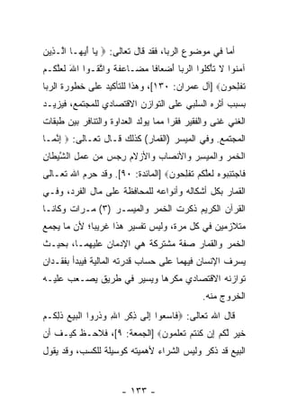 ‫ﺃﻤﺎ ﻓﻲ ﻤﻭﻀﻭﻉ ﺍﻟﺭﺒﺎ، ﻓﻘﺩ ﻗﺎل ﺘﻌﺎﻟﻰ: ‪ ‬ﺎ ﺃﻴ ‪‬ـﺎ ﺍﱠـ ِﻴﻥ‬
‫ﻴ َ ‪‬ﻬ ﻟ ﺫ ‪‬‬
‫ﺁﻤ ﹸﻭﺍ ﻻ ﺘﺄﻜﹸﻭﺍ ﺍﻟﺭ ‪‬ﺎ ﺃﻀ ‪‬ﺎ ﹰﺎ ﻤ ‪‬ـﺎ ‪‬ﻔ ﹰ ‪‬ﺍﺘ ﹸـﻭﺍ ﺍﷲ ﻟﻌﻠ ﹸـﻡ‬
‫َ ﹶ ‪ ‬ﱠﻜ ‪‬‬    ‫‪ ‬ﺒ َ ‪‬ﻌ ﻓ ‪ ‬ﻀ ﻋ ﹶ ﺔ ﻭ ﱠ ﻘ‬         ‫‪‬ﻨ ﹶ ﹶ ْ ﹸﻠ‬
‫ﺘﻔﻠ ‪‬ﻭﻥ‪] ‬ﺁل ﻋﻤﺭﺍﻥ: ٠٣١[، ﻭﻫﺫﺍ ﻟﻠﺘﺄﻜﻴﺩ ﻋﻠﻰ ﺨﻁﻭﺭﺓ ﺍﻟﺭﺒﺎ‬
                                               ‫ﹸ ﹾ ِﺤ ‪‬‬
‫ﺒﺴﺒﺏ ﺃﺜﺭﻩ ﺍﻟﺴﻠﺒﻲ ﻋﻠﻰ ﺍﻟﺘﻭﺍﺯﻥ ﺍﻻﻗﺘﺼﺎﺩﻱ ﻟﻠﻤﺠﺘﻤﻊ، ﻓﻴﺯﻴـﺩ‬
‫ﺍﻟﻐﻨﻲ ﻏ ﹰﻰ ﻭﺍﻟﻔﻘﻴﺭ ﻓﻘ ‪‬ﺍ ﻤﻤﺎ ﻴﻭﹼﺩ ﺍﻟﻌﺩﺍﻭﺓ ﻭﺍﻟﺘﻨﺎﻓﺭ ﺒﻴﻥ ﻁﺒﻘﺎﺕ‬
                            ‫ﻟ‬        ‫ﺭ‬             ‫ﻨ‬
‫ﺍﻟﻤﺠﺘﻤﻊ. ﻭﻓﻲ ﺍﻟﻤﻴﺴﺭ )ﺍﻟﻘﻤﺎﺭ( ﻜﺫﻟﻙ ﻗـﺎل ﺘﻌـﺎﻟﻰ: ‪ ‬ﺇﻨ ‪‬ـﺎ‬
  ‫ِ ﱠﻤ‬
‫ﺍﻟﺨﻤﺭ ‪‬ﺍﻟﻤﻴﺴﺭ ‪‬ﺍﻷﻨ ‪‬ﺎﺏ ‪‬ﺍﻷﺯﻻﻡ ﺭﺠﺱ ﻤﻥ ﻋﻤل ﺍﻟﺸﻴ ﹶﺎﻥ‬
‫ﹾ ﹶ ‪  ‬ﻭ ﹾ ‪  ِ  ‬ﻭ ﺼ ‪ ‬ﻭ ‪ ‬ﹶ ‪ ِ       ِ ‬ﱠ ‪‬ﻁ ِ‬
‫ﹶﺎﺠﺘﻨ ‪‬ﻭﻩ ﻟﻌﻠﻜﻡ ﺘﻔﻠ ‪‬ﻭﻥ‪] ‬ﺍﻟﻤﺎﺌﺩﺓ: ٠٩[. ﻭﻗﺩ ﺤ ‪‬ﻡ ﺍﷲ ﺘﻌـﺎﻟﻰ‬
           ‫ﺭ‬                       ‫ﻓ ‪ ‬ﹶ ِﺒ ‪ ‬ﹶ ‪‬ﱠ ﹸ ‪ ‬ﹸ ﹾ ِﺤ ‪‬‬
‫ﺍﻟﻘﻤﺎﺭ ﺒﻜل ﺃﺸﻜﺎﻟﻪ ﻭﺃﻨﻭﺍﻋﻪ ﻟﻠﻤﺤﺎﻓﻅﺔ ﻋﻠﻰ ﻤﺎل ﺍﻟﻔﺭﺩ، ﻭﻓـﻲ‬
‫ﺍﻟﻘﺭﺁﻥ ﺍﻟﻜﺭﻴﻡ ﺫﻜﺭﺕ ﺍﻟﺨﻤﺭ ﻭﺍﻟﻤﻴﺴـﺭ )٣( ﻤـﺭﺍﺕ ﻭﻜﺎﻨـﺎ‬
‫ﻤﺘﻼﺯﻤﻴﻥ ﻓﻲ ﻜل ﻤﺭﺓ، ﻭﻟﻴﺱ ﺘﻔﺴﻴﺭ ﻫﺫﺍ ﻏﺭﻴ ‪‬ﺎ؛ ﻷﻥ ﻤﺎ ﻴﺠﻤﻊ‬
        ‫‪‬‬    ‫ﺒ‬
‫ﺍﻟﺨﻤﺭ ﻭﺍﻟﻘﻤﺎﺭ ﺼﻔﺔ ﻤﺸﺘﺭﻜﺔ ﻫﻲ ﺍﻹﺩﻤﺎﻥ ﻋﻠﻴﻬﻤـﺎ، ﺒﺤﻴـﺙ‬
‫ﻴﺴﺭﻑ ﺍﻹﻨﺴﺎﻥ ﻓﻴﻬﻤﺎ ﻋﻠﻰ ﺤﺴﺎﺏ ﻗﺩﺭﺘﻪ ﺍﻟﻤﺎﻟﻴﺔ ﻓﻴﺒﺩﺃ ﺒﻔﻘـﺩﺍﻥ‬
‫ﺘﻭﺍﺯﻨﻪ ﺍﻻﻗﺘﺼﺎﺩﻱ ﻤﻜﺭ ‪‬ﺎ ﻭﻴﺴﻴﺭ ﻓﻲ ﻁﺭﻴﻕ ﻴﺼـﻌﺏ ﻋﻠﻴـﻪ‬
                           ‫ﻫ‬
                                                 ‫ﺍﻟﺨﺭﻭﺝ ﻤﻨﻪ.‬
‫ﻗﺎل ﺍﷲ ﺘﻌﺎﻟﻰ: ‪ ‬ﹶﺎﺴﻌﻭ‪‬ﺍ ﺇ ﹶﻰ ﺫﻜﺭ ﺍﷲ ﻭﺫ ‪‬ﻭﺍ ﺍﻟﺒﻴﻊ ﺫﻟ ﹸـﻡ‬
‫ﻓ ‪ ِ  ‬ﻟ ِ ﹾ ِ ِ ‪ ‬ﹶ ﺭ ﹾ ‪   ‬ﹶ ِﻜ ‪‬‬
‫ﺨﻴﺭ ﻟﻜﻡ ِﻥ ﻜﻨﺘﻡ ﺘﻌﻠ ‪‬ﻭﻥ‪] ‬ﺍﻟﺠﻤﻌﺔ: ٩[، ﻓﻼﺤـﻅ ﻜﻴـﻑ ﺃﻥ‬
                            ‫ﹶ ‪  ‬ﱠ ﹸ ‪ ‬ﺇ ﹸ ﹾ ﹸ ‪ ‬ﹶ ‪ ‬ﹶﻤ ‪‬‬
‫ﺍﻟﺒﻴﻊ ﻗﺩ ﺫﻜﺭ ﻭﻟﻴﺱ ﺍﻟﺸﺭﺍﺀ ﻷﻫﻤﻴﺘﻪ ﻜﻭﺴﻴﻠﺔ ﻟﻠﻜﺴﺏ، ﻭﻗﺩ ﻴﻘﻭل‬


                        ‫- ٣٣١ -‬
 