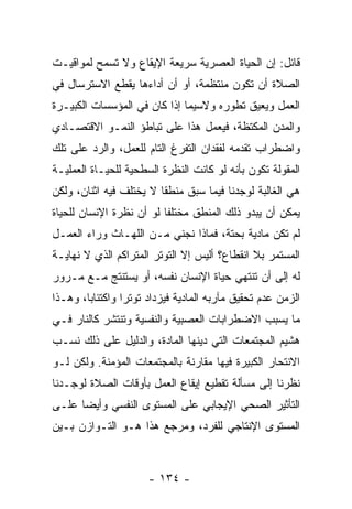 ‫ﻗﺎﺌل: ﺇﻥ ﺍﻟﺤﻴﺎﺓ ﺍﻟﻌﺼﺭﻴﺔ ﺴﺭﻴﻌﺔ ﺍﻹﻴﻘﺎﻉ ﻭﻻ ﺘﺴﻤﺢ ﻟﻤﻭﺍﻗﻴـﺕ‬
‫ﺍﻟﺼﻼﺓ ﺃﻥ ﺘﻜﻭﻥ ﻤﻨﺘﻅﻤﺔ، ﺃﻭ ﺃﻥ ﺃﺩﺍﺀﻫﺎ ﻴﻘﻁﻊ ﺍﻻﺴﺘﺭﺴﺎل ﻓﻲ‬
                        ‫‪‬‬
‫ﺍﻟﻌﻤل ﻭﻴﻌﻴﻕ ﺘﻁﻭﺭﻩ ﻭﻻﺴﻴﻤﺎ ﺇﺫﺍ ﻜﺎﻥ ﻓﻲ ﺍﻟﻤﺅﺴﺴﺎﺕ ﺍﻟﻜﺒﻴـﺭﺓ‬
‫ﻭﺍﻟﻤﺩﻥ ﺍﻟﻤﻜﺘﻅﺔ، ﻓﻴﻌﻤل ﻫﺫﺍ ﻋﻠﻰ ﺘﺒﺎﻁﺅ ﺍﻟﻨﻤـﻭ ﺍﻻﻗﺘﺼـﺎﺩﻱ‬
‫ﻭﺍﻀﻁﺭﺍﺏ ﺘﻘﺩﻤﻪ ﻟﻔﻘﺩﺍﻥ ﺍﻟﺘﻔﺭﻍ ﺍﻟﺘﺎﻡ ﻟﻠﻌﻤل، ﻭﺍﻟﺭﺩ ﻋﻠﻰ ﺘﻠﻙ‬
        ‫‪‬‬
‫ﺍﻟﻤﻘﻭﻟﺔ ﺘﻜﻭﻥ ﺒﺄ ﹼﻪ ﻟﻭ ﻜﺎﻨﺕ ﺍﻟﻨﻅﺭﺓ ﺍﻟﺴﻁﺤﻴﺔ ﻟﻠﺤﻴـﺎﺓ ﺍﻟﻌﻤﻠﻴـﺔ‬
                                         ‫ﻨ‬
‫ﻫﻲ ﺍﻟﻐﺎﻟﺒﺔ ﻟﻭﺠﺩﻨﺎ ﻓﻴﻤﺎ ﺴﺒﻕ ﻤﻨﻁ ﹰﺎ ﻻ ﻴﺨﺘﻠﻑ ﻓﻴﻪ ﺍﺜﻨﺎﻥ، ﻭﻟﻜﻥ‬
                         ‫ﻘ‬
‫ﻴﻤﻜﻥ ﺃﻥ ﻴﺒﺩﻭ ﺫﻟﻙ ﺍﻟﻤﻨﻁﻕ ﻤﺨﺘﻠ ﹰﺎ ﻟﻭ ﺃﻥ ﻨﻅﺭﺓ ﺍﻹﻨﺴﺎﻥ ﻟﻠﺤﻴﺎﺓ‬
                   ‫‪‬‬      ‫ﻔ‬
‫ﻟﻡ ﺘﻜﻥ ﻤﺎﺩﻴﺔ ﺒﺤﺘﺔ، ﻓﻤﺎﺫﺍ ﻨﺠﻨﻲ ﻤـﻥ ﺍﻟﻠﻬـﺎﺙ ﻭﺭﺍﺀ ﺍﻟﻌﻤـل‬
‫ﺍﻟﻤﺴﺘﻤﺭ ﺒﻼ ﺍﻨﻘﻁﺎﻉ؟ ﺃﻟﻴﺱ ﺇﻻ ﺍﻟﺘﻭﺘﺭ ﺍﻟﻤﺘﺭﺍﻜﻡ ﺍﻟﺫﻱ ﻻ ﻨﻬﺎﻴـﺔ‬
                              ‫ﹼ‬
‫ﻟﻪ ﺇﻟﻰ ﺃﻥ ﺘﻨﺘﻬﻲ ﺤﻴﺎﺓ ﺍﻹﻨﺴﺎﻥ ﻨﻔﺴﻪ، ﺃﻭ ﻴﺴﺘﻨﺘﺞ ﻤـﻊ ﻤـﺭﻭﺭ‬
                                            ‫‪‬‬
‫ﺍﻟﺯﻤﻥ ﻋﺩﻡ ﺘﺤﻘﻴﻕ ﻤﺂﺭﺒﻪ ﺍﻟﻤﺎﺩﻴﺔ ﻓﻴﺯﺩﺍﺩ ﺘﻭﺘ ‪‬ﺍ ﻭﺍﻜﺘﺌﺎ ‪‬ﺎ، ﻭﻫـﺫﺍ‬
        ‫ﺒ‬         ‫ﺭ‬
‫ﻤﺎ ﻴﺴﺒﺏ ﺍﻻﻀﻁﺭﺍﺒﺎﺕ ﺍﻟﻌﺼﺒﻴﺔ ﻭﺍﻟﻨﻔﺴﻴﺔ ﻭﺘﻨﺘﺸﺭ ﻜﺎﻟﻨﺎﺭ ﻓـﻲ‬
‫ﻫﺸﻴﻡ ﺍﻟﻤﺠﺘﻤﻌﺎﺕ ﺍﻟﺘﻲ ﺩﻴﻨﻬﺎ ﺍﻟﻤﺎﺩﺓ، ﻭﺍﻟﺩﻟﻴل ﻋﻠﻰ ﺫﻟﻙ ﻨﺴـﺏ‬
‫ﺍﻻﻨﺘﺤﺎﺭ ﺍﻟﻜﺒﻴﺭﺓ ﻓﻴﻬﺎ ﻤﻘﺎﺭﻨﺔ ﺒﺎﻟﻤﺠﺘﻤﻌﺎﺕ ﺍﻟﻤﺅﻤﻨﺔ. ﻭﻟﻜﻥ ﻟـﻭ‬
‫ﻨﻅﺭﻨﺎ ﺇﻟﻰ ﻤﺴﺄﻟﺔ ﺘﻘﻁﻴﻊ ﺇﻴﻘﺎﻉ ﺍﻟﻌﻤل ﺒﺄﻭﻗﺎﺕ ﺍﻟﺼﻼﺓ ﻟﻭﺠـﺩﻨﺎ‬
‫ﺍﻟﺘﺄﺜﻴﺭ ﺍﻟﺼﺤﻲ ﺍﻹﻴﺠﺎﺒﻲ ﻋﻠﻰ ﺍﻟﻤﺴﺘﻭﻯ ﺍﻟﻨﻔﺴﻲ ﻭﺃﻴ ‪‬ﺎ ﻋﻠـﻰ‬
      ‫ﻀ‬
‫ﺍﻟﻤﺴﺘﻭﻯ ﺍﻹﻨﺘﺎﺠﻲ ﻟﻠﻔﺭﺩ، ﻭﻤﺭﺠﻊ ﻫﺫﺍ ﻫـﻭ ﺍﻟﺘـﻭﺍﺯﻥ ﺒـﻴﻥ‬



                       ‫- ٤٣١ -‬
 