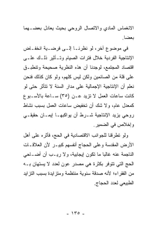 ‫ﺍﻻﻨﻐﻤﺎﺱ ﺍﻟﻤﺎﺩﻱ ﻭﺍﻻﺘﺼﺎل ﺍﻟﺭﻭﺤﻲ ﺒﺤﻴﺙ ﻴﻌﺎﺩل ﺒﻌﻀـﻬﻤﺎ‬
                                                 ‫ﺒﻌ ‪‬ﺎ.‬
                                                   ‫ﻀ‬
‫ﻓﻲ ﻤﻭﻀﻭﻉ ﺁﺨﺭ، ﻟﻭ ﻨﻅﺭﻨـﺎ ﺇﻟـﻰ ﻓﺭﻀـﻴﺔ ﺍﻨﺨﻔـﺎﺽ‬
‫ﺍﻹﻨﺘﺎﺠﻴﺔ ﺍﻟﻔﺭﺩﻴﺔ ﺨﻼل ﻓﺘﺭﺍﺕ ﺍﻟﺼﻴﺎﻡ ﻭﺘـﺄﺜﻴﺭ ﺫﻟـﻙ ﻋﻠـﻰ‬
‫ﺍﻗﺘﺼﺎﺩ ﺍﻟﻤﺠﺘﻤﻊ، ﻟﻭﺠﺩﻨﺎ ﺃﻥ ﻫﺫﻩ ﺍﻟﻨﻅﺭﻴﺔ ﺼﺤﻴﺤﺔ ﻭﺘﻨﻁﺒـﻕ‬
                          ‫‪‬‬
‫ﻋﻠﻰ ﻗﹼﺔ ﻤﻥ ﺍﻟﺼﺎﺌﻤﻴﻥ ﻭﻟﻜﻥ ﻟﻴﺱ ﻜﻠﻬﻡ، ﻭﻟﻭ ﻜﺎﻥ ﻜﺫﻟﻙ ﻓﻨﺤﻥ‬
                                              ‫ﻠ‬
‫ﻨﻌﻠﻡ ﺃﻥ ﺍﻹﻨﺘﺎﺠﻴﺔ ﺍﻹﺠﻤﺎﻟﻴﺔ ﻋﻠﻰ ﻤﺩﺍﺭ ﺍﻟﺴﻨﺔ ﻻ ﺘﺘﺄﺜﺭ ﺤﺘﻰ ﻟﻭ‬
                                                ‫‪‬‬
‫ﻜﺎﻨﺕ ﺴﺎﻋﺎﺕ ﺍﻟﻌﻤل ﻻ ﺘﺯﻴﺩ ﻋـﻥ )٥٣( ﺴـﺎﻋﺔ ﺒﺎﻷﺴـﺒﻭﻉ‬
‫ﻜﻤﻌﺩل ﻋﺎﻡ، ﻭﻻ ﺸﻙ ﺃﻥ ﺘﺨﻔﻴﺽ ﺴﺎﻋﺎﺕ ﺍﻟﻌﻤل ﺒﺴﺒﺏ ﻨﺸﺎﻁ‬
                            ‫‪‬‬
‫ﺭﻭﺤﻲ ﻴﺯﻴﺩ ﺍﻹﻨﺘﺎﺠﻴﺔ ﺸـﺭﻁ ﺃﻥ ﻴﻭﺍﻜﺒﻬـﺎ ﺇﻴﻤـﺎﻥ ﺤﻘﻴﻘـﻲ‬
                       ‫‪‬‬
                                  ‫ﻭﺇﺨﻼﺹ ﻓﻲ ﺍﻟﻀﻤﻴﺭ.‬
‫ﻭﻟﻭ ﺘﻁﺭﻗﻨﺎ ﻟﻠﺠﻭﺍﻨﺏ ﺍﻻﻗﺘﺼﺎﺩﻴﺔ ﻓﻲ ﺍﻟﺤﺞ، ﻓﺄﺜﺭﻩ ﻋﻠﻰ ﺃﻫل‬
‫ﺍﻷﺭﺽ ﺍﻟﻤﻘﺩﺴﺔ ﻭﻋﻠﻰ ﺍﻟﺤﺠﺎﺝ ﺃﻨﻔﺴﻬﻡ ﻜﺒﻴـﺭ ﻷﻥ ﺍﻟﻌﻼﻗـﺎﺕ‬
‫ﺍﻟﻨﺎﺠﻤﺔ ﻋﻨﻪ ﻏﺎﻟ ‪‬ﺎ ﻤﺎ ﺘﻜﻭﻥ ﺇﻴﺠﺎﺒﻴﺔ، ﻭﻻ ﺭﻴـﺏ ﺃﻥ ﺃﻀـﺎﺤﻲ‬
                                    ‫ﺒ‬
‫ﺍﻟﺤﺞ ﺍﻟﺘﻲ ﺘﺘﻭﻓﺭ ﺒﻜﺜﺭﺓ ﻫﻲ ﻤﺼﺩﺭ ﻋﻭﻥ ﻟﻌﺩﺩ ﻻ ﻴﺴﺘﻬﺎﻥ ﺒـﻪ‬
‫ﻤﻥ ﺍﻟﻔﻘﺭﺍﺀ؛ ﻷﻨﻪ ﺼﺩﻗﺔ ﺴﻨﻭﻴﺔ ﻤﻨﺘﻅﻤﺔ ﻭﻤﺘﺯﺍﻴﺩﺓ ﺒﺴﺒﺏ ﺍﻟﺘﺯﺍﻴﺩ‬
                                   ‫ﺍﻟﻁﺒﻴﻌﻲ ﻟﻌﺩﺩ ﺍﻟﺤﺠﺎﺝ.‬




                     ‫- ٥٣١ -‬
 