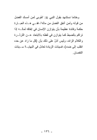 ‫ﻭﺨﺘﺎ ‪‬ﺎ ﻨﺴﺘﺸﻬﺩ ﺒﻘﻭل ﺍﻟﻨﺒﻲ ‪" :‬ﻁﻭﺒﻰ ﻟﻤﻥ ﺃﻤﺴﻙ ﺍﻟﻔﻀل‬
                                           ‫ﻤ‬
‫ﻤﻥ ﻗﻭﻟﻪ ﻭﻟﻤﻥ ﺃﻨﻔﻕ ﺍﻟﻔﻀل ﻤﻥ ﻤﺎﻟﻪ"، ﻓﻔـﻲ ﻫـﺫﻩ ﺍﻟﻌﺒـﺎﺭﺓ‬
‫ﺤﻜﻤﺔ ﻭﻓﺎﺌﺩﺓ ﻋﻅﻴﻤﺔ ﺒﺄﻥ ﻴﺘﻭﺍﺯﻥ ﺍﻹﻨﺴﺎﻥ ﻓﻲ ﺇﻨﻔﺎﻗﻪ ﻟﻤﺎﻟـﻪ ﺇﺫﺍ‬
                                   ‫‪‬‬
‫ﺘﺭﺍﻜﻡ ﺒﺎﻟﻀﺒﻁ ﻜﻤﺎ ﻴﺘﻭﺍﺯﻥ ﻓﻲ ﻟﻔﻅﻪ ﺒﺎﻻﺒﺘﻌﺎﺩ ﻋـﻥ ﺍﻟﺜﺭﺜـﺭﺓ‬
‫ﻭﺍﻟﻜﻼﻡ ﺍﻟﺯﺍﺌﺩ، ﻭﻟﻴﺱ ﺃﺩل ﻋﻠﻰ ﺫﻟﻙ ﺒﺄﻥ )ﻜل ﻤﺎ ﺯﺍﺩ ﻋﻥ ﺤﺩﻩ‬
                  ‫‪‬‬           ‫ّ‬
‫ﺍﻨﻘﻠﺏ ﺇﻟﻰ ﻀﺩﻩ(، ﻓﺴﻴﺌﺎﺕ ﺍﻟﺯﻴﺎﺩﺓ ﺘﻌﺎﺩل ﻓﻲ ﺍﻟﻨﻬﺎﻴـﺔ ﺴـﻴﺌﺎﺕ‬
                                               ‫ﺍﻟﻨﻘﺼﺎﻥ.‬




                     ‫- ٦٣١ -‬
 