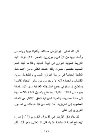 ‫ﻗﺎل ﺍﷲ ﺘﻌﺎﻟﻰ: ‪ ‬ﺍﻷﺭ ‪  ‬ﺩ ﹶﺎ ‪‬ﺎ ﻭﺃﻟﻘﻴ ﹶﺎ ِﻴ ‪‬ﺎ ﺭ ‪‬ﺍ ِـﻲ‬
‫ﻭ َ ‪‬ﺽ ﻤﺩ ‪‬ﻨ ﻫ ‪ َ‬ﹾ ﹶ ‪‬ﻨ ﻓ ﻬ ‪‬ﻭ ﺴ ‪‬‬
‫ﻭﺃﻨﺒﺘ ﹶﺎ ِﻴ ‪‬ﺎ ِﻥ ﻜ ﱢ ﺸﻲ ٍ ﻤﻭ ‪‬ﻭﻥ‪] ‬ﺍﻟﺤﺠﺭ: ٩١[، ﺘﺅﻜﺩ ﺍﻵﻴﺔ‬
                        ‫‪ َ‬ﹾ ‪ ‬ﹾﻨ ﻓ ﻬ ﻤ ﹸل ﹶ ‪‬ﺀ ‪ ‬ﺯ ٍ‬
‫ﺍﻟﻜﺭﻴﻤﺔ ﺸﻤﻭﻟﻴﺔ ﺍﻟﺘﻭﺍﺯﻥ ﻓﻲ ﺍﻟﺒﻴﺌﺔ ﺍﻟﻨﺒﺎﺘﻴﺔ ﻭﻫﺫﺍ ﻤﺎ ﺃﺜﺒﺘﻪ ﺍﻟﻌﻠﻡ‬
‫ﺍﻟﺤﺩﻴﺙ ﺒﺘﻔﺎﺼﻴل ﻤﺒﻬﺭﺓ، ﻭﻟﻘﺩ ﺍﻫﺘﻤﺕ ﺍﻟﻜﺜﻴﺭ ﻤـﻥ ﺍﻷﺒﺤـﺎﺙ‬
‫ﺍﻟﻌﻠﻤﻴﺔ ﺍﻟﺤﻴﺎﺘﻴﺔ ﻓﻲ ﺩﺭﺍﺴﺔ ﺍﻟﺘﻭﺍﺯﻥ ﺍﻟﺒﻴﺌـﻲ ﻭﺍﻟﺘﻜﺎﻓـل ﺒـﻴﻥ‬
‫ﺍﻟﻜﺎﺌﻨﺎﺕ ﻭﺍﻟﺠﻤﺎﺩ؛ ﻷﻨﻪ ﻻ ﻴﻭﺠﺩ ﻤﻥ ﺒﻴﻥ ﺴﺎﺌﺭ ﺍﻷﺤﻴﺎﺀ ﻜﺎﺌ ﹰـﺎ‬
  ‫ﻨ‬
‫ﻴﺴﺘﻁﻴﻊ ﺃﻥ ﻴﺴﺘﻭﻓﻲ ﺠﻤﻴﻊ ﺍﺤﺘﻴﺎﺠﺎﺘﻪ ﺍﻟﻐﺫﺍﺌﻴﺔ ﺩﻭﻥ ﺍﻻﺴـﺘﻌﺎﻨﺔ‬
                                             ‫‪‬‬
‫ﺒﻐﻴﺭﻩ ﻤﻥ ﻜﺎﺌﻨﺎﺕ، ﻓﺎﻟﻨﺒﺎﺕ ﻴﻀﻁﻠﻊ ﺒﺘﺤﻭﻴل ﺍﻟﻤﺎﺩﺓ ﺍﻟﻼﻋﻀﻭﻴﺔ‬
‫ﺇﻟﻰ ﻤﺎﺩﺓ ﻋﻀﻭﻴﺔ، ﻭﺍﻟﺤﻴﺎﺓ ﺍﻟﺤﻴﻭﺍﻨﻴﺔ ﺘﺤﻘﻕ ﺍﻻﻨﺘﻘﺎل ﻤﻥ ﺍﻟﺤﺎﻟﺔ‬
‫ﺍﻟﻌﻀﻭﻴﺔ ﺇﻟﻰ ﺍﻟﻐﺭﻴﺯﻴﺔ، ﺃﻤﺎ ﺍﻹﻨﺴـﺎﻥ ﻓﺈ ﹼـﻪ ﻤﻠﺘﻘـﻰ ﺘﺤـﻭل‬
               ‫ﻨ‬
                                         ‫ﺍﻟﻐﺭﻴﺯﻱ ﺇﻟﻰ ﻋﻘﻠﻲ.‬
‫ﻟﻘﺩ ﺠﺎﺀ ﺫﻜﺭ ﺍﻷﺭﺽ ﻓﻲ ﺍﻟﻘـﺭﺁﻥ ﺍﻟﻜـﺭﻴﻡ )١٦٤( ﻤـ ‪‬ﺓ‬
 ‫ﺭ‬
‫ﻹﻴﻀﺎﺡ ﺃﻫﻤﻴﺔ ﺍﻟﻤﺤﺎﻓﻅﺔ ﻋﻠﻴﻬﺎ، ﻗﺎل ﺍﷲ ﺘﻌﺎﻟﻰ: ‪‬ﻫﻭ َﻨ ﹶـﺄ ﹸﻡ‬
 ‫‪  ‬ﺃ ﺸ َﻜ‬

                       ‫- ٨٣١ -‬
 