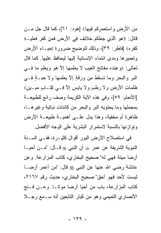 ‫ﻤﻥ ﺍﻷﺭ ِ ‪‬ﺍﺴﺘﻌﻤﺭﻜﻡ ِﻴ ‪‬ﺎ‪] ‬ﻫﻭﺩ: ١٦[، ﻜﻤﺎ ﻗﺎل ﺠل ِـﻥ‬
  ‫ﻤ‬                         ‫‪ َ  ‬ﺽ ﻭ ‪ ‬ﹶ ‪   ‬ﹸ ‪ ‬ﻓ ﻬ‬
‫ﻗﺎﺌل: ‪‬ﻫﻭ ﺍﻟ ِﻱ ‪ ‬ﻠﻜﻡ ﺨﻼ ِﻑ ِﻲ ﺍﻷﺭ ِ ﻓ ‪‬ﻥ ﻜﻔ ‪ ‬ﻓﻌﻠﻴ‪‬ـﻪ‬
‫‪  ‬ﱠﺫ ﺠﻌ ﹶ ﹸ ‪ ‬ﹶ ﹶﺌ ﹶ ﻓ َ ‪‬ﺽ ﹶﻤ ﹶ ﹶﺭ ﹶ ‪ ‬ﹶ ِ‬
‫ﹸﻔﺭﻩ‪] ‬ﻓﺎﻁﺭ: ٩٣[، ﻭﺫﻟﻙ ﻟﺘﻭﻀﻴﺢ ﻀﺭﻭﺭﺓ ﺇﺤﻴـﺎﺀ ﺍﻷﺭﺽ‬
                                           ‫ﻜﹾ ‪‬‬
‫ﻭﺘﻌﻤﻴﺭﻫﺎ ﻭﻤﺩﻯ ﺍﻨﺘﻤﺎﺀ ﺍﻹﻨﺴﺎﻨﻴﺔ ﺇﻟﻴﻬﺎ ﻟﻴﺤﺎﻓﻅ ﻋﻠﻴﻬﺎ. ﻜﻤﺎ ﻗﺎل‬
‫ﺘﻌﺎﻟﻰ: ‪‬ﻭﻋﻨﺩﻩ ﻤ ﹶﺎﺘﺢ ﺍﻟﻐﻴﺏ ﻻ ﻴﻌﻠﻤ ‪‬ﺎ ﺇﻻ ﻫﻭ ‪ ‬ﻌﻠﻡ ‪‬ﺎ ِـﻲ‬
  ‫‪ ِ ‬ﹾ ‪  ‬ﻔ ِ ‪ ‬ﹾ ﹶ ‪ ِ ‬ﹶ ‪  ‬ﹶ ‪‬ﻬ ِ ﱠ ‪  ‬ﻭﻴ ‪ ‬ﹶ ‪ ‬ﻤ ﻓ‬
‫ﺍﻟﺒﺭ ‪‬ﺍﻟﺒﺤﺭ ﻭ ‪‬ﺎ ﺘﺴﻘﻁ ِﻥ ‪ ‬ﻗ ٍ ﺇﻻ ﻴﻌﻠﻤ ‪‬ﺎ ‪‬ﻻ ﺤ ‪‬ـﺔ ِـﻲ‬
  ‫ﹾ ‪  ‬ﻭ ﹾ ‪  ِ  ‬ﻤ ﹶ ‪ ‬ﹸ ﹸ ﻤ ﻭ ﺭ ﹶ ﺔ ِ ﱠ ‪  ‬ﹶ ‪ ‬ﻬ ﻭ ﹶ ‪‬ﺒ ٍ ﻓ‬
‫ﻅﻠ ‪‬ﺎﺕ ﺍﻷﺭ ِ ‪‬ﻻ ﺭﻁﺏ ‪‬ﻻ ‪‬ﺎﺒﺱ ﺇﻻ ِـﻲ ِ ﹶـﺎ ٍ ﻤ ِـﻴﻥ‪‬‬
 ‫ﻜﺘ ﺏ ‪‬ﺒ ٍ‬        ‫ﹸ ﹸﻤ ِ َ ‪‬ﺽ ﻭ ﹶ ‪ ‬ﹾ ٍ ﻭ ﹶ ﻴ ِ ٍ ِ ﱠ ﻓ‬
‫]ﺍﻷﻨﻌﺎﻡ: ٩٥[، ﻭﻓﻲ ﻫﺫﻩ ﺍﻵﻴﺔ ﺍﻟﻜﺭﻴﻤﺔ ﻭﺼﻑ ﺭﺍﺌﻊ ﻟﻠﻁﺒﻴﻌـﺔ‬
         ‫ﹲ ‪‬‬
‫ﺒﻤﺠﻤﻠﻬﺎ ﻭﻤﺎ ﻴﺤﺘﻭﻴﻪ ﺍﻟﺒﺭ ﻭﺍﻟﺒﺤﺭ ﻤﻥ ﻜﺎﺌﻨﺎﺕ ﻨﺒﺎﺘﻴﺔ ﻭﻏﻴﺭﻫـﺎ،‬
‫ﻅﺎﻫﺭﺓ ﺃﻡ ﻤﺨﻔﻴﺔ، ﻭﻫﺫﺍ ﻴﺩل ﻋﻠـﻰ ﺃﻫﻤﻴـﺔ ﻁﺒﻴﻌـﺔ ﺍﻷﺭﺽ‬
     ‫ﻭﺘﻭﺍﺯﻨﻬﺎ ﺒﺎﻟﻨﺴﺒﺔ ﻻﺴﺘﻤﺭﺍﺭ ﺍﻟﺒﺸﺭﻴﺔ ﻋﻠﻰ ﺍﻟﻭﺠﻪ ﺍﻷﻓﻀل.‬
‫ﻓﻲ ﺍﺴﺘﺼﻼﺡ ﺍﻷﺭﺽ ﺍﻟﺒﻭﺭ ﺃﻗﻭﺍل ﻜﺜﻴـﺭﺓ، ﻓﻔـﻲ ﺍﻟﺴـﻨﺔ‬
‫ﺍﻟﻨﺒﻭﻴﺔ ﺍﻟﺸﺭﻴﻔﺔ ﻋﻥ ﻋﻤﺭ ‪ ‬ﺃﻥ ﺍﻟﻨﺒﻲ ‪ ‬ﻗـﺎل: " ‪‬ـﻥ ﺃﺤﻴـﺎ‬
      ‫ﻤ ‪‬‬
‫ﺃﺭ ‪‬ﺎ ﻤﻴﺘﺔ ﻓﻬﻲ ﻟﻪ" ﺼﺤﻴﺢ ﺍﻟﺒﺨﺎﺭﻱ، ﻜﺘﺎﺏ ﺍﻟﻤﺯﺍﺭﻋﺔ. ﻭﻋﻥ‬
                                               ‫ﻀ‬
‫ﻋﺎﺌﺸﺔ ﺭﻀﻲ ﺍﷲ ﻋﻨﻬﺎ ﻋﻥ ﺍﻟﻨﺒﻲ ‪ ‬ﻗﺎل: "ﻤﻥ ﺃﻋﻤﺭ ﺃﺭ ‪‬ـﺎ‬
  ‫ﻀ‬         ‫‪‬‬
‫ﻟﻴﺴﺕ ﻷﺤﺩ ﻓﻬﻭ ﺃﺤﻕ" ﺼﺤﻴﺢ ﺍﻟﺒﺨﺎﺭﻱ، ﺤﺩﻴﺙ ﺭﻗﻡ ٧٦١٢،‬
‫ﻜﺘﺎﺏ ﺍﻟﻤﺯﺍﺭﻋﺔ، ﺒﺎﺏ ﻤﻥ ﺃﺤﻴﺎ ﺃﺭ ‪‬ﺎ ﻤﻭﺍ ﹰـﺎ. ﻭﻋـﻥ ﻓـﻨﺞ‬
             ‫ﺘ‬      ‫ﻀ‬         ‫‪‬‬
‫ﺍﻷﻨﺼﺎﺭﻱ ﺍﻟﺘﻤﻴﻤﻲ ﻭﻫﻭ ﻤﻥ ﻜﺒﺎﺭ ﺍﻟﺘﺎﺒﻌﻴﻥ ﺃﻨﻪ ﺴـﻤﻊ ﺭﺠـﻼ‬
‫ﹰ‬


                        ‫- ٩٣١ -‬
 