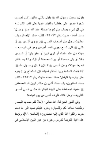 ‫ﻴﻘﻭل: ﺴﻤﻌﺕ ﺭﺴﻭل ﺍﷲ ‪ ‬ﻴﻘﻭل ﺒﺄﺫﻨﻲ ﻫﺎﺘﻴﻥ: "ﻤﻥ ﻨﺼـﺏ‬
     ‫‪‬‬
‫ﺸﺠﺭﺓ ﻓﺼﺒﺭ ﻋﻠﻰ ﺤﻔﻅﻬﺎ ﻭﺍﻟﻘﻴﺎﻡ ﻋﻠﻴﻬﺎ ﺤﺘﻰ ﺘﺜﻤﺭ ﻜﺎﻥ ﻟـﻪ‬
‫ﻓﻲ ﻜل ﺸﻲﺀ ﻴﺼﺎﺏ ﻤﻥ ﺜﻤﺭﻫﺎ ﺼﺩﻗﺔ ﻋﻨﺩ ﺍﷲ ﻋـﺯ ﻭﺠـل"‬
‫ﻤﺴﻨﺩ ﺃﺤﻤﺩ، ﺤﺩﻴﺙ ﺭﻗﻡ ٢٩٠٢٢، ﻜﺘﺎﺏ ﻤﺴﻨﺩ ﺍﻷﻨﺼﺎﺭ، ﺒﺎﺏ‬
‫ﺃﺤﺎﺩﻴﺙ ﺭﺠﺎل ﻤﻥ ﺃﺼﺤﺎﺏ ﺍﻟﻨﺒـﻲ ‪ .‬ﻭﺭﻭﻯ ﺃﻨـﺱ ‪ ‬ﺃﻥ‬
‫‪‬‬
‫ﺍﻟﻨﺒﻲ ‪ ‬ﻗﺎل: "ﺴﺒﻊ ﻴﺠﺭﻱ ﻟﻠﻌﺒﺩ ﺃﺠﺭﻫﻥ ﻭﻫﻭ ﻓﻲ ﻗﺒﺭﻩ ﺒﻌـﺩ‬
‫ﻤﻭﺘﻪ ﻤﻥ ﻋﹼﻡ ﻋﻠ ‪‬ﺎ، ﺃﻭ ﻜﺭﻯ ﻨﻬ ‪‬ﺍ ﺃﻭ ﺤﻔﺭ ﺒﺌ ‪‬ﺍ ﺃﻭ ﻏـﺭﺱ‬
         ‫ﺭ‬            ‫ﺭ‬             ‫ﻤ‬     ‫ﻠ‬
‫ﻨﺨﻼ ﺃﻭ ﺒﻨﻰ ﻤﺴﺠ ‪‬ﺍ ﺃﻭ ﻭﺭﺙ ﻤﺼﺤ ﹰﺎ ﺃﻭ ﺘﺭﻙ ﻭﻟ ‪‬ﺍ ﻴﺴـﺘﻐﻔﺭ‬
         ‫ﺩ‬            ‫ﻔ‬      ‫‪‬‬      ‫ﺩ‬            ‫ﹰ‬
‫ﻟﻪ ﺒﻌﺩ ﻤﻭﺘﻪ"، ﻭﻋﻥ ﺃﻨـﺱ ‪ ‬ﻗـﺎل: ﻗـﺎل ﺭﺴـﻭل ﺍﷲ ‪:‬‬
‫"ﺇﺫﺍ ﻗﺎﻤﺕ ﺍﻟﺴﺎﻋﺔ ﻭﺒﻴﺩ ﺃﺤﺩﻜﻡ ﻓﺴﻴﻠﺔ ﻓﺈﻥ ﺍﺴﺘﻁﺎﻉ ﺃﻥ ﻻ ﻴﻘﻭﻡ‬
‫ﺤﺘﻰ ﻴﻐﺭﺴﻬﺎ ﻓﻠﻴﻔﻌل" ﻤﺴﻨﺩ ﺃﺤﻤﺩ، ﺤﺩﻴﺙ ﺭﻗﻡ ٢١٥٢١، ﻜﺘﺎﺏ‬
‫ﻤﺴﻨﺩ ﺍﻟﻤﻜﺜﺭﻴﻥ، ﺒﺎﺏ ﻤﺴﻨﺩ ﺃﻨﺱ ﺒﻥ ﻤﺎﻟﻙ. ﻟﻴﺒﻴﻥ ﻟﻨﺎ ﺍﻟﻤﺼﻁﻔﻰ‬
‫‪ ‬ﺃﻫﻤﻴﺔ ﺍﻟﻤﺤﺎﻓﻅﺔ ﻋﻠﻰ ﺍﻟﺒﻴﺌﺔ ﺍﻟﻨﺒﺎﺘﻴـﺔ ﺤﺘـﻰ ﻓـﻲ ﺃﺴـﻭﺃ‬
            ‫ﺍﻟﻅﺭﻭﻑ، ﻭﻫل ﻫﻨﺎﻙ ﻅﺭﻑ ﺃﻗﺴﻰ ﻤﻥ ﻴﻭﻡ ﺍﻟﻘﻴﺎﻤﺔ؟‬
‫ﻭﻓﻲ ﺃﺸﻬﺭ ﺍﻟﺤﺞ ﻗﺎل ﺍﷲ ﺘﻌﺎﻟﻰ: ‪‬ﺃﺤ ﱠ ﻟﻜﻡ ‪‬ـﻴﺩ ﺍﻟﺒﺤ‪‬ـﺭ‬
‫ُ ِل ﹶ ﹸ ‪ ‬ﺼ ‪  ‬ﹾ ‪ِ ‬‬
‫ﻭﻁ ‪‬ﺎﻤﻪ ﻤ ﹶﺎ ‪‬ﺎ ﻟﻜﻡ ﻭ ِﻠﺴ ‪‬ﺎﺭﺓ ﻭﺤﺭﻡ ﻋﻠﻴﻜﻡ ﺼﻴﺩ ﺍﻟﺒﺭ ‪‬ﺎ ﺩﻤﺘﻡ‬
‫‪ ‬ﹶﻌ ‪  ‬ﺘ ﻋ ﱠ ﹸ ‪ ‬ﻟ ‪‬ﻴ ‪      ِ ‬ﹶ ‪ ‬ﹸ ‪    ‬ﹾ ‪  ‬ﻤ ‪  ‬ﹸ ‪‬‬
‫ﺤﺭ ‪‬ﺎ ‪‬ﺍﺘ ﹸﻭﺍ ﺍﷲ ﺍﻟ ِﻱ ِﻟﻴ ِ ﺘﺤﺸ ‪‬ﻭﻥ‪] ‬ﺍﻟﻤﺎﺌﺩﺓ: ٦٩[، ﻭﺘﺅﺨﺫ‬
                      ‫َ ﱠﺫ ﺇ ﹶ ‪ ‬ﻪ ﹸ ‪ ‬ﹶ ﺭ ‪‬‬   ‫‪ ‬ﻤ ﻭ ﱠ ﻘ‬
‫ﻫﺫﻩ ﺍﻵﻴﺔ ﺍﻟﻜﺭﻴﻤﺔ ﻜﺩﺭﺱ ﻭﻋﺒﺭﺓ ﻤﻥ ﻋﺒﺭ ﺍﻟﺩﻴﻥ ﺍﻹﺴﻼﻤﻲ ﻓﻲ‬


                          ‫- ٠٤١ -‬
 