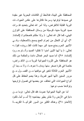 ‫ﺍﻟﻤﺤﺎﻓﻅﺔ ﻋﻠﻰ ﺍﻟﺒﻴﺌﺔ، ﻓﻨﻼﺤﻅ ﺃﻥ ﺍﻟﻜﺎﺌﻨﺎﺕ ﺍﻟﺒﺤﺭﻴﺔ ﻏﻴﺭ ﻤﻘﻴﺩﺓ‬
                           ‫‪‬‬
‫ﻓﻲ ﺼﻴﺩﻫﺎ ﻟﻭﻓﺭﺘﻬﺎ ﻭﺴﺭﻋﺔ ﺘﻜﺎﺜﺭﻫﺎ ﻋﻠﻰ ﻋﻜﺱ ﺍﻟﺤﻴﻭﺍﻨـﺎﺕ‬
‫ﺍﻟﺒﺭﻴﺔ ﺍﻟﻘﺎﺒﻠﺔ ﻟﻼﻨﻘﺭﺍﺽ، ﻭﻟﺫﺍ ﺃﻤﺭ ﺍﷲ ﺘﻌﺎﻟﻰ ﺒﺘﺤﺩﻴﺩ ﻓﺘـﺭﺍﺕ‬
‫ﺼﻴﺩ ﺍﻟﺒﺭﻴﺔ ﻤﻨﻬﺎ، ﻜﻭﺴﻴﻠﺔ ﻤﻥ ﻭﺴﺎﺌل ﺍﻟﻤﺤﺎﻓﻅﺔ ﻋﻠﻰ ﺍﻟﺘﻭﺍﺯﻥ‬
‫ﺍﻟﺒﻴﺌﻲ، ﻜﻤﺎ ﻗﺎل ﺍﷲ ﺘﻌﺎﻟﻰ: ‪ ‬ﻭﺇ ﹶﺍ ﺤﻠﻠﺘﻡ ﹶﺎﺼ ﹶﺎ ‪‬ﻭﺍ‪] ‬ﺍﻟﻤﺎﺌﺩﺓ:‬
             ‫‪ ِ ‬ﺫ ‪ ‬ﹶ ﹾ ﹸ ‪ ‬ﻓ ‪‬ﻁ ﺩ‬
‫٢[، ﺃﻱ ﺃﻥ ﺍﻟﺘﺤﻠل ﻤﻥ ﺇﺤﺭﺍﻡ ﺍﻟﺤﺞ ﻴﺴﻤﺢ ﺒﺎﻻﺼﻁﻴﺎﺩ، ﻭﻓـﻲ‬
                                         ‫‪‬‬
‫ﺍﻷﺸﻬﺭ ﺍﻟﺤﺭﻡ ﻴﻤﻨﻊ ﺼﻴﺩ ﺍﻟﺒﺭ ﻤﻬﻤﺎ ﻜﺎﻨﺕ ﺍﻟﻅـﺭﻭﻑ، ﻟﻘﻭﻟـﻪ‬
‫ﺘﻌﺎﻟﻰ: ‪ ‬ﻴﺎ ﺃﻴ ‪‬ﺎ ﺍﻟ ِﻴﻥ ﺁﻤ ﹸﻭﺍ ﻻ ﺘﻘﺘﹸﻭﺍ ﺍﻟﺼﻴﺩ ﻭﺃﻨﹾـﺘﻡ ‪‬ـﺭﻡ‪‬‬
 ‫‪ َ   ‬ﹸ ‪ ‬ﺤ ‪ ‬‬   ‫‪ َ ‬ﻬ ﱠﺫ ‪ ‬ﻨ ﹶ ﹶ ﹾ ﹸﻠ‬
‫]ﺍﻟﻤﺎﺌﺩﺓ: ٥٩[، ﺃﻤﺎ ﺼﻴﺩ ﺍﻟﺒﺤﺭ ﻓﺤﻼل ﺩﺍﺌ ‪‬ﺎ، ﻭﺍﻟﺤﻜﻤﺔ ﻤﻥ ﺫﻟﻙ‬
                 ‫ﻤ‬
‫ﻫﻭ ﺍﻟﻤﺤﺎﻓﻅﺔ ﻋﻠﻰ ﺍﻟﺜﺭﻭﺓ ﺍﻟﺤﻴﻭﺍﻨﻴﺔ ﺍﻟﺒﺭﻴﺔ ﻤـﻥ ﺍﻻﻨﻘـﺭﺍﺽ،‬
‫ﺨﺎﺼﺔ ﻓﻲ ﻓﺘﺭﺓ ﺼﻐﺭ ﺴﻨﻬﺎ ﻭﺒﺩﺍﻴـﺔ ﻨﻤﻭﻫـﺎ، ﻭﻻ ﺴـﻴﻤﺎ ﺃﻥ‬
‫ﺍﻷﺸﻬﺭ ﺍﻟﺤﺭﻡ ﺍﻟﺜﻼﺜﺔ ﺘﺘﻐﻴﺭ ﻓﻲ ﻤﻭﻗﻌﻬﺎ ﻤـﻥ ﺍﻟﻔﺼـﻭل ﻤـﻊ‬
‫ﻤﺭﻭﺭ ﺍﻟﺴﻨﻴﻥ ﻷﻨﻬﺎ ﺃﺸﻬﺭ ﻗﻤﺭﻴﺔ، ﻭﻫﺫﺍ ﻴﻌﻤﻡ ﺍﻟﺤﻔﺎﻅ ﻋﻠﻰ ﻜل‬
‫ﺃﻨﻭﺍﻉ ﺍﻟﺤﻴﻭﺍﻨﺎﺕ ﺍﻟﺘﻲ ﺘﺨﺘﻠﻑ ﻋﻥ ﺒﻌﻀﻬﺎ ﻓﻲ ﻓﺼﻭل ﺘﺯﺍﻭﺠﻬﺎ‬
                                      ‫ﻭﺘﻭﺍﻟﺩﻫﺎ ﺤﺴﺏ ﻨﻭﻋﻬﺎ.‬
‫ﺃﻤﺎ ﻋﻥ ﺍﻟﺒﻴﺌﺔ ﺍﻟﺤﻴﻭﺍﻨﻴﺔ ﻋﻤﻭ ‪‬ﺎ، ﻓﻘﺩ ﻗﺎل ﺘﻌﺎﻟﻰ: ‪‬ﻭ ‪‬ﺎ ِـﻥ‬
  ‫‪‬ﻤ ﻤ‬                     ‫ﻤ‬
‫‪‬ﺍﺒﺔ ِﻲ ﺍﻷﺭ ِ ‪‬ﻻ ﹶﺎﺌﺭ ﻴ ِﻴﺭ ﺒﺠ ﹶﺎﺤﻴﻪ ﺇﻻ ﺃ ‪‬ـﻡ ﺃﻤ ﹶـﺎﻟ ﹸﻡ‪‬‬
  ‫ﺩ ‪ ٍ ‬ﻓ َ ‪‬ﺽ ﻭ ﹶ ﻁ ِ ٍ ‪‬ﻁ ‪ ِ ‬ﻨ ‪ ِ ِ  ‬ﱠ ُﻤ ‪ َ ‬ﺜ ﹸﻜ‬
‫]ﺍﻷﻨﻌﺎﻡ: ٨٣[، ﻭﻫﻨﺎﻙ ﺍﻟﻜﺜﻴﺭ ﻤﻥ ﺍﻟﺴﻭﺭ ﺍﻟﻘﺭﺁﻨﻴـﺔ ﺍﻟﻜﺭﻴﻤـﺔ‬


                       ‫- ١٤١ -‬
 