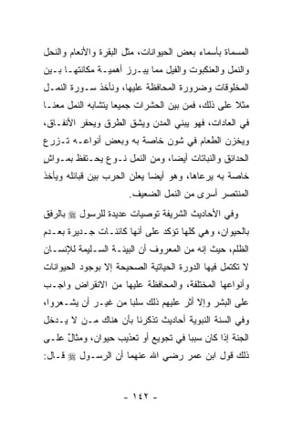 ‫ﺍﻟﻤﺴﻤﺎﺓ ﺒﺄﺴﻤﺎﺀ ﺒﻌﺽ ﺍﻟﺤﻴﻭﺍﻨﺎﺕ، ﻤﺜل ﺍﻟﺒﻘﺭﺓ ﻭﺍﻷﻨﻌﺎﻡ ﻭﺍﻟﻨﺤل‬
‫ﻭﺍﻟﻨﻤل ﻭﺍﻟﻌﻨﻜﺒﻭﺕ ﻭﺍﻟﻔﻴل ﻤﻤﺎ ﻴﺒـﺭﺯ ﺃﻫﻤﻴـﺔ ﻤﻜﺎﻨﺘﻬـﺎ ﺒـﻴﻥ‬
‫ﺍﻟﻤﺨﻠﻭﻗﺎﺕ ﻭﻀﺭﻭﺭﺓ ﺍﻟﻤﺤﺎﻓﻅﺔ ﻋﻠﻴﻬﺎ، ﻭﻨﺄﺨﺫ ﺴـﻭﺭﺓ ﺍﻟﻨﻤـل‬
‫ﻤﺜﻼ ﻋﻠﻰ ﺫﻟﻙ، ﻓﻤﻥ ﺒﻴﻥ ﺍﻟﺤﺸﺭﺍﺕ ﺠﻤﻴ ‪‬ﺎ ﻴﺘﺸﺎﺒﻪ ﺍﻟﻨﻤل ﻤﻌﻨـﺎ‬
                    ‫ﻌ‬                              ‫ﹰ‬
‫ﻓﻲ ﺍﻟﻌﺎﺩﺍﺕ، ﻓﻬﻭ ﻴﺒﻨﻲ ﺍﻟﻤﺩﻥ ﻭﻴﺸﻕ ﺍﻟﻁﺭﻕ ﻭﻴﺤﻔﺭ ﺍﻷﻨﻔـﺎﻕ،‬
‫ﻭﻴﺨ ‪‬ﻥ ﺍﻟﻁﻌﺎﻡ ﻓﻲ ﺸﻭﻥ ﺨﺎﺼﺔ ﺒﻪ ﻭﺒﻌﺽ ﺃﻨﻭﺍﻋـﻪ ﺘـﺯﺭﻉ‬
                                          ‫ﺯ‬
‫ﺍﻟﺤﺩﺍﺌﻕ ﻭﺍﻟﻨﺒﺎﺘﺎﺕ ﺃﻴ ‪‬ﺎ، ﻭﻤﻥ ﺍﻟﻨﻤل ﻨـﻭﻉ ﻴﺤـﺘﻔﻅ ﺒﻤـﻭﺍﺵ‬
‫ٍ‬             ‫‪‬‬                ‫ﻀ‬
‫ﺨﺎﺼﺔ ﺒﻪ ﻴﺭﻋﺎﻫﺎ، ﻭﻫﻭ ﺃﻴ ‪‬ﺎ ﻴﻌﻠﻥ ﺍﻟﺤﺭﺏ ﺒﻴﻥ ﻗﺒﺎﺌﻠﻪ ﻭﻴﺄﺨﺫ‬
                             ‫ﻀ‬
                      ‫ﺍﻟﻤﻨﺘﺼﺭ ﺃﺴﺭﻯ ﻤﻥ ﺍﻟﻨﻤل ﺍﻟﻀﻌﻴﻑ.‬
‫ﻭﻓﻲ ﺍﻷﺤﺎﺩﻴﺙ ﺍﻟﺸﺭﻴﻔﺔ ﺘﻭﺼﻴﺎﺕ ﻋﺩﻴﺩﺓ ﻟﻠﺭﺴﻭل ‪ ‬ﺒﺎﻟﺭﻓﻕ‬
‫ﺒﺎﻟﺤﻴﻭﺍﻥ، ﻭﻫﻲ ﻜﻠﻬﺎ ﺘﺅﻜﺩ ﻋﻠﻰ ﺃ ﹼﻬﺎ ﻜﺎﺌﻨـﺎﺕ ﺠـﺩﻴﺭﺓ ﺒﻌـﺩﻡ‬
                       ‫ﻨ‬
‫ﺍﻟﻅﻠﻡ، ﺤﻴﺙ ﺇ ﹼﻪ ﻤﻥ ﺍﻟﻤﻌﺭﻭﻑ ﺃﻥ ﺍﻟﺒﻴﺌـﺔ ﺍﻟﺴـﻠﻴﻤﺔ ﻟﻺﻨﺴـﺎﻥ‬
                         ‫‪‬‬              ‫ﻨ‬
‫ﻻ ﺘﻜﺘﻤل ﻓﻴﻬﺎ ﺍﻟﺩﻭﺭﺓ ﺍﻟﺤﻴﺎﺘﻴﺔ ﺍﻟﺼﺤﻴﺤﺔ ﺇﻻ ﺒﻭﺠﻭﺩ ﺍﻟﺤﻴﻭﺍﻨﺎﺕ‬
‫ﻭﺃﻨﻭﺍﻋﻬﺎ ﺍﻟﻤﺨﺘﻠﻔﺔ، ﻭﺍﻟﻤﺤﺎﻓﻅﺔ ﻋﻠﻴﻬﺎ ﻤﻥ ﺍﻻﻨﻘﺭﺍﺽ ﻭﺍﺠـﺏ‬
‫ﻋﻠﻰ ﺍﻟﺒﺸﺭ ﻭﺇﻻ ﺃ ﹼﺭ ﻋﻠﻴﻬﻡ ﺫﻟﻙ ﺴﻠ ‪‬ﺎ ﻤﻥ ﻏﻴـﺭ ﺃﻥ ﻴﺸـﻌﺭﻭﺍ،‬
         ‫‪‬‬           ‫ﺒ‬               ‫ﺜ‬
‫ﻭﻓﻲ ﺍﻟﺴﻨﺔ ﺍﻟﻨﺒﻭﻴﺔ ﺃﺤﺎﺩﻴﺙ ﺘﺫﻜﺭﻨﺎ ﺒﺄﻥ ﻫﻨﺎﻙ ﻤـﻥ ﻻ ﻴـﺩﺨل‬
                 ‫‪‬‬
‫ﺍﻟﺠﻨﺔ ﺇﺫﺍ ﻜﺎﻥ ﺴﺒ ‪‬ﺎ ﻓﻲ ﺘﺠﻭﻴﻊ ﺃﻭ ﺘﻌﺫﻴﺏ ﺤﻴﻭﺍﻥ، ﻭﻤﺜﺎل ﻋﻠـﻰ‬
     ‫ٌ‬                               ‫ﺒ‬
‫ﺫﻟﻙ ﻗﻭل ﺍﺒﻥ ﻋﻤﺭ ﺭﻀﻲ ﺍﷲ ﻋﻨﻬﻤﺎ ﺃﻥ ﺍﻟﺭﺴـﻭل ‪ ‬ﻗـﺎل:‬


                     ‫- ٢٤١ -‬
 