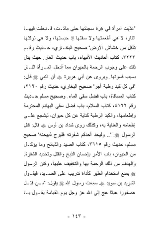 ‫" ‪‬ﺫﺒﺕ ﺍﻤﺭﺃﺓ ﻓﻲ ﻫﺭﺓ ﺴﺠﻨﺘﻬﺎ ﺤﺘﻰ ﻤﺎﺘـﺕ، ﻓـﺩﺨﻠﺕ ﻓﻴﻬـﺎ‬
                                               ‫ﻋ‬
‫ﺍﻟﻨﺎﺭ، ﻻ ﻫﻲ ﺃﻁﻌﻤﺘﻬﺎ ﻭﻻ ﺴﻘﺘﻬﺎ ﺇﺫ ﺤﺒﺴﺘﻬﺎ، ﻭﻻ ﻫﻲ ﺘﺭﻜﺘﻬﺎ‬
‫ﺘﺄﻜل ﻤﻥ ﺨﺸﺎﺵ ﺍﻷﺭﺽ" ﺼﺤﻴﺢ ﺍﻟﺒﺨـﺎﺭﻱ، ﺤـﺩﻴﺙ ﺭﻗـﻡ‬
‫٣٢٢٣، ﻜﺘﺎﺏ ﺃﺤﺎﺩﻴﺙ ﺍﻷﻨﺒﻴﺎﺀ، ﺒﺎﺏ ﺤﺩﻴﺙ ﺍﻟﻐﺎﺭ. ﺤﻴﺙ ﻴﺩل‬
‫ﺫﻟﻙ ﻋﻠﻰ ﻭﺠﻭﺏ ﺍﻟﺭﺤﻤﺔ ﺒﺎﻟﺤﻴﻭﺍﻥ ﻤﻤﺎ ﺃﺩﺨل ﺍﻟﻤـﺭﺃﺓ ﺍﻟﻨـﺎﺭ‬
‫ﺒﺴﺒﺏ ﻗﺴﻭﺘﻬﺎ. ﻭﻴﺭﻭﻯ ﻋﻥ ﺃﺒﻲ ﻫﺭﻴﺭﺓ ‪ ‬ﺃﻥ ﺍﻟﻨﺒﻲ ‪ ‬ﻗﺎل:‬
             ‫‪‬‬
‫"ﻓﻲ ﻜل ﻜﺒﺩ ﺭﻁﺒﺔ ﺃﺠﺭ" ﺼﺤﻴﺢ ﺍﻟﺒﺨﺎﺭﻱ، ﺤﺩﻴﺙ ﺭﻗﻡ ٠٩١٢،‬
‫ﻜﺘﺎﺏ ﺍﻟﻤﺴﺎﻗﺎﺓ، ﺒﺎﺏ ﻓﻀل ﺴﻘﻲ ﺍﻟﻤﺎﺀ. ﻭﺼﺤﻴﺢ ﻤﺴﻠﻡ ﺤـﺩﻴﺙ‬
‫ﺭﻗﻡ ٢٦١٤، ﻜﺘﺎﺏ ﺍﻟﺴﻼﻡ، ﺒﺎﺏ ﻓﻀل ﺴﻘﻲ ﺍﻟﺒﻬﺎﺌﻡ ﺍﻟﻤﺤﺘﺭﻤﺔ‬
‫ﻭﺇﻁﻌﺎﻤﻬﺎ، ﻭﺍﻟﻜﺒﺩ ﺍﻟﺭﻁﺒﺔ ﻜﻨﺎﻴﺔ ﻋﻥ ﻜل ﺤﻴﻭﺍﻥ، ﻟﻴﺸﺠﻊ ﻋﻠـﻰ‬
‫ﺇﻁﻌﺎﻤﻪ ﻭﺍﻟﻌﻨﺎﻴﺔ ﺒﻪ، ﻭﻜﺫﻟﻙ ﺭﻭﻯ ﺸﺩﺍﺩ ﺒﻥ ﺃﻭﺱ ‪ ‬ﻗﺎل: ﻗﺎل‬
‫ﺍﻟﺭﺴﻭل ‪ .." :‬ﻭﻟﻴﺤﺩ ﺃﺤﺩﻜﻡ ﺸﻔﺭﺘﻪ ﻓﻠﻴﺭﺡ ﺫﺒﻴﺤﺘﻪ" ﺼﺤﻴﺢ‬
‫ﻤﺴﻠﻡ، ﺤﺩﻴﺙ ﺭﻗﻡ ٥١٦٣، ﻜﺘﺎﺏ ﺍﻟﺼﻴﺩ ﻭﺍﻟﺫﺒﺎﺌﺢ ﻭﻤﺎ ﻴﺅﻜـل‬
‫ﻤﻥ ﺍﻟﺤﻴﻭﺍﻥ، ﺒﺎﺏ ﺍﻷﻤﺭ ﺒﺈﺤﺴﺎﻥ ﺍﻟﺫﺒﺢ ﻭﺍﻟﻘﺘل ﻭﺘﺤﺩﻴﺩ ﺍﻟﺸﻔﺭﺓ.‬
‫ﻭﺍﻟﻬﺩﻑ ﻤﻥ ﺫﻟﻙ ﺍﻟﺭﺤﻤﺔ ﺒﻬﺎ ﻭﺍﻟﺘﺨﻔﻴﻑ ﻋﻠﻴﻬﺎ، ﻭﻜﺎﻥ ﺍﻟﺭﺴﻭل‬
‫‪ ‬ﻴﻤﻨﻊ ﺍﺴﺘﺨﺩﺍﻡ ﺍﻟﻁﻴﺭ ﻜﺄﺩﺍﺓ ﺘﺩﺭﻴﺏ ﻋﻠﻰ ﺍﻟﺼـﻴﺩ، ﻓﻴﻘـﻭل‬
‫ﺍﻟﺸﺭﻴﺩ ﺒﻥ ﺴﻭﻴﺩ ‪ ‬ﺴﻤﻌﺕ ﺭﺴﻭل ﺍﷲ ‪ ‬ﻴﻘﻭل: "ﻤـﻥ ﻗﺘـل‬
‫ﻋﺼﻔﻭ ‪‬ﺍ ﻋﺒ ﹰﺎ ﻋﺞ ﺇﻟﻰ ﺍﷲ ﻋﺯ ﻭﺠل ﻴﻭﻡ ﺍﻟﻘﻴﺎﻤﺔ ﻴﻘـﻭل ﻴـﺎ‬
                                    ‫ﺭ ﺜ ‪‬‬



                     ‫- ٣٤١ -‬
 