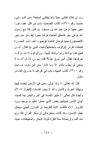 ‫ﺭﺏ ﺇﻥ ﻓﻼ ﹰﺎ ﻗﺘﻠﻨﻲ ﻋﺒ ﹰﺎ ﻭﻟﻡ ﻴﻘﺘﻠﻨﻲ ﻟﻤﻨﻔﻌﺔ" ﺴﻨﻥ ﺍﻟﻨﺴـﺎﺌﻲ،‬
                                  ‫ﺜ‬           ‫‪  ‬ﻨ‬
‫ﺤﺩﻴﺙ ﺭﻗﻡ ٠٧٣٤، ﻜﺘﺎﺏ ﺍﻟﻀﺤﺎﻴﺎ، ﺒﺎﺏ ﻤﻥ ﻗﺘل ﻋﺼـﻔﻭ ‪‬ﺍ‬
 ‫ﺭ‬           ‫‪‬‬
‫ﺒﻐﻴﺭ ﺤﻘﻬﺎ. ﻭﻋﻥ ﻋﺒﺩ ﺍﷲ ﺒﻥ ﻤﺴﻌﻭﺩ ‪ ‬ﻗﺎل: ﻜ ﹼﺎ ﻤﻊ ﺭﺴﻭل‬
         ‫ﻨ‬
‫ﺍﷲ ‪ ‬ﻓﻲ ﺴﻔﺭ ﻓﺎﻨﻁﻠﻕ ﻟﺤﺎﺠﺘﻪ ﻓﺭﺃﻴﻨﺎ ‪‬ﻤﺭﺓ )ﻁـﺎﺌﺭ ﺼـﻐﻴﺭ‬
                ‫ﺤ‬
‫ﻜﺎﻟﻌﺼﻔﻭﺭ( ﻤﻌﻬﺎ ﻓﺭﺨﺎﻥ ﻓﺄﺨﺫﻨﺎ ﻓﺭﺨﻴﻬـﺎ ﻓﺠـﺎﺀﺕ ﺍﻟ ‪‬ﻤـﺭﺓ‬
    ‫ﺤ‬
‫ﻓﺠﻌﻠﺕ ﺘﻔﺭﺵ )ﺘﺭﻓﺭﻑ ﺒﺄﺠﻨﺤﺘﻬﺎ( ﻓﺠﺎﺀ ﺍﻟﻨﺒﻲ ‪ ‬ﻓﻘﺎل: " ‪‬ـﻥ‬
‫ﻤ ‪‬‬
‫ﻓ ‪  ‬ﻫﺫﻩ ﺒﻭﻟﺩﻫﺎ ﺭﺩﻭﺍ ﻭﻟﺩﻫﺎ ﺇﻟﻴﻬﺎ". ﻭﺭﺃﻯ ﻗﺭﻴـﺔ ﻨﻤـل ﻗـﺩ‬
                                                  ‫ﹶﺠﻊ‬
‫ﺤ ‪‬ﻗﻨﺎﻫﺎ، ﻓﻘﺎل: "ﻤﻥ ﺤﺭﻕ ﻫﺫﻩ؟" ﻗﻠﻨﺎ: ﻨﺤـﻥ. ﻗـﺎل "ﺇﻨـﻪ ﻻ‬
                                                   ‫ﺭ‬
‫ﻴﻨﺒﻐﻲ ﺃﻥ ﻴ ‪‬ﺫﺏ ﺒﺎﻟﻨﺎﺭ ﺇﻻ ﺭﺏ ﺍﻟﻨﺎﺭ" ﺴﻨﻥ ﺃﺒﻲ ﺩﺍﻭﺩ، ﺤـﺩﻴﺙ‬
                                          ‫‪‬ﻌ‬
‫ﺭﻗﻡ ٠٠٣٢، ﻜﺘﺎﺏ ﺍﻟﺠﻬﺎﺩ، ﺒﺎﺏ ﻓﻲ ﻜﺭﺍﻫﻴـﺔ ﺤـﺭﻕ ﺍﻟﻌـﺩﻭ‬
                                                     ‫ﺒﺎﻟﻨﺎﺭ.‬
‫ﻗﺎل ﺍﷲ ﺘﻌﺎﻟﻰ: ‪ ‬ﻭﺇ ﹶﺍ ﺘﻭﱠﻰ ﺴ ‪‬ﻰ ِﻲ ﺍﻷﺭ ِ ﻟﻴﻔﺴﺩ ﻓﻴ ‪‬ﺎ‬
 ‫‪ِ‬ﺫ ﹶ ‪‬ﻟ ‪‬ﻌ ﻓ َ ‪‬ﺽ ِ ‪ ‬ﹾ ِ ‪ِ ِ ‬ﻬ‬
‫ﻭﻴﻬﻠﻙ ﺍﻟﺤﺭﺙ ‪‬ﺍﻟﻨﺴل ‪‬ﺍﷲ ﻻ ﻴﺤ ‪ ‬ﺍﻟﻔ ‪‬ﺎﺩ‪] ‬ﺍﻟﺒﻘﺭﺓ: ٥٠٢[،‬
                ‫‪  ِ   ‬ﹾ ‪  ‬ﹶ ﻭ ﱠ ‪ َ ‬ﻭ ُ ﹶ ‪ِ ‬ﺏ ﹾ ﹶﺴ ‪‬‬
‫ﻭﺃﻴ ‪‬ﺎ ﻗﺎل ﺘﻌﺎﻟﻰ: ‪ ‬ﻅ ‪  ‬ﺍﻟﻔ ‪‬ﺎﺩ ِﻲ ﺍﻟﺒﺭ ‪‬ﺍﻟﺒﺤﺭ ﺒ ‪‬ﺎ ﻜ ‪ ‬ﺕ‬
‫ﹶﻬﺭ ﹾ ﹶﺴ ‪ ‬ﻓ ﹾ ‪  ‬ﻭ ﹾ ‪ِ ِ  ‬ﻤ ﹶﺴﺒ ﹾ‬                  ‫ﻀ‬
‫ﺃﻴ ِﻱ ﺍﻟ ﱠﺎﺱ ﻟﻴ ِﻴﻘﻬﻡ ﺒﻌﺽ ﺍﻟ ِﻱ ﻋﻤﹸﻭﺍ ﻟﻌﻠ ‪‬ـﻡ ﻴﺭﺠ ‪‬ـﻭﻥ‪‬‬
 ‫َ ‪‬ﺩ ﻨ ِ ِ ‪‬ﺫ ﹶ ‪     ‬ﱠﺫ ‪ِ ‬ﻠ ﹶ ‪‬ﱠﻬ ‪ِ   ‬ﻌ ‪‬‬
‫]ﺍﻟﺭﻭﻡ: ١٤[، ﻓﺄﻜﺩﺕ ﺍﻵﻴﺔ ﺍﻟﻜﺭﻴﻤﺔ ﺃﻥ ﺍﻟﺘﻭﺍﺯﻥ ﺍﻟﺒﻴﺌﻲ ﺴﻴﺨﺘل‬
                     ‫‪‬‬
‫ﺒﻔﻌل ﺍﻹﻨﺴﺎﻥ، ﻭﻗﺩ ﻜﺎﻨﺕ ﻤﻌﺠﺯﺓ ﻓﻲ ﺃﻥ ﻴﺫﻜﺭ ﺍﻟﻘﺭﺁﻥ ﺍﻟﻜـﺭﻴﻡ‬
                    ‫‪‬‬
‫ﻤﻨﺫ ﺃﻟﻑ ﻭﺃﺭﺒﻌﻤﺎﺌﺔ ﺴﻨﺔ ﻓﻜﺭﺓ ﺘﻠﻭﺙ ﺍﻟﺒﺤﺎﺭ ﻭﺍﻟﻤﺤﻴﻁﺎﺕ، ﺤﻴﺙ‬


                       ‫- ٤٤١ -‬
 