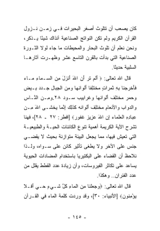 ‫ﻜﺎﻥ ﻴﺼﻌﺏ ﺃﻥ ﺘﺘﻠﻭﺙ ﺃﺼﻐﺭ ﺍﻟﺒﺤﻴﺭﺍﺕ ﻓـﻲ ﺯﻤـﻥ ﻨـﺯﻭل‬
                                   ‫‪‬‬
‫ﺍﻟﻘﺭﺁﻥ ﺍﻟﻜﺭﻴﻡ ﻭﻟﻡ ﺘﻜﻥ ﺍﻟﻨﻭﺍﺘﺞ ﺍﻟﺼﻨﺎﻋﻴﺔ ﺁﻨﺫﺍﻙ ﺸﻴ ًﺎ ﻴـﺫﻜﺭ،‬
        ‫ﺌ‬
‫ﻭﻨﺤﻥ ﻨﻌﻠﻡ ﺃﻥ ﺘﻠﻭﺙ ﺍﻟﺒﺤﺎﺭ ﻭﺍﻟﻤﺤﻴﻁﺎﺕ ﻤﺎ ﺠﺎﺀ ﻟﻭﻻ ﺍﻟﺜـﻭﺭﺓ‬
                                         ‫‪‬‬
‫ﺍﻟﺼﻨﺎﻋﻴﺔ ﺍﻟﺘﻲ ﺒﺩﺃﺕ ﺒﺎﻟﻘﺭﻥ ﺍﻟﺘﺎﺴﻊ ﻋﺸﺭ ﻭﻅﻬـﺭﺕ ﺁﺜﺎﺭﻫـﺎ‬
                                                ‫ﺍﻟﺴﻠﺒﻴﺔ ﺤﺩﻴ ﹰﺎ.‬
                                                  ‫ﺜ‬
‫ﻗﺎل ﺍﷲ ﺘﻌﺎﻟﻰ: ‪ ‬ﺃﻟﻡ ﺘ ‪ ‬ﺃﻥ ﺍﷲ ﺃﻨ ‪‬ل ﻤﻥ ﺍﻟ ‪‬ـ ‪‬ﺎﺀ ‪‬ـﺎﺀ‬
‫َ ﹶ ‪ ‬ﹶﺭ َ ‪ َ َ ‬ﹾﺯ َ ِ ‪ ‬ﺴ ﻤ ِ ﻤ ‪‬‬
‫ﻓﺄﺨﺭﺠ ﹶﺎ ﺒﻪ ﺜﻤ ‪‬ﺍﺕ ﻤﺨﺘﻠ ﹰﺎ ﺃﻟ ‪‬ﺍﻨ ‪‬ﺎ ﻭﻤﻥ ﺍﻟﺠ ‪‬ﺎل ‪‬ـﺩﺩ ِـﻴﺽ‬
‫‪‬‬  ‫ﹶ َ ﹾ ‪ ‬ﻨ ِ ِ ﹶ ‪‬ﺭ ٍ ‪ ‬ﹾ ﹶ ِﻔ َ ﹾﻭ ﹸﻬ ‪  ِ ‬ﹾ ِﺒ ِ ﺠ ‪  ‬ﺒ‬
‫ﻭﺤﻤﺭ ﻤﺨﺘﻠﻑ ﺃﻟ ‪‬ﺍﻨ ‪‬ﺎ ﻭﻏ ‪‬ﺍ ِﻴﺏ ‪‬ـﻭﺩ ٨٢.ﻭ ِـﻥ ﺍﻟ ﱠـﺎﺱ‬
‫ِ‬  ‫‪‬ﻤ ‪ ‬ﻨ‬        ‫‪     ‬ﹾ ﹶ ِ ﹲ َ ﹾﻭ ﹸﻬ ‪ ‬ﹶﺭ ﺒ ‪ ‬ﺴ ‪‬‬
‫‪‬ﺍﻟﺩ ‪‬ﺍﺏ ‪‬ﺍﻷﻨ ‪‬ﺎﻡ ﻤﺨﺘﻠﻑ ﺃﻟ ‪‬ﺍ ﹸﻪ ﻜﺫ ِ ‪ ‬ﺇﻨ ‪‬ﺎ ﻴﺨ ﹶـﻰ ﺍﷲ ِـﻥ‬
‫َﻤ ‪‬‬     ‫ﻭ ‪‬ﻭ ‪ ‬ﻭ ﹾﻌ ِ ‪ ‬ﹾ ﹶ ِ ﹲ َ ﹾﻭ ﻨ ‪ ‬ﹶ ﹶﻟﻙ ِ ﱠﻤ ‪ ‬ﹾﺸ‬
‫ﻋ ‪‬ﺎﺩﻩ ﺍﻟﻌﻠ ‪‬ﺎﺀ ﺇﻥ ﺍﷲ ﻋ ِﻴﺯ ﻏ ﹸﻭﺭ‪] ‬ﺍﻓﻁﺭ: ٧٢ ـ ٨٢[، ﻓﻬﻨﺎ‬
                       ‫ِﺒ ِ ِ ﹾ ‪ ‬ﹶﻤ ‪ َ  ِ ‬ﺯ ‪ ‬ﹶﻔ ‪‬‬
‫ﺘﺸﺭﺡ ﺍﻵﻴﺔ ﺍﻟﻜﺭﻴﻤﺔ ﺃﻫﻤﻴﺔ ﺘﻨﻭﻉ ﺍﻟﻜﺎﺌﻨﺎﺕ ﺍﻟﺤﻴـﺔ ﻭﺍﻟﻁﺒﻴﻌﻴـﺔ‬
‫ﺍﻟﺘﻲ ﺘﻌﻴﺵ ﻓﻴﻬﺎ، ﻤﻤﺎ ﻴﺠﻌل ﺍﻟﺒﻴﺌﺔ ﻤﺘﻭﺍﺯﻨﺔ ﺒﺤﻴﺙ ﻻ ﻴﻘﻀـﻲ‬
‫ﺠﻨﺱ ﻋﻠﻰ ﺍﻵﺨﺭ ﻭﻻ ﻴﻁﻐﻰ ﺘﺄﺜﻴﺭ ﻜﺎﺌﻥ ﻋﻠﻰ ﺴـﻭﺍﻩ، ﻭﻟـﺫﺍ‬
‫ﻨﻼﺤﻅ ﺃﻥ ﺍﻟﻘﻀﺎﺀ ﻋﻠﻰ ﺍﻟﺒﻜﺘﻴﺭﻴﺎ ﺒﺎﺴﺘﺨﺩﺍﻡ ﺍﻟﻤﻀﺎﺩﺍﺕ ﺍﻟﺤﻴﻭﻴﺔ‬
                                               ‫‪‬‬
‫ﻴﺴﺎﻋﺩ ﻋﻠﻰ ﺘﻜﺎﺜﺭ ﺍﻟﻔﻴﺭﻭﺴﺎﺕ، ﻭﺃﻥ ﺯﻴﺎﺩﺓ ﻋﺩﺩ ﺍﻟﻘﻁﻁ ﻴﻘﻠل ﻤﻥ‬
                        ‫‪‬‬
                                        ‫ﻋﺩﺩ ﺍﻟﻔﺌﺭﺍﻥ.. ﻭﻫﻜﺫﺍ.‬
‫ﻗﺎل ﺍﷲ ﺘﻌﺎﻟﻰ: ‪‬ﻭﺠﻌﻠ ﹶﺎ ﻤﻥ ﺍﻟ ‪‬ﺎﺀ ﻜ ﱠ ﹶـﻲﺀ ‪‬ـﻲ ﺃ ﹶـﻼ‬
‫‪   ‬ﹾﻨ ِ ‪ ‬ﹾﻤ ِ ﹸل ﺸ ‪ ٍ ‬ﺤ ‪َ ‬ﻓ ﹶ‬
‫ﻴﺅﻤ ﹸﻭﻥ‪] ‬ﺍﻷﻨﺒﻴﺎﺀ: ٠٣[، ﻭﻗﺩ ﻭﺭﺩﺕ ﻜﻠﻤﺔ ﺍﻟﻤﺎﺀ ﻓﻲ ﺍﻟﻘـﺭﺁﻥ‬
                                               ‫‪ِ ْ ‬ﻨ ‪‬‬


                        ‫- ٥٤١ -‬
 