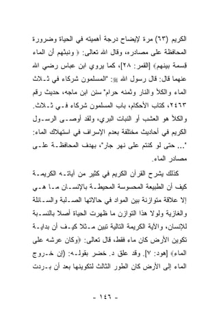 ‫ﺍﻟﻜﺭﻴﻡ )٣٦( ﻤ ‪‬ﺓ ﻹﻴﻀﺎﺡ ﺩﺭﺠﺔ ﺃﻫﻤﻴﺘﻪ ﻓﻲ ﺍﻟﺤﻴﺎﺓ ﻭﻀﺭﻭﺭﺓ‬
                                    ‫ﺭ‬
‫ﺍﻟﻤﺤﺎﻓﻅﺔ ﻋﻠﻰ ﻤﺼﺎﺩﺭﻩ، ﻭﻗﺎل ﺍﷲ ﺘﻌﺎﻟﻰ: ‪ ‬ﻭﻨﺒﺌﻬﻡ ﺃﻥ ﺍﻟ ‪‬ﺎﺀ‬
‫‪ ‬ﹶ ‪  َ   ْ ‬ﹾﻤ ‪‬‬
‫ﻗﺴﻤﺔ ﺒﻴﻨﻬﻡ‪] ‬ﺍﻟﻘﻤﺭ: ٨٢[، ﻜﻤﺎ ﻴﺭﻭﻱ ﺍﺒﻥ ﻋﺒﺎﺱ ﺭﻀﻲ ﺍﷲ‬
                                       ‫ِ ‪  ‬ﹲ ‪ ‬ﹶ ‪ ‬‬
‫ﻋﻨﻬﻤﺎ ﻗﺎل: ﻗﺎل ﺭﺴﻭل ﺍﷲ ‪" :‬ﺍﻟﻤﺴﻠﻤﻭﻥ ﺸﺭﻜﺎﺀ ﻓﻲ ﺜـﻼﺙ‬
‫ﺍﻟﻤﺎﺀ ﻭﺍﻟﻜﻸ ﻭﺍﻟﻨﺎﺭ ﻭﺜﻤﻨﻪ ﺤﺭﺍﻡ" ﺴﻨﻥ ﺍﺒﻥ ﻤﺎﺠﻪ، ﺤﺩﻴﺙ ﺭﻗﻡ‬
‫٣٦٤٢، ﻜﺘﺎﺏ ﺍﻷﺤﻜﺎﻡ، ﺒﺎﺏ ﺍﻟﻤﺴﻠﻤﻭﻥ ﺸﺭﻜﺎﺀ ﻓـﻲ ﺜـﻼﺙ.‬
‫ﻭﺍﻟﻜﻸ ﻫﻭ ﺍﻟﻌﺸﺏ ﺃﻭ ﺍﻟﻨﺒﺎﺕ ﺍﻟﺒﺭﻱ، ﻭﻟﻘﺩ ﺃﻭﺼـﻰ ﺍﻟﺭﺴـﻭل‬
‫ﺍﻟﻜﺭﻴﻡ ﻓﻲ ﺃﺤﺎﺩﻴﺙ ﻤﺨﺘﻠﻔﺔ ﺒﻌﺩﻡ ﺍﻹﺴﺭﺍﻑ ﻓﻲ ﺍﺴﺘﻬﻼﻙ ﺍﻟﻤﺎﺀ:‬
‫"... ﺤﺘﻰ ﻟﻭ ﻜﻨﺘﻡ ﻋﻠﻰ ﻨﻬﺭ ﺠﺎﺭ"، ﺒﻬﺩﻑ ﺍﻟﻤﺤﺎﻓﻅـﺔ ﻋﻠـﻰ‬
                                          ‫ﻤﺼﺎﺩﺭ ﺍﻟﻤﺎﺀ.‬
‫ﻜﺫﻟﻙ ﻴﺸﺭﺡ ﺍﻟﻘﺭﺁﻥ ﺍﻟﻜﺭﻴﻡ ﻓﻲ ﻜﺜﻴﺭ ﻤﻥ ﺁﻴﺎﺘـﻪ ﺍﻟﻜﺭﻴﻤـﺔ‬
‫ﻜﻴﻑ ﺃﻥ ﺍﻟﻁﺒﻴﻌﺔ ﺍﻟﻤﺤﺴﻭﺴﺔ ﺍﻟﻤﺤﻴﻁـﺔ ﺒﺎﻹﻨﺴـﺎﻥ ﻤـﺎ ﻫـﻲ‬
                                           ‫‪‬‬
‫ﺇﻻ ﻋﻼﻗﺔ ﻤﺘﻭﺍﺯﻨﺔ ﺒﻴﻥ ﺍﻟﻤﻭﺍﺩ ﻓﻲ ﺤﺎﻻﺘﻬﺎ ﺍﻟﺼـﻠﺒﺔ ﻭﺍﻟﺴـﺎﺌﻠﺔ‬
‫ﻭﺍﻟﻐﺎﺯﻴﺔ ﻭﻟﻭﻻ ﻫﺫﺍ ﺍﻟﺘﻭﺍﺯﻥ ﻤﺎ ﻅﻬﺭﺕ ﺍﻟﺤﻴﺎﺓ ﺃﺼﻼ ﺒﺎﻟﻨﺴـﺒﺔ‬
         ‫ﹰ‬
‫ﻟﻺﻨﺴﺎﻥ، ﻭﺍﻵﻴﺔ ﺍﻟﻜﺭﻴﻤﺔ ﺍﻟﺘﺎﻟﻴﺔ ﺘﺒ ‪‬ﻥ ﻤـﺜﻼ ﻜﻴـﻑ ﺃﻥ ﺒﺩﺍﻴـﺔ‬
       ‫‪‬‬       ‫ﹰ‬     ‫ﻴ‬
‫ﺘﻜﻭﻴﻥ ﺍﻷﺭﺽ ﻜﺎﻥ ﻤﺎﺀ ﻓﻘﻁ، ﻗﺎل ﺘﻌﺎﻟﻰ: ‪‬ﻭ ﹶﺎﻥ ﻋﺭ ﹸﻪ ﻋ ﹶﻰ‬
 ‫‪‬ﻜ ‪   ‬ﺸ ‪  ‬ﻠ‬
‫ﺍﻟ ‪‬ﺎﺀ‪] ‬ﻫﻭﺩ: ٧[. ﻭﻗﺩ ﻋﻠﻕ ﺩ. ﺨﻀﺭ ﺒﻘﻭﻟـﻪ: )ﺇﻥ ﺨـﺭﻭﺝ‬
      ‫‪‬‬                                     ‫ﹾﻤ ِ‬
‫ﺍﻟﻤﺎﺀ ﺇﻟﻰ ﺍﻷﺭﺽ ﻜﺎﻥ ﺍﻟﻁﻭﺭ ﺍﻟﺜﺎﻟﺙ ﻟﺘﻜﻭﻴﻨﻬﺎ ﺒﻌﺩ ﺃﻥ ﺒـﺭﺩﺕ‬
      ‫‪‬‬


                     ‫- ٦٤١ -‬
 