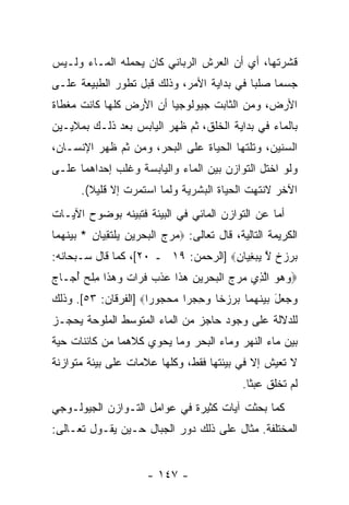 ‫ﻗﺸﺭﺘﻬﺎ، ﺃﻱ ﺃﻥ ﺍﻟﻌﺭﺵ ﺍﻟﺭﺒﺎﻨﻲ ﻜﺎﻥ ﻴﺤﻤﻠﻪ ﺍﻟﻤـﺎﺀ ﻭﻟـﻴﺱ‬
                                     ‫‪‬‬
‫ﺠﺴ ‪‬ﺎ ﺼﻠ ‪‬ﺎ ﻓﻲ ﺒﺩﺍﻴﺔ ﺍﻷﻤﺭ، ﻭﺫﻟﻙ ﻗﺒل ﺘﻁﻭﺭ ﺍﻟﻁﺒﻴﻌﺔ ﻋﻠـﻰ‬
                                           ‫ﺒ‬     ‫ﻤ‬
‫ﺍﻷﺭﺽ، ﻭﻤﻥ ﺍﻟﺜﺎﺒﺕ ﺠﻴﻭﻟﻭﺠ ‪‬ﺎ ﺃﻥ ﺍﻷﺭﺽ ﻜﻠﻬﺎ ﻜﺎﻨﺕ ﻤﻐﻁﺎﺓ‬
                         ‫ﻴ‬
‫ﺒﺎﻟﻤﺎﺀ ﻓﻲ ﺒﺩﺍﻴﺔ ﺍﻟﺨﻠﻕ، ﺜﻡ ﻅﻬﺭ ﺍﻟﻴﺎﺒﺱ ﺒﻌﺩ ﺫﻟـﻙ ﺒﻤﻼﻴـﻴﻥ‬
‫ﺍﻟﺴﻨﻴﻥ، ﻭﺘﻠﺘﻬﺎ ﺍﻟﺤﻴﺎﺓ ﻋﻠﻰ ﺍﻟﺒﺤﺭ، ﻭﻤﻥ ﺜﻡ ﻅﻬﺭ ﺍﻹﻨﺴـﺎﻥ،‬
‫ﻭﻟﻭ ﺍﺨﺘل ﺍﻟﺘﻭﺍﺯﻥ ﺒﻴﻥ ﺍﻟﻤﺎﺀ ﻭﺍﻟﻴﺎﺒﺴﺔ ﻭﻏﻠﺏ ﺇﺤﺩﺍﻫﻤﺎ ﻋﻠـﻰ‬
       ‫ﺍﻵﺨﺭ ﻻﻨﺘﻬﺕ ﺍﻟﺤﻴﺎﺓ ﺍﻟﺒﺸﺭﻴﺔ ﻭﻟﻤﺎ ﺍﺴﺘﻤﺭﺕ ﺇﻻ ﻗﻠﻴﻼ(.‬
         ‫ﹰ‬
‫ﺃﻤﺎ ﻋﻥ ﺍﻟﺘﻭﺍﺯﻥ ﺍﻟﻤﺎﺌﻲ ﻓﻲ ﺍﻟﺒﻴﺌﺔ ﻓﺘﺒ ‪‬ﻨﻪ ﺒﻭﻀﻭﺡ ﺍﻵﻴـﺎﺕ‬
               ‫ﻴ‬
‫ﺍﻟﻜﺭﻴﻤﺔ ﺍﻟﺘﺎﻟﻴﺔ، ﻗﺎل ﺘﻌﺎﻟﻰ: ‪‬ﻤﺭﺝ ﺍﻟﺒﺤﺭﻴﻥ ﻴﻠﺘﻘ ‪‬ﺎﻥ * ﺒﻴﻨﻬ ‪‬ﺎ‬
 ‫‪   ‬ﹾ ‪  ِ    ‬ﹾ ﹶ ِ ﻴ ِ ‪  ‬ﹶ ‪‬ﻤ‬
‫ﺒﺭﺯﺥ ﻻ ﻴﺒﻐ ‪‬ﺎﻥ‪] ‬ﺍﻟﺭﺤﻤﻥ: ٩١ ـ ٠٢[، ﻜﻤﺎ ﻗﺎل ﺴـﺒﺤﺎﻨﻪ:‬
                                     ‫‪   ‬ﹲ ﱠ ‪ِ  ‬ﻴ ِ‬
‫‪‬ﻭﻫﻭ ﺍﻟ ِﻱ ﻤﺭﺝ ﺍﻟﺒﺤﺭﻴﻥ ﻫ ﹶﺍ ﻋﺫﺏ ﻓ ‪‬ﺍﺕ ﻭﻫ ﹶﺍ ﻤﻠﺢ ﺃ ‪‬ـﺎﺝ‬
‫‪   ‬ﱠ ﺫ ‪   ‬ﹾ ‪  ِ    ‬ﺫ ‪ ‬ﹾ ‪ ‬ﹸ ﺭ ﹲ ‪  ‬ﺫ ِ ﹾ ‪ُ ‬ﺠ ‪‬‬
‫‪  ‬ل ﺒﻴﻨﻬ ‪‬ﺎ ﺒﺭﺯ ﹰﺎ ﻭﺤﺠ ‪‬ﺍ ‪‬ﺤﺠﻭ ‪‬ﺍ‪] ‬ﺍﻟﻔﺭﻗﺎﻥ: ٣٥[. ﻭﺫﻟﻙ‬
                      ‫ﻭ ﺠ ﻌ َ ‪  ‬ﹶ ‪‬ﻤ ‪   ‬ﺨ ‪  ِ ‬ﺭ ﻤ ‪  ‬ﺭ‬
‫ﻟﻠﺩﻻﻟﺔ ﻋﻠﻰ ﻭﺠﻭﺩ ﺤﺎﺠﺯ ﻤﻥ ﺍﻟﻤﺎﺀ ﺍﻟﻤﺘﻭﺴﻁ ﺍﻟﻤﻠﻭﺤﺔ ﻴﺤﺠـﺯ‬
‫ﺒﻴﻥ ﻤﺎﺀ ﺍﻟﻨﻬﺭ ﻭﻤﺎﺀ ﺍﻟﺒﺤﺭ ﻭﻤﺎ ﻴﺤﻭﻱ ﻜﻼﻫﻤﺎ ﻤﻥ ﻜﺎﺌﻨﺎﺕ ﺤﻴﺔ‬
‫ﻻ ﺘﻌﻴﺵ ﺇﻻ ﻓﻲ ﺒﻴﺌﺘﻬﺎ ﻓﻘﻁ، ﻭﻜﻠﻬﺎ ﻋﻼﻤﺎﺕ ﻋﻠﻰ ﺒﻴﺌﺔ ﻤﺘﻭﺍﺯﻨﺔ‬
                                                ‫ﻟﻡ ﺘﺨﻠﻕ ﻋﺒ ﹰﺎ.‬
                                                  ‫ﺜ‬
‫ﻜﻤﺎ ﺒﺤﺜﺕ ﺁﻴﺎﺕ ﻜﺜﻴﺭﺓ ﻓﻲ ﻋﻭﺍﻤل ﺍﻟﺘـﻭﺍﺯﻥ ﺍﻟﺠﻴﻭﻟـﻭﺠﻲ‬
‫ﺍﻟﻤﺨﺘﻠﻔﺔ. ﻤﺜﺎل ﻋﻠﻰ ﺫﻟﻙ ﺩﻭﺭ ﺍﻟﺠﺒﺎل ﺤـﻴﻥ ﻴﻘـﻭل ﺘﻌـﺎﻟﻰ:‬


                        ‫- ٧٤١ -‬
 