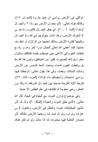 ‫‪‬ﻭﺃﻟ ﹶﻰ ِﻲ ﺍﻷﺭ ِ ﺭ ‪‬ﺍﺴﻲ َﻥ ﺘ ِﻴﺩ ﺒ ﹸـﻡ‪] ‬ﺍﻟﻨﺤـل: ٥١[،‬
               ‫‪ َ‬ﹾﻘ ﻓ َ ‪‬ﺽ ‪‬ﻭ ِ ‪ ‬ﺃ ﹶﻤ ‪ِ ‬ﻜ ‪‬‬
‫ﻭﻜﺫﻟﻙ ﻗﻭﻟﻪ ﺘﻌﺎﻟﻰ: ‪‬ﺃﻟﻡ ﻨﺠ ‪‬ـل ﺍﻷﺭ ‪ ‬ﻤ ‪‬ـﺎ ‪‬ﺍ * ‪‬ﺍﻟ ِ ‪‬ـﺎل‬
‫َ ﹶ ‪ ‬ﹶ ‪‬ﻌ ِ َ ‪‬ﺽ ِﻬ ﺩ ﻭ ﹾﺠﺒ َ‬
‫ﺃﻭ ﹶﺎ ‪‬ﺍ‪] ‬ﺍﻟﻨﺒﺄ: ٦ ـ ٧[. ﺃﻱ ﺠﻌل ﺍﻟﺠﺒـﺎل ﻜﺎﻟﻤﺭﺴـﺎﺓ ﺤﺘـﻰ‬
                                                ‫َ ‪‬ﺘ ﺩ‬
‫ﻻ ﺘﺘﺤﺭﻙ ﺍﻷﺭﺽ، ﻭﻫﺫﺍ ﺜﺎﺒﺕ ﺠﻴﻭﻟﻭﺠ ‪‬ﺎ ﻓﻲ ﻓﺎﺌـﺩﺓ ﺍﻟﺠﺒـﺎل‬
                   ‫ﻴ‬
‫ﻭﺘﺜﺒﻴﺘﻬﺎ ﻟﻘﺸﺭﺓ ﺍﻷﺭﺽ ﻭﺒﺫﻟﻙ ﺘﺤﻤﻴﻬﺎ ﻤﻥ ﺍﻟﺯﻻﺯل ﺃﻭ ﺘﺨﻔـﻑ‬
‫ﺤﺩﺘﻬﺎ، ﻜﻤﺎ ﺃﻋﻁﻰ ﺍﷲ ﺘﻌﺎﻟﻰ ﻟﻠﺠﺒﺎل ﺩﻭ ‪‬ﺍ ﺁﺨﺭ ﻭﻫـﻭ ﺭﻓـﻊ‬
               ‫ﺭ‬
‫ﻁﺒﻘﺎﺕ ﺍﻟﻐﻴﻭﻡ ﺇﻟﻰ ﺍﻷﻋﻠﻰ ﺤﻴﻥ ﺘﺼﻁﺩﻡ ﺒﻘﻤﻤﻪ ﻓﺘﺘﻜﺜﻑ ﻭﺘﺘﻨﺯل‬
‫ﻤﻁ ‪‬ﺍ ﻭﻟﻭﻻﻫﺎ ﻟﺘﺼﺤﺭﺕ ﻜﺜﻴ ‪‬ﺍ ﻤﻥ ﺍﻟﻤﻨﺎﻁﻕ، ﻭﻟﻴﺱ ﻫﺫﺍ ﻓﻘـﻁ‬
                           ‫ﺭ‬                    ‫ﺭ‬
‫ﺒل ﻭﻟﻐﻁﺕ ﺍﻟﻐﻴﻭﻡ ﺍﻟﺴﻤﺎﺀ ﻭﻤﻨﻌﺕ ﺃﺸﻌﺔ ﺍﻟﺸﻤﺱ ﻋﻥ ﺍﻷﺭﺽ‬
‫ﻭﻤﺎﺘﺕ ﺍﻟﻨﺒﺎﺘﺎﺕ ﻭﺠﻔﺕ، ﻭﻓﻲ ﻫﺫﺍ ﻴﻘﻭل ﺘﻌﺎﻟﻰ: ‪‬ﻭﺠﻌﻠ ﹶﺎ ِﻴ ‪‬ﺎ‬
 ‫‪   ‬ﹾﻨ ﻓ ﻬ‬
‫ﺭ ‪‬ﺍﺴﻲ ﹶﺎﻤ ﹶﺎ ٍ ‪‬ﺃﺴﻘﻴ ﹶﺎ ﹸﻡ ‪‬ﺎﺀ ﻓ ‪‬ﺍ ﹰﺎ‪] ‬ﺍﻟﻤﺭﺴـﻼﺕ: ٧٢[،‬
                  ‫‪‬ﻭ ِ ‪ ‬ﺸ ِﺨ ﺕ ﻭَ ‪ ‬ﹶ ‪‬ﻨ ﻜ ﻤ ‪ ‬ﹸﺭ ﺘ‬
‫ﻓﺘﺭﺒﻁ ﺍﻵﻴﺔ ﺍﻟﻜﺭﻴﻤﺔ ﻀﻤﻨ ‪‬ﺎ ﺒﻴﻥ ﺍﻟﺠﺒـﺎل ﺍﻟﻤﺭﺘﻔﻌـﺔ ﻭﺘﻜـ ‪‬ﻥ‬
 ‫ﻭ‬                             ‫ﻴ‬
   ‫ﺍﻟﻤﻁﺭ، ﻭﻫﻲ ﻤﻌﻠﻭﻤﺔ ﻟﻡ ﺘﻜﺘﺸﻑ ﻓﻲ ﻋﻠﻡ ﺍﻟﻁﻘﺱ ﺇﻻ ﺤﺩﻴ ﹰﺎ.‬
     ‫ﺜ‬
‫ﻭﻓﻲ ﻤﻭﻀﻭﻉ ﺘﻭﺍﺯﻥ ﺍﻟﻤﻭﺕ ﻤﻊ ﺍﻟﺤﻴﺎﺓ ﻓﻲ ﺍﻟﺒﻴﺌﺔ، ﻗﺎل ﺍﷲ‬
‫ﺘﻌﺎﻟﻰ: ‪‬ﺍﻟ ِﻱ ﺨﻠﻕ ﺍﻟﻤﻭﺕ ‪‬ﺍﻟﺤ ‪‬ﺎﺓ‪] ‬ﺍﻟﻤﻠﻙ: ٢[، ﻭﺫﻟـﻙ ﻷﻥ‬
                      ‫ﱠﺫ ﹶ ﹶ ﹶ ﹾ ‪  ‬ﹶ ﻭ ﹾ ‪ ‬ﻴ ﹶ‬
‫ﺒﻼﻴﻴﻥ ﺍﻟﻤﺨﻠﻭﻗﺎﺕ ﺘﻤﻭﺕ ﻭﺘﺘﺤﻠل ﻓﻲ ﺍﻷﺭﺽ، ﻭﺘﺘﺤﻭل ﺇﻟـﻰ‬
‫ﻏﺎﺯﺍﺕ ﻭﺘﺭﺍﺏ، ﻭﻟﻭ ﻟﻡ ﺘﻤﺕ ﻟﻤﺎ ﻭﺴﻌﺘﻬﺎ ﺍﻷﺭﺽ ﺒﺎﻟﺘﺄﻜﺩ ﻷﻥ‬
‫ﻤﺼﺎﺩﺭ ﺍﻟﺘﻐﺫﻴﺔ ﻓﻴﻬﺎ ﻤﺤﺩﻭﺩﺓ، ﺃﻤﺎ ﺇﺫﺍ ﻤﺎﺘﺕ ﻭﻟﻭ ﻟﻡ ﺘﻜﻥ ﻫﻨﺎﻙ‬


                      ‫- ٨٤١ -‬
 