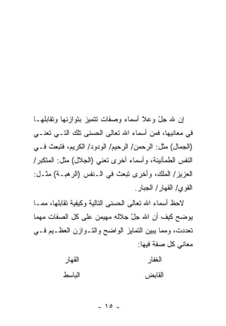 ‫ﺇﻥ ﷲ ﺠل ﻭﻋﻼ ﺃﺴﻤﺎﺀ ﻭﺼﻔﺎﺕ ﺘﺘﻤﻴﺯ ﺒﺘﻭﺍﺯﻨﻬﺎ ﻭﺘﻘﺎﺒﻠﻬـﺎ‬
                                         ‫ّ‬    ‫‪‬‬
‫ﻓﻲ ﻤﻌﺎﻨﻴﻬﺎ، ﻓﻤﻥ ﺃﺴﻤﺎﺀ ﺍﷲ ﺘﻌﺎﻟﻰ ﺍﻟﺤﺴﻨﻰ ﺘﻠﻙ ﺍﻟﺘـﻲ ﺘﻌﻨـﻲ‬
‫)ﺍﻟﺠﻤﺎل( ﻤﺜل: ﺍﻟﺭﺤﻤﻥ/ ﺍﻟﺭﺤﻴﻡ/ ﺍﻟﻭﺩﻭﺩ/ ﺍﻟﻜﺭﻴﻡ، ﻓﺘﺒﻌﺙ ﻓـﻲ‬
‫ﺍﻟﻨﻔﺱ ﺍﻟﻁﻤﺄﻨﻴﻨﺔ، ﻭﺃﺴﻤﺎﺀ ﺃﺨﺭﻯ ﺘﻌﻨﻲ )ﺍﻟﺠﻼل( ﻤﺜل: ﺍﻟﻤﺘﻜﺒﺭ/‬
‫ﺍﻟﻌﺯﻴﺯ/ ﺍﻟﻤﻠﻙ، ﻭﺃﺨﺭﻯ ﺘﺒﻌﺙ ﻓﻲ ﺍﻟـﻨﻔﺱ )ﺍﻟﺭﻫﺒـﺔ( ﻤﺜـل:‬
                                    ‫ﺍﻟﻘﻭﻱ/ ﺍﻟﻘﻬﺎﺭ/ ﺍﻟﺠﺒﺎﺭ.‬
‫ﻻﺤﻅ ﺃﺴﻤﺎﺀ ﺍﷲ ﺘﻌﺎﻟﻰ ﺍﻟﺤﺴﻨﻰ ﺍﻟﺘﺎﻟﻴﺔ ﻭﻜﻴﻔﻴﺔ ﺘﻘﺎﺒﻠﻬﺎ، ﻤﻤـﺎ‬
‫ﻴﻭﻀﺢ ﻜﻴﻑ ﺃﻥ ﺍﷲ ﺠل ﺠﻼﻟﻪ ﻤﻬﻴﻤﻥ ﻋﻠﻰ ﻜل ﺍﻟﺼﻔﺎﺕ ﻤﻬﻤﺎ‬
                              ‫ّ‬     ‫‪‬‬
‫ﺘﻌﺩﺩﺕ، ﻭﻤﻤﺎ ﻴﺒ ‪‬ﻥ ﺍﻟﺘﻤﺎﻴﺯ ﺍﻟﻭﺍﻀﺢ ﻭﺍﻟﺘـﻭﺍﺯﻥ ﺍﻟﻌﻅـﻴﻡ ﻓـﻲ‬
                                      ‫ﻴ‬
                                     ‫ﻤﻌﺎﻨﻲ ﻜل ﺼﻔﺔ ﻓﻴﻬﺎ:‬
           ‫ﺍﻟﻘﻬﺎﺭ‬                       ‫ﺍﻟﻐﻔﺎﺭ‬
          ‫ﺍﻟﺒﺎﺴﻁ‬                        ‫ﺍﻟﻘﺎﺒﺽ‬


                      ‫- ٥١ -‬
 
