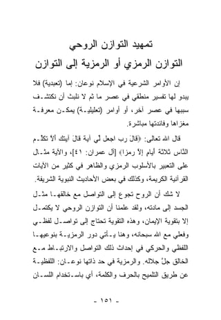 ‫ﺘﻤﻬﻴﺩ ﺍﻟﺘﻭﺍﺯﻥ ﺍﻟﺭﻭﺤﻲ‬
‫ﺍﻟﺘﻭﺍﺯﻥ ﺍﻟﺭﻤﺯﻱ ﺃﻭ ﺍﻟﺭﻤﺯﻴﺔ ﺇﻟﻰ ﺍﻟﺘﻭﺍﺯﻥ‬
‫ﺇﻥ ﺍﻷﻭﺍﻤﺭ ﺍﻟﺸﺭﻋﻴﺔ ﻓﻲ ﺍﻹﺴﻼﻡ ﻨﻭﻋﺎﻥ: ﺇﻤﺎ )ﺘﻌﺒﺩﻴﺔ( ﻓﻼ‬
‫ﻴﺒﺩﻭ ﻟﻬﺎ ﺘﻔﺴﻴﺭ ﻤﻨﻁﻘﻲ ﻓﻲ ﻋﺼﺭ ﻤﺎ ﺜﻡ ﻻ ﻨﻠﺒﺙ ﺃﻥ ﻨﻜﺘﺸـﻑ‬
       ‫‪‬‬
‫ﺴﺒﺒﻬﺎ ﻓﻲ ﻋﺼﺭ ﺁﺨﺭ، ﺃﻭ ﺃﻭﺍﻤﺭ )ﺘﻌﻠﻴﻠﻴـﺔ( ﻴﻤﻜـﻥ ﻤﻌﺭﻓـﺔ‬
                                 ‫ﻤﻐﺯﺍﻫﺎ ﻭﻓﺎﺌﺩﺘﻬﺎ ﻤﺒﺎﺸﺭﺓ.‬
‫ﻗﺎل ﺍﷲ ﺘﻌﺎﻟﻰ: ‪ ‬ﹶﺎل ﺭﺏ ﺍﺠ ‪‬ل ﱢﻲ ﺁﻴﺔ ﹶﺎل ﺁﻴﺘﻙ ﺃﻻ ﺘﻜﱢـﻡ‬
‫ﻗ َ ‪  ‬ﻌ ﻟ ‪ ‬ﹰ ﻗ َ ‪ ‬ﹸ ‪ َ ‬ﱠ ﹸ ﹶﻠ ‪‬‬
‫ﺍﻟ ﱠﺎﺱ ﺜﻼﺜﺔ ﺃ ‪‬ﺎﻡ ﺇﻻ ﺭﻤ ‪‬ﺍ‪] ‬ﺁل ﻋﻤﺭﺍﻥ: ١٤[، ﻭﺍﻵﻴﺔ ﻤﺜـﺎل‬
                              ‫ﻨ ‪ ‬ﹶ ﹶ ﹶ ﹶ َﻴ ٍ ِ ﱠ ‪ ‬ﺯ‬
‫ﻋﻠﻰ ﺍﻟﺘﻌﺒﻴﺭ ﺒﺎﻷﺴﻠﻭﺏ ﺍﻟﺭﻤﺯﻱ ﻭﺍﻟﻅﺎﻫﺭ ﻓﻲ ﻜﺜﻴﺭ ﻤﻥ ﺍﻵﻴﺎﺕ‬
‫ﺍﻟﻘﺭﺁﻨﻴﺔ ﺍﻟﻜﺭﻴﻤﺔ، ﻭﻜﺫﻟﻙ ﻓﻲ ﺒﻌﺽ ﺍﻷﺤﺎﺩﻴﺙ ﺍﻟﻨﺒﻭﻴﺔ ﺍﻟﺸﺭﻴﻔﺔ.‬
‫ﻻ ﺸﻙ ﺃﻥ ﺍﻟﺭﻭﺡ ﺘﺠﻭﻉ ﺇﻟﻰ ﺍﻟﺘﻭﺍﺼل ﻤﻊ ﺨﺎﻟﻘﻬـﺎ ﻤﺜـل‬
‫ﺍﻟﺠﺴﺩ ﺇﻟﻰ ﻤﺎﺩﺘﻪ، ﻭﻟﻘﺩ ﻋﻠﻤﻨﺎ ﺃﻥ ﺍﻟﺘﻭﺍﺯﻥ ﺍﻟﺭﻭﺤﻲ ﻻ ﻴﻜﺘﻤـل‬
                        ‫‪‬‬
‫ﺇﻻ ﺒﺘﻘﻭﻴﺔ ﺍﻹﻴﻤﺎﻥ، ﻭﻫﺫﻩ ﺍﻟﺘﻘﻭﻴﺔ ﺘﺤﺘﺎﺝ ﺇﻟﻰ ﺘﻭﺍﺼـل ﻟﻔﻅـﻲ‬
‫ﻭﻓﻌﻠﻲ ﻤﻊ ﺍﷲ ﺴﺒﺤﺎﻨﻪ، ﻭﻫﻨﺎ ﻴـﺄﺘﻲ ﺩﻭﺭ ﺍﻟﺭﻤﺯﻴـﺔ ﺒﻨﻭﻋﻴﻬـﺎ‬
‫ﺍﻟﻠﻔﻅﻲ ﻭﺍﻟﺤﺭﻜﻲ ﻓﻲ ﺇﺤﺩﺍﺙ ﺫﻟﻙ ﺍﻟﺘﻭﺍﺼل ﻭﺍﻻﺭﺘﺒـﺎﻁ ﻤـﻊ‬
‫ﺍﻟﺨﺎﻟﻕ ﺠل ﺠﻼﻟﻪ. ﻭﺍﻟﺭﻤﺯﻴﺔ ﻓﻲ ﺤﺩ ﺫﺍﺘﻬﺎ ﻨﻭﻋـﺎﻥ: ﺍﻟﻠﻔﻅﻴـﺔ‬
                       ‫‪‬‬                    ‫ﱠ‬
‫ﻋﻥ ﻁﺭﻴﻕ ﺍﻟﺘﻠﻤﻴﺢ ﺒﺎﻟﺤﺭﻑ ﻭﺍﻟﻜﻠﻤﺔ، ﺃﻱ ﺒﺎﺴـﺘﺨﺩﺍﻡ ﺍﻟﻠﺴـﺎﻥ‬


                     ‫- ١٥١ -‬
 