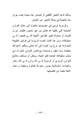 ‫ﻭﺒﺫﻟﻙ ﺘﺩﻋﻡ ﺍﻟﺘﻌﺒﻴﺭ ﺍﻟﻠﻔﻅﻲ ﺃﻭ ﺘﻌ ‪‬ﺽ ﻋﻨﻪ ﺒﺤﻴﺙ ﻴﻨﺼـﻬﺭﺍﻥ‬
                   ‫ﻭ‬
                  ‫ﻤ ‪‬ﺎ ﺒﺎﻟﻨﻬﺎﻴﺔ ﻓﻲ ﺒﻭﺘﻘﺔ ﺍﻟﺘﻌﺒﻴﺭ ﻋﻥ ﺍﻹﻴﻤﺎﻥ.‬
                                                        ‫ﻌ‬
‫ﻭﺍﻟﺭﻤﺯﻴﺔ ﺘﻭﺤﻲ ﻓﻲ ﻤﻀﻤﻭﻨﻬﺎ ﺒﺎﻟﻌﻭﺩﺓ ﺇﻟﻰ ﻤﻌﺎﻟﻡ ﺍﻟﺘﻭﺍﺯﻥ‬
‫ﺍﻟﻤﺘﺒﺎﻴﻨﺔ ﺍﻟﺘﻲ ﺨﻠﻘﻬﺎ ﺍﷲ ﺘﻌﺎﻟﻰ ﻤﻥ ﻏﻴﺭ ﺘﺩﻨﻴﺱ، ﻓﻠﻠﺒﺸﺭ ﻤﻴـل‬
‫ﻟﺘﻠﻭﻴﺙ ﺃﻭ ﻤﺤﺎﻭﻟﺔ ﺘﻐﻴﻴﺭ ﺍﻟﻘﻭﺍﻨﻴﻥ ﺍﻹﻟﻬﻴﺔ ﺍﻟﺘـﻲ ﻁﺒﻌﻬـﺎ ﻓـﻲ‬
‫ﻤﺨﻠﻭﻗﺎﺘﻪ، ﻭﻤﻥ ﻫﻨﺎ ﻜﺎﻨﺕ ﺍﻟﻌﻭﺩﺓ ﺍﻟﺭﻤﺯﻴﺔ ﺇﻟﻰ ﻗﻭﺍﻨﻴﻥ ﺍﻟﻁﺒﻴﻌﺔ‬
‫ﺍﻟﻤﺘﻭﺍﺯﻨﺔ ﻫﻭ ﻨﻭﻉ ﻤﻥ ﺍﻟﻌﻭﺩﺓ ﺇﻟﻰ ﺍﷲ ﺘﻌﺎﻟﻰ ﻭﺘﺄﻜﻴﺩ ﻻﻋﺘﺭﺍﻓﻨﺎ‬
‫ﺒﻌﻅﻤﺘﻪ ﻭﺒﻤﺎ ﺨﻠﻕ، ﻭﺍﻨﺴﺠﺎ ‪‬ﺎ ﻤﻊ ﻗﺎﻨﻭﻥ ﺍﻟﺘﻭﺍﺯﻥ ﺍﻟﻌﺎﻡ ﺍﻟـﺫﻱ‬
                              ‫ﻤ‬
‫ﻴﺸﻤل ﻤﺨﻠﻭﻗﺎﺘﻪ ﺍﻟﺠﺎﻤﺩﺓ ﻗﺒل ﺍﻟﺤﻴﺔ، ﻭﻴﻤﻜﻥ ﺃﻥ ﻨﺴﺘﺸﻑ ﻤﻼﻤﺢ‬
     ‫ﹼ‬     ‫‪‬‬
‫ﺍﻟﺘﻭﺍﺯﻥ ﺍﻟﺭﻤﺯﻱ ﺃﻭ ﺍﻟﺭﻤﺯﻴﺔ ﺇﻟـﻰ ﺍﻟﺘـﻭﺍﺯﻥ ﻓـﻲ ﺍﻟﺸـﻌﺎﺌﺭ‬
‫ﻭﺍﻟﻌﺒﺎﺩﺍﺕ ﺍﻹﺴﻼﻤﻴﺔ ﺒﺼﻭﺭ ﻤﺘﻨﻭﻋﺔ ﻅﺎﻫﺭﺓ ﻭﻤﺨﻔﻴﺔ ﺴـﻨﻌﺩﺩ‬
                                 ‫ﻻﺤ ﹰﺎ ﺒﻌ ‪‬ﺎ ﻤﻥ ﺘﻔﺎﺼﻴﻠﻬﺎ.‬
                                               ‫ﻘ ﻀ‬




                     ‫- ٣٥١ -‬
 