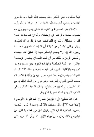 ‫ﻓﻴﻬﺎ ﺴﺎﺒ ﹰﺎ ﺒل ﻋﻠﻰ ﺍﻟﻌﻜﺱ، ﻓﻘﺩ ﻴﻀﻴﻑ ﺫﻟﻙ ﺇﻟﻴﻬﺎ ﻤـﺎ ﻴﻘـ ‪‬ﻱ‬
 ‫ﻭ‬                                           ‫ﻘ‬
‫ﺍﻹﻴﻤﺎﻥ ﻭﻴﺼ ﹼﻲ ﺍﻟﻨﻔﺱ ﺨﻼل ﺃﺩﺍﺌﻬﺎ ﻤﻥ ﻏﻴﺭ ﺘﺭﺩﺩ ﺃﻭ ﺘﺸﻭﻴﺵ.‬
                                        ‫ﻔ‬
‫ﺍﻹﺴﻼﻡ ﻫﻭ ﺍﻟﺨﻀﻭﻉ ﻭﺍﻻﻨﻘﻴﺎﺩ ﷲ ﺘﻌﺎﻟﻰ ﺒﺤﻴﺙ ﻴﺘﻭﺍﺯﻥ ﻤﻊ‬
‫ﻤﺴﺘﻭﻯ ﻤﺤﺒﺘﻪ ﻭﺍﻟﺭﻏﺒﺔ ﻓﻲ ﺇﺭﻀﺎﺌﻪ، ﻭﺃﻨﻭﺍﻉ ﺍﻟﻌﺒـﺎﺩﺍﺕ ﻓﻴـﻪ‬
‫ﻜﺜﻴﺭﺓ ﻭﻤﺨﺘﻠﻔﺔ، ﻭﺘﻨﺩﺭﺝ ﻜﻠﻬﺎ ﺘﺤﺕ ﻋﺒﺎﺭﺓ )ﺘﻘﻭﻯ ﺍﷲ ﺘﻌﺎﻟﻰ(.‬
‫ﻭﺃﻭل ﺃﺭﻜﺎﻥ ﺍﻹﺴﻼﻡ ﻫﻭ ﺸﻬﺎﺩﺓ ﺃﻥ ﻻ ﺇﻟﻪ ﺇﻻ ﺍﷲ ﻭﺃﻥ ﻤﺤﻤـ ‪‬ﺍ‬
 ‫ﺩ‬      ‫‪‬‬               ‫‪‬‬
‫ﺭﺴﻭل ﺍﷲ ‪ ،‬ﻭﻻ ﻴﺼﺢ ﺍﻹﺴﻼﻡ ﺒﺩﺍﻴﺔ ﺇﻻ ﺒﻨﻁﻕ ﻫﺫﻩ ﺍﻟﺠﻤﻠﺔ،‬
‫ﻭﺍﻟﻤﻌﻨﻰ ﺍﻟﺭﻤﺯﻱ ﻟﺫﻟﻙ ﻫﻭ ﺃﻥ ﻟﻔﻅ ﺍﻟﻠﺴـﺎﻥ ﻴﻌﺘﺒـﺭ ﺘﺭﺠﻤـﺔ‬
                          ‫‪‬‬
‫ﻤﺒﺎﺸﺭﺓ ﻋﻥ ﺍﻟﻨﻴﺔ ﺍﻟﺨﺎﻟﺼﺔ ﻭﺍﻹﺭﺍﺩﺓ ﺍﻟﺤﺭﺓ ﻷﻤﺭ ﻤـﺎ، ﻭﻫـﻭ‬
‫ﺘﺼﺭﻴﺢ ﺒﺎﻻﺨﺘﻴﺎﺭ ﺍﻟﺫﻱ ﻭﻗﻊ ﻋﻠﻴﻪ ﺼﺎﺤﺒﻪ، ﻭﻟﺫﻟﻙ ﻜﺎﻨﺕ ﺘﻠـﻙ‬
‫ﺍﻟﺸﻬﺎﺩﺓ ﺒﺩﺍﻴﺔ ﺭﻤﺯﻴﺔ ﻟﻌﻘﺩ ﺍﻟﻨﻴﺔ ﻋﻠﻰ ﺍﻹﻴﻤﺎﻥ ﻭﺃﺘﺒﺎﻉ ﺍﻹﺴـﻼﻡ‬
‫ﺤﺴﺏ ﺍﻟﻨﻬﺞ ﺍﻟﻨﺒﻭﻱ ﺍﻟﺸﺭﻴﻑ، ﻭﻫﻭ ﻨﻭﻉ ﻤﻥ ﺍﻟﻌﻘﺩ ﺍﻟﺸﻔﻭﻱ ﻤﻊ‬
‫ﺍﷲ ﺘﻌﺎﻟﻰ ﻭﺭﺴﻭﻟﻪ ‪ ‬ﻋﻠﻰ ﺃﺘﺒﺎﻉ ﺍﻹﺴﻼﻡ ﺍﻟﺤﻨﻴﻑ ﻜﻤﺎ ﻭﺭﺩ ﻓﻲ‬
                      ‫ﺍﻟﻜﺘﺎﺏ ﺍﻟﻜﺭﻴﻡ ﻭﺍﻟﺴﻨﺔ ﺍﻟﻨﺒﻭﻴﺔ ﺍﻟﺸﺭﻴﻔﺔ.‬
‫ﻗﺎل ﺍﷲ ﺘﻌﺎﻟﻰ: ‪ ‬ﻻ ﺘ ‪‬ﺭﺠ ‪ ‬ﺘ ‪‬ـﺭﺝ ﺍﻟ ‪‬ﺎﻫﻠ ‪‬ـﺔ ﺍ ُﻭ ﹶـﻰ‪‬‬
   ‫ﻭ ﹶ ﹶﺒ ‪ ‬ﻥ ﹶﺒ ‪  ‬ﹾﺠ ِ ِﻴ ِ ﻷ ﻟ‬
‫]ﺍﻷﺤﺯﺍﺏ: ٣٣[، ﻭﻗﺩ ﻭﺼﻔﺕ ﺒﺎﻷﻭﻟﻰ ﺭﻤـ ‪‬ﺍ ﺇﻟـﻰ ﺍﻟﺘﻨﺒـﺅ‬
              ‫ﺯ‬
‫ﺒﻤﺠﻲﺀ ﺍﻟﺠﺎﻫﻠﻴﺔ ﺍﻟﺜﺎﻨﻴﺔ ﺍﻟﺘﻲ ﻴﻐﺭﻕ ﺍﻵﻥ ﻓﻲ ﺨﻀﻤﻬﺎ ﻜﺜﻴﺭ ﻤﻥ‬
‫ﺍﻟﺒﺸﺭ، ﻭﻫﻨﺎﻙ ﺭﻤﺯﻴﺔ ﻓﻲ ﻤﻭﻗﻊ ﺘﻨﺯﻴل ﺍﻟﻘـﺭﺁﻥ ﺍﻟﻜـﺭﻴﻡ، ﻷﻥ‬


                      ‫- ٦٥١ -‬
 