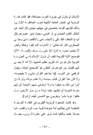 ‫ﺍﻹﺴﻼﻡ ﻟﻡ ﻴﺘﻨﺯل ﻓﻲ ﺠﺯﻴﺭﺓ ﺍﻟﻌﺭﺏ ﻤﺼﺎﺩﻓﺔ، ﻓﻘﺩ ﻜﺎﻨﺕ ﻗ ‪‬ـﺔ‬
  ‫ﻤ‬
‫ﺍﻟﺭﻤﺯﻴﺔ ﻓﻲ ﺍﺨﺘﻴﺎﺭ ﺍﻟﻌﻨﺎﻴﺔ ﺍﻹﻟﻬﻴﺔ ﻟﻌﺭﺏ ﺍﻟﺠﺎﻫﻠﻴـﺔ ﺍﻷﻭﻟـﻰ،‬
‫ﻭﺫﻟﻙ ﻟﻜﻭﻨﻬﻡ ﺃﻗﻭﺍ ‪‬ﺎ ﻤﻨﻐﻤﺴﻴﻥ ﻓﻲ ﺠﻬﻠﻬﻡ ﺒﻌﻴﺩﻴﻥ ﻜل ﺍﻟﺒﻌﺩ ﻋﻥ‬
                                     ‫ﻤ‬
‫ﺃﺸﻜﺎل ﺍﻟﺘﻘﺩﻡ ﺍﻟﺤﻀﺎﺭﻱ ﺃﻭ ﺍﻟﺩﻴﻨﻲ، ﺒﺤﻴﺙ ﺘﻤ ‪‬ﺯ ﻋﺼﺭﻫﻡ ﺒﻜل‬
           ‫ﻴ‬
‫ﺃﻨﻭﺍﻉ ﺍﻟﺘﺨﻠﻑ ﺍﻟﺜﻘـﺎﻓﻲ ﻭﺍﻻﺠﺘﻤـﺎﻋﻲ ﻭﺍﻻﻗﺘﺼـﺎﺩﻱ ﻭﺤﺘـﻰ‬
‫ﺍﻟﻌﺴﻜﺭﻱ، ﻗﺎل ﺍﷲ ﺘﻌﺎﻟﻰ: ‪ ‬ﺍﻷﻋ ‪‬ﺍﺏ ﺃﺸﺩ ﻜﻔ ‪‬ﺍ ﻭﻨ ﹶﺎ ﹰﺎ ‪‬ﺃﺠ ‪‬ﺭ‬
‫‪ ‬ﺭ ‪ َ ‬ﹶ ‪ ‬ﹸ ﹾ ﺭ ‪ ِ ‬ﻔ ﻗ ﻭ َ ‪‬ﺩ ‪‬‬
‫ﺃﻻ ﻴﻌﻠ ‪‬ﻭﺍ ﺤ ‪‬ﻭﺩ ‪‬ﺎ ﺃﻨ ‪‬ل ﺍﷲ ﻋ ﹶﻰ ﺭ ‪‬ـﻭﻟﻪ‪] ‬ﺍﻟﺘﻭﺒـﺔ: ٧٩[،‬
                ‫َ ﱠ ‪  ‬ﹶ ﻤ ‪‬ﺩ ‪ ‬ﻤ َ ﹾ ﺯ َ ُ ‪‬ﻠ ‪ ‬ﺴ ِ ِ‬
‫ﻓﺘﻭ ‪‬ﺢ ﺍﻵﻴﺔ ﺍﻟﻜﺭﻴﻤﺔ ﻜﻴﻑ ﺃﻥ ﻨﺯﻭل ﺍﻹﺴﻼﻡ ﻓـﻲ ﺍﻟﺠﺯﻴـﺭﺓ‬
                        ‫‪‬‬                    ‫ﻀ‬
‫ﺍﻟﻌﺭﺒﻴﺔ ﺒﺎﻟﺭﻏﻡ ﻤﻥ ﺃ ﹼﻪ ﺘﻜﺭﻴﻡ ﻋﻅﻴﻡ ﻟﺸﻌﺒﻬﺎ، ﺇﻻ ﺃ ﹼﻪ ﻻ ﻴﻌﻨـﻲ‬
         ‫ﻨ‬                          ‫ﻨ‬
‫ﺃ ﹼﻬﻡ ﺃﻓﻀل ﻤﻥ ﻏﻴﺭﻫﻡ ﺒل ﺍﻟﻌﻜﺱ ﻫﻭ ﺍﻟﺼﺤﻴﺢ ﺃﺤﻴﺎ ﹰﺎ، ﻭﻴﻘﻭل‬
        ‫ﻨ‬                                         ‫ﻨ‬
‫ﺍﻟﺭﺍﻓﻌﻲ ﻋﻥ ﺍﻟﻌﺭﺏ: )ﻤﺎ ﺠﺎﺀﻫﻡ ﺍﻟﻘﺭﺁﻥ ﺒﺸﻲﺀ ﻻ ﻴﻔﻬﻤﻭﻨﻪ،‬
‫ﻭﻻ ﻜﺎﻥ ﻫﺫﺍ ﺍﻟﻘﺭﺁﻥ ﻜﺘﺎﺏ ﺴﻴﺎﺴﺔ ﻭﻻ ﻨﻅﺎﻡ ﺩﻭﻟﺔ، ﻭﻟﻭ ﻜـﺎﻥ‬
‫ﺃﻤ ‪‬ﺍ ﻤﻥ ﺫﻟﻙ ﻤﺎ ﺤﻔﻠﻭﺍ ﺒﻪ ﻭﻻ ﺍﺴﺘﺩﻋﻰ ﻤﻨﻬﻡ ﺍﻹﺠﺎﺒﺔ ﻷﻥ ﻟﻬﻡ‬
    ‫‪‬‬                                            ‫ﺭ‬
‫ﻤﻨﺯ ‪‬ﺎ ﻟﻠﺤﺭﻴﺔ ﻟﻡ ﺘﻐﻠﺒﻬﻡ ﻋﻠﻴﻪ ﺩﻭﻟﺔ ﻤـﻥ ﺩﻭل ﺍﻷﺭﺽ، ﺒـل‬
                                              ‫ﻋ‬
      ‫ﺨﻠﻘﻭﺍ ﻋﺭ ‪‬ﺎ ﺒﺸ ‪‬ﺍ ﻭﻴﻐﺭﺒﻭﻥ ﻤﻊ ﺍﻟﺸﻤﺱ ﻜﻴﻑ ﺃﺭﺍﺩﻭﺍ(.‬
                                     ‫ﺒ ﺭ‬
‫ﻭﻗﺩ ﻜﺎﻨﺕ ﺍﻟﻤﻌﺠﺯﺓ ﺍﻟﺭﻤﺯﻴﺔ ﺍﻟﻜﺒﺭﻯ ﻓﻲ ﺍﻟﻨﻘﻠـﺔ ﺍﻟﻨﻭﻋﻴـﺔ‬
‫ﺍﻟﻌﻅﻴﻤﺔ ﺍﻟﺘﻲ ﺠﻌﻠﺘﻬﻡ ﺃ ‪‬ﺔ ﻤﺘﻭﺤﺩﺓ ﻗﻭﻴﺔ ﻋﺴـﻜﺭ ‪‬ﺎ ﻭﺍﻗﺘﺼـﺎﺩ ‪‬ﺎ‬
 ‫ﻴ‬           ‫ﻴ‬                    ‫ُﻤ‬
‫ﻤﺒﺩﻋﺔ ﻋﻠﻤ ‪‬ﺎ ﻭﺜﻘﺎﻓ ‪‬ﺎ ﻟﻤﺩﺓ ﺘﺭﺒﻭ ﻋﻠﻰ ﻋﺸﺭﺓ ﻗـﺭﻭﻥ، ﺒﺤﻴـﺙ‬
                                 ‫ﻴ‬        ‫ﻴ‬


                      ‫- ٧٥١ -‬
 