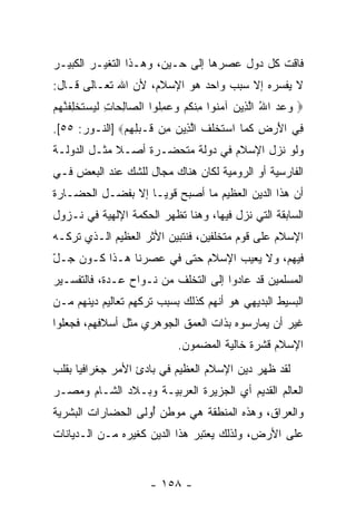 ‫ﻓﺎﻗﺕ ﻜل ﺩﻭل ﻋﺼﺭﻫﺎ ﺇﻟﻰ ﺤـﻴﻥ، ﻭﻫـﺫﺍ ﺍﻟﺘﻐﻴـﺭ ﺍﻟﻜﺒﻴـﺭ‬
‫ﻻ ﻴﻔﺴﺭﻩ ﺇﻻ ﺴﺒﺏ ﻭﺍﺤﺩ ﻫﻭ ﺍﻹﺴﻼﻡ، ﻷﻥ ﺍﷲ ﺘﻌـﺎﻟﻰ ﻗـﺎل:‬
‫‪ ‬ﻭﻋﺩ ﺍﷲ ﺍﻟ ِﻴﻥ ﺁﻤ ﹸﻭﺍ ﻤﻨﻜﻡ ﻭﻋﻤﹸﻭﺍ ﺍﻟ ‪‬ﺎﻟ ‪‬ﺎﺕ ﻟﻴﺴﺘﺨﻠﻔﻨﻬﻡ‬
‫‪ ُ   ‬ﱠﺫ ‪ ‬ﻨ ِ ﹾ ﹸ ‪ِ   ‬ﻠ ﺼ ِﺤ ِ ﹶ ‪  ‬ﹶ ﹾ ِ ﹶ ﱠ ‪ ‬‬
‫ِﻲ ﺍﻷﺭ ِ ﻜ ‪‬ﺎ ﺍﺴﺘﺨﻠﻑ ﺍﻟ ِﻴﻥ ِﻥ ﹶـﺒﻠﻬﻡ‪] ‬ﺍﻟﻨـﻭﺭ: ٥٥[.‬
               ‫ﻓ َ ‪ ‬ﺽ ﹶ ﻤ ‪ ‬ﹶ ﹾ ﹶ ﹶ ﱠﺫ ‪ ‬ﻤ ﻗ ‪ ِ ِ ‬‬
‫ﻭﻟﻭ ﻨﺯل ﺍﻹﺴﻼﻡ ﻓﻲ ﺩﻭﻟﺔ ﻤﺘﺤﻀـﺭﺓ ﺃﺼـﻼ ﻤﺜـل ﺍﻟﺩﻭﻟـﺔ‬
             ‫ﹰ‬
‫ﺍﻟﻔﺎﺭﺴﻴﺔ ﺃﻭ ﺍﻟﺭﻭﻤﻴﺔ ﻟﻜﺎﻥ ﻫﻨﺎﻙ ﻤﺠﺎل ﻟﻠﺸﻙ ﻋﻨﺩ ﺍﻟﺒﻌﺽ ﻓـﻲ‬
‫ﺃﻥ ﻫﺫﺍ ﺍﻟﺩﻴﻥ ﺍﻟﻌﻅﻴﻡ ﻤﺎ ﺃﺼﺒﺢ ﻗﻭ ‪‬ـﺎ ﺇﻻ ﺒﻔﻀـل ﺍﻟﺤﻀـﺎﺭﺓ‬
                    ‫ﻴ‬                             ‫‪‬‬
‫ﺍﻟﺴﺎﺒﻘﺔ ﺍﻟﺘﻲ ﻨﺯل ﻓﻴﻬﺎ، ﻭﻫﻨﺎ ﺘﻅﻬﺭ ﺍﻟﺤﻜﻤﺔ ﺍﻹﻟﻬﻴﺔ ﻓﻲ ﻨـﺯﻭل‬
‫ﺍﻹﺴﻼﻡ ﻋﻠﻰ ﻗﻭﻡ ﻤﺘﺨﻠﻔﻴﻥ، ﻓﻨﺘﺒﻴﻥ ﺍﻷﺜﺭ ﺍﻟﻌﻅﻴﻡ ﺍﻟـﺫﻱ ﺘﺭﻜـﻪ‬
‫ﻓﻴﻬﻡ، ﻭﻻ ﻴﻌﻴﺏ ﺍﻹﺴﻼﻡ ﺤﺘﻰ ﻓﻲ ﻋﺼﺭﻨﺎ ﻫـﺫﺍ ﻜـﻭﻥ ‪‬ـل‬
‫ﺠ ّ‬
‫ﺍﻟﻤﺴﻠﻤﻴﻥ ﻗﺩ ﻋﺎﺩﻭﺍ ﺇﻟﻰ ﺍﻟﺘﺨﻠﻑ ﻤﻥ ﻨـﻭﺍﺡ ﻋـﺩﺓ، ﻓﺎﻟﺘﻔﺴـﻴﺭ‬
‫ﺍﻟﺒﺴﻴﻁ ﺍﻟﺒﺩﻴﻬﻲ ﻫﻭ ﺃ ﹼﻬﻡ ﻜﺫﻟﻙ ﺒﺴﺒﺏ ﺘﺭﻜﻬﻡ ﺘﻌﺎﻟﻴﻡ ﺩﻴﻨﻬﻡ ﻤـﻥ‬
                                   ‫ﻨ‬
‫ﻏﻴﺭ ﺃﻥ ﻴﻤﺎﺭﺴﻭﻩ ﺒﺫﺍﺕ ﺍﻟﻌﻤﻕ ﺍﻟﺠﻭﻫﺭﻱ ﻤﺜل ﺃﺴﻼﻓﻬﻡ، ﻓﺠﻌﻠﻭﺍ‬
                            ‫ﺍﻹﺴﻼﻡ ﻗﺸﺭﺓ ﺨﺎﻟﻴﺔ ﺍﻟﻤﻀﻤﻭﻥ.‬
‫ﻟﻘﺩ ﻅﻬﺭ ﺩﻴﻥ ﺍﻹﺴﻼﻡ ﺍﻟﻌﻅﻴﻡ ﻓﻲ ﺒﺎﺩﺉ ﺍﻷﻤﺭ ﺠﻐﺭﺍﻓ ‪‬ﺎ ﺒﻘﻠﺏ‬
      ‫ﻴ‬
‫ﺍﻟﻌﺎﻟﻡ ﺍﻟﻘﺩﻴﻡ ﺃﻱ ﺍﻟﺠﺯﻴﺭﺓ ﺍﻟﻌﺭﺒﻴـﺔ ﻭﺒـﻼﺩ ﺍﻟﺸـﺎﻡ ﻭﻤﺼـﺭ‬
‫ﻭﺍﻟﻌﺭﺍﻕ، ﻭﻫﺫﻩ ﺍﻟﻤﻨﻁﻘﺔ ﻫﻲ ﻤﻭﻁﻥ ُﻭﻟﻰ ﺍﻟﺤﻀﺎﺭﺍﺕ ﺍﻟﺒﺸﺭﻴﺔ‬
                    ‫ﺃ‬
‫ﻋﻠﻰ ﺍﻷﺭﺽ، ﻭﻟﺫﻟﻙ ﻴﻌﺘﺒﺭ ﻫﺫﺍ ﺍﻟﺩﻴﻥ ﻜﻐﻴﺭﻩ ﻤـﻥ ﺍﻟـﺩﻴﺎﻨﺎﺕ‬


                      ‫- ٨٥١ -‬
 