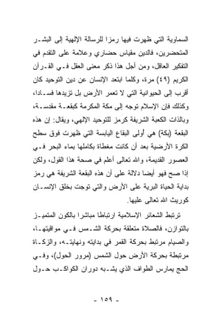 ‫ﺍﻟﺴﻤﺎﻭﻴﺔ ﺍﻟﺘﻲ ﻅﻬﺭﺕ ﻓﻴﻬﺎ ﺭﻤ ‪‬ﺍ ﻟﻠﺭﺴﺎﻟﺔ ﺍﻹﻟﻬﻴﺔ ﺇﻟﻰ ﺍﻟﺒﺸـﺭ‬
                           ‫ﺯ‬
‫ﺍﻟﻤﺘﺤﻀﺭﻴﻥ، ﻓﺎﻟﺩﻴﻥ ﻤﻘﻴﺎﺱ ﺤﻀﺎﺭﻱ ﻭﻋﻼﻤﺔ ﻋﻠﻰ ﺍﻟﺘﻘﺩﻡ ﻓﻲ‬
‫ﺍﻟﺘﻔﻜﻴﺭ ﺍﻟﻌﺎﻗل، ﻭﻤﻥ ﺃﺠل ﻫﺫﺍ ﹸﻜﺭ ﻤﻌﻨﻰ ﺍﻟﻌﻘل ﻓـﻲ ﺍﻟﻘـﺭﺁﻥ‬
                         ‫ﺫ‬
‫ﺍﻟﻜﺭﻴﻡ )٩٤( ﻤ ‪‬ﺓ، ﻭﻜﻠﻤﺎ ﺍﺒﺘﻌﺩ ﺍﻹﻨﺴﺎﻥ ﻋﻥ ﺩﻴﻥ ﺍﻟﺘﻭﺤﻴﺩ ﻜﺎﻥ‬
                                        ‫ﺭ‬
‫ﺃﻗﺭﺏ ﺇﻟﻰ ﺍﻟﺤﻴﻭﺍﻨﻴﺔ ﺍﻟﺘﻲ ﻻ ﺘﻌ ‪‬ﺭ ﺍﻷﺭﺽ ﺒل ﺘﺯﻴﺩﻫﺎ ﻓﺴـﺎ ‪‬ﺍ،‬
  ‫ﺩ‬                      ‫ﻤ‬
‫ﻭﻜﺫﻟﻙ ﻓﺈﻥ ﺍﻹﺴﻼﻡ ﺘﻭﺠﻪ ﺇﻟﻰ ﻤﻜﺔ ﺍﻟﻤﻜﺭﻤﺔ ﻜﺒﻘﻌـﺔ ﻤﻘﺩﺴـﺔ،‬
                                          ‫‪‬‬
‫ﻭﺒﺎﻟﺫﺍﺕ ﺍﻟﻜﻌﺒﺔ ﺍﻟﺸﺭﻴﻔﺔ ﻜﺭﻤﺯ ﻟﻠﺘﻭﺤﻴﺩ ﺍﻹﻟﻬﻲ، ﻭﻴﻘﺎل: ﺇﻥ ﻫﺫﻩ‬
    ‫‪‬‬
‫ﺍﻟﺒﻘﻌﺔ )ﺒﻜﺔ( ﻫﻲ ُﻭﻟﻰ ﺍﻟﺒﻘﺎﻉ ﺍﻟﻴﺎﺒﺴﺔ ﺍﻟﺘﻲ ﻅﻬﺭﺕ ﻓﻭﻕ ﺴﻁﺢ‬
                                    ‫ﺃ‬
‫ﺍﻟﻜﺭﺓ ﺍﻷﺭﻀﻴﺔ ﺒﻌﺩ ﺃﻥ ﻜﺎﻨﺕ ﻤﻐﻁﺎﺓ ﺒﻜﺎﻤﻠﻬﺎ ﺒﻤﺎﺀ ﺍﻟﺒﺤﺭ ﻓـﻲ‬
                                  ‫‪‬‬
‫ﺍﻟﻌﺼﻭﺭ ﺍﻟﻘﺩﻴﻤﺔ، ﻭﺍﷲ ﺘﻌﺎﻟﻰ ﺃﻋﻠﻡ ﻓﻲ ﺼﺤﺔ ﻫﺫﺍ ﺍﻟﻘﻭل، ﻭﻟﻜﻥ‬
‫ﺇﺫﺍ ﺼﺢ ﻓﻬﻭ ﺃﻴ ‪‬ﺎ ﺩﻻﻟﺔ ﻋﻠﻰ ﺃﻥ ﻫﺫﻩ ﺍﻟﺒﻘﻌﺔ ﺍﻟﺸﺭﻴﻔﺔ ﻫﻲ ﺭﻤﺯ‬
                          ‫‪‬‬            ‫ﻀ‬
‫ﺒﺩﺍﻴﺔ ﺍﻟﺤﻴﺎﺓ ﺍﻟﺒﺭﻴﺔ ﻋﻠﻰ ﺍﻷﺭﺽ ﻭﺍﻟﺘﻲ ﺘ ‪‬ﺠﺕ ﺒﺨﻠﻕ ﺍﻹﻨﺴـﺎﻥ‬
               ‫ﻭ‬
                                  ‫ﻜﻭﺭﻴﺙ ﺍﷲ ﺘﻌﺎﻟﻰ ﻋﻠﻴﻬﺎ.‬
‫ﺘﺭﺘﺒﻁ ﺍﻟﺸﻌﺎﺌﺭ ﺍﻹﺴﻼﻤﻴﺔ ﺍﺭﺘﺒﺎ ﹰﺎ ﻤﺒﺎﺸ ‪‬ﺍ ﺒﺎﻟﻜﻭﻥ ﺍﻟﻤﺘﻤﻴـﺯ‬
                 ‫ﺭ‬       ‫ﻁ‬
‫ﺒﺎﻟﺘﻭﺍﺯﻥ، ﻓﺎﻟﺼﻼﺓ ﻤﺘﻌﻠﻘﺔ ﺒﺤﺭﻜﺔ ﺍﻟﺸـﻤﺱ ﻓـﻲ ﻤﻭﺍﻗﻴﺘﻬـﺎ،‬
‫ﻭﺍﻟﺼﻴﺎﻡ ﻤﺭﺘﺒﻁ ﺒﺤﺭﻜﺔ ﺍﻟﻘﻤﺭ ﻓﻲ ﺒﺩﺍﻴﺘﻪ ﻭﻨﻬﺎﻴﺘـﻪ، ﻭﺍﻟﺯﻜـﺎﺓ‬
‫ﻤﺭﺘﺒﻁﺔ ﺒﺤﺭﻜﺔ ﺍﻷﺭﺽ ﺤﻭل ﺍﻟﺸﻤﺱ )ﻤﺭﻭﺭ ﺍﻟﺤﻭل(، ﻭﻓـﻲ‬
‫ﺍﻟﺤﺞ ﻴﻤﺎﺭﺱ ﺍﻟﻁﻭﺍﻑ ﺍﻟﺫﻱ ﻴﺸـﺒﻪ ﺩﻭﺭﺍﻥ ﺍﻟﻜﻭﺍﻜـﺏ ﺤـﻭل‬


                      ‫- ٩٥١ -‬
 