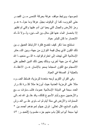 ‫ﺸﻤﻭﺴﻬﺎ، ﻭﻴﺭﺘﺒﻁ ﻤﻭﻗﻑ ﻋﺭﻓﺔ ﺒﺤﺭﻜﺔ ﺍﻟﺸﻤﺱ ﻤـﻥ ﺍﻟﻔﺠـﺭ‬
‫ﺤﺘﻰ ﺍﻟﻐﺭﻭﺏ، ﻜﻤﺎ ﺃﻥ ﺍﻟﻭﻗﻭﻑ ﺒﺠﺒل ﻋﺭﻓﺔ ﻭﻤﺎ ﺤﻭﻟـﻪ ﻫـﻭ‬
                               ‫‪‬‬
‫ﺭﻤﺯ ﻟﻸﺭﺽ ﻭﺍﻟﺠﺒﺎل ﺍﻟﺘﻲ ﻴﺤﻴﺎ ﺍﺒﻥ ﺁﺩﻡ ﻋﻠﻴﻬﺎ ﻭﺍﻟﺘﻲ ﻟﻡ ﺘﻅﻬﺭ‬
‫ﺇﻻ ﺒﺎﻨﺤﺴﺎﺭ ﺍﻟﻤﺎﺀ ﻋﻨﻬﺎ ﻗﺒل ﻤﻼﻴـﻴﻥ ﺍﻟﺴـﻨﻴﻥ، ﻭﻟـﻭﻻ ﺫﻟـﻙ‬
                               ‫ﺍﻻﻨﺤﺴﺎﺭ ﻤﺎ ﻜﺎﻥ ﻟﻠﺒﺸﺭ ﺤﻴﺎﺓ.‬
‫ﻨﺴﺘﻨﺘﺞ ﻤﻤﺎ ﹸﻜﺭ ﻜﻴﻑ ﺘﺘﻀﺢ ﻓﻜﺭﺓ ﺍﻻﺭﺘﺒﺎﻁ ﺍﻟﻌﻤﻴﻕ ﺒـﻴﻥ‬
                                    ‫ﺫ‬
‫ﺫﻟﻙ ﺍﻟﻜﻭﻥ ﺍﻟﺫﻱ ﻴﻤﺜل ﻗﻴﻤﺔ ﺍﻟﺘﻭﺍﺯﻥ ﻤﻥ ﺠﻬﺔ، ﻭﺒﻴﻥ ﺍﻟﺸـﻌﺎﺌﺭ‬
‫ﺍﻹﺴﻼﻤﻴﺔ ﺍﻟﺘﻲ ﺘﻬﺩﻑ ﺇﻟﻰ ﺍﺤﺘﺭﺍﻡ ﻗﻭﺍﻨﻴﻨـﻪ ﺍﻟﺘـﻲ ﻤﻨﺤﻬـﺎ ﺍﷲ‬
‫ﺘﻌﺎﻟﻰ ﻟﻪ ﻤﻥ ﺠﻬﺔ ﺃﺨﺭﻯ، ﻭﺒﺫﻟﻙ ﻴﻌﻴﻥ ﺫﻟﻙ ﺍﻟﺩﻴﻥ ﺍﻟﻌﻅﻴﻡ ﻋﻠﻰ‬
‫ﺍﻻﻨﺴﺠﺎﻡ ﻤﻊ ﺍﻟﻜﻭﻥ ﺍﻨﺴﺠﺎ ‪‬ﺎ ﻴﺴﻤﻭ ﺒﺎﻹﻨﺴﺎﻥ ﻋـﻥ ﺍﻻﻋﺘﻘـﺎﺩ‬
                           ‫ﻤ‬
                               ‫ﺒﺎﻟﻌﺒﺜﻴﺔ ﺃﻭ ﺍﻟﺼﺩﻓﺔ ﻓﻲ ﺍﻟﺤﻴﺎﺓ.‬
‫ﻭﻓﻲ ﺍﻟﻘﺭﺁﻥ ﺍﻟﻜﺭﻴﻡ ﺃﻭﺠﻪ ﻤﺘﻌﺩﺩﺓ ﻟﻠﺭﻤﺯﻴﺔ، ﻓﻨﺴﻠﻁ ﺍﻟﻀـﻭﺀ‬
‫ﻤﺜﻼ ﻋﻠﻰ ﺍﻟﺭﻤﺯﻴﺔ ﺍﻟﻌﺩﺩﻴﺔ ﺤﻴﺙ ﺃﺒﺭﺯﻫﺎ ﻤﺜﻼ ﻜﺜـﺭﺓ ﺘﻜـﺭﺍﺭ‬
             ‫ﹰ‬                                  ‫ﹰ‬
‫ﺍﻟﻌﺩﺩ ﺴﺒﻌﺔ ﻓﻲ ﺍﻟﺩﻴﺎﻨﺔ ﺍﻹﺴﻼﻤﻴﺔ ﻋﻤﻭ ‪‬ﺎ، ﻓﺎﻟﺴـﻤﺎﻭﺍﺕ ﺴـﺒﻊ‬
                  ‫ﻤ‬
‫ﻭﺍﻷﺭﻀﻴﻴﻥ ﺴﺒﻊ ﻭﺃﻴﺎﻡ ﺍﻷﺴﺒﻭﻉ ﻜﺫﻟﻙ، ﻭﻗﺩ ﺨﻠـﻕ ﺍﷲ ﺘﻌـﺎﻟﻰ‬
‫ﺍﻟﺴﻤﺎﻭﺍﺕ ﻭﺍﻷﺭﺽ ﻓﻲ ﺴﺘﺔ ﺃﻴﺎﻡ ﺜﻡ ﺍﺴـﺘﻭﻯ ﻋﻠـﻰ ﺍﻟﻌـﺭﺵ‬
‫ﺒﺎﻟﻴﻭﻡ ﺍﻟﺴﺎﺒﻊ، ﻗﺎل ﺘﻌﺎﻟﻰ: ‪‬ﻭﺇﻥ ﺠﻬﻨﻡ ﻟﻤﻭﻋﺩﻫﻡ ﺃﺠ ‪ِ ‬ـﻴ ‪* ‬‬
  ‫‪    ِ ‬ﱠ ‪ ‬ﹶ ‪  َ    ِ  ‬ﻤﻌ ﻥ‬
‫ﻟ ‪‬ﺎ ﺴﺒﻌﺔ ﺃﺒ ‪‬ﺍﺏ ﻟﻜ ﱢ ‪‬ﺎﺏ ﻤﻨﻬﻡ ﺠﺯﺀ ﻤﻘ ‪‬ﻭﻡ‪] ‬ﺍﻟﺤﺠـﺭ: ٣٤‬
             ‫ﹶﻬ ‪   ‬ﹸ َ ‪‬ﻭ ٍ ِ ﹸل ﺒ ٍ ‪ ‬ﹾ ‪      ‬ﹾﺴ ‪‬‬


                       ‫- ٠٦١ -‬
 