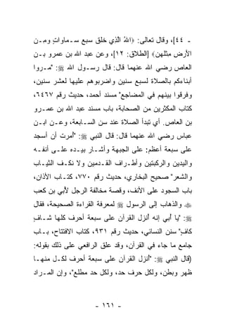 ‫ـ ٤٤[، ﻭﻗﺎل ﺘﻌﺎﻟﻰ: ‪‬ﺍﷲ ﺍﻟ ِﻱ ﺨﻠﻕ ﺴﺒﻊ ‪‬ـ ‪‬ﺎ ‪‬ﺍﺕ ﻭ ِـﻥ‬
‫ُ ﱠﺫ ﹶ ﹶ ﹶ ‪   ‬ﺴ ﻤ ﻭ ٍ ‪ ‬ﻤ ‪‬‬
‫ﺍﻷﺭ ِ ﻤﺜﻠﻬ ‪] ‬ﺍﻟﻁﻼﻕ: ٢١[، ﻭﻋﻥ ﻋﺒﺩ ﺍﷲ ﺒﻥ ﻋﻤﺭﻭ ﺒـﻥ‬
                                     ‫َ ‪‬ﺽ ِ ﹾ ﹶ ‪‬ﻥ‬
‫ﺍﻟﻌﺎﺹ ﺭﻀﻲ ﺍﷲ ﻋﻨﻬﻤﺎ ﻗﺎل: ﻗﺎل ﺭﺴـﻭل ﺍﷲ ‪" :‬ﻤـﺭﻭﺍ‬
‫ﺃﺒﻨﺎﺀﻜﻡ ﺒﺎﻟﺼﻼﺓ ﻟﺴﺒﻊ ﺴﻨﻴﻥ ﻭﺍﻀﺭﺒﻭﻫﻡ ﻋﻠﻴﻬﺎ ﻟﻌﺸﺭ ﺴﻨﻴﻥ،‬
‫ﻭﻓ ‪‬ﻗﻭﺍ ﺒﻴﻨﻬﻡ ﻓﻲ ﺍﻟﻤﻀﺎﺠﻊ" ﻤﺴﻨﺩ ﺃﺤﻤﺩ، ﺤﺩﻴﺙ ﺭﻗﻡ ٧٦٤٦،‬
                                               ‫ﺭ‬
‫ﻜﺘﺎﺏ ﺍﻟﻤﻜﺜﺭﻴﻥ ﻤﻥ ﺍﻟﺼﺤﺎﺒﺔ، ﺒﺎﺏ ﻤﺴﻨﺩ ﻋﺒﺩ ﺍﷲ ﺒﻥ ﻋﻤـﺭﻭ‬
‫ﺒﻥ ﺍﻟﻌﺎﺹ. ﺃﻱ ﺘﺒﺩﺃ ﺍﻟﺼﻼﺓ ﻋﻨﺩ ﺴﻥ ﺍﻟﺴـﺎﺒﻌﺔ، ﻭﻋـﻥ ﺍﺒـﻥ‬
‫ﻋﺒﺎﺱ ﺭﻀﻲ ﺍﷲ ﻋﻨﻬﻤﺎ ﻗﺎل: ﻗﺎل ﺍﻟﻨﺒﻲ ‪ُ" :‬ﻤﺭﺕ ﺃﻥ ﺃﺴﺠﺩ‬
           ‫ﺃ‬
‫ﻋﻠﻰ ﺴﺒﻌﺔ ﺃﻋﻅﻡ: ﻋﻠﻰ ﺍﻟﺠﺒﻬﺔ ﻭﺃﺸـﺎﺭ ﺒﻴـﺩﻩ ﻋﻠـﻰ ﺃﻨﻔـﻪ‬
‫ﻭﺍﻟﻴﺩﻴﻥ ﻭﺍﻟﺭﻜﺒﺘﻴﻥ ﻭﺃﻁـﺭﺍﻑ ﺍﻟﻘـﺩﻤﻴﻥ ﻭﻻ ﻨﻜـﻑ ﺍﻟﺜﻴـﺎﺏ‬
‫ﻭﺍﻟﺸﻌﺭ" ﺼﺤﻴﺢ ﺍﻟﺒﺨﺎﺭﻱ، ﺤﺩﻴﺙ ﺭﻗﻡ ٠٧٧، ﻜﺘـﺎﺏ ﺍﻷﺫﺍﻥ،‬
‫ﺒﺎﺏ ﺍﻟﺴﺠﻭﺩ ﻋﻠﻰ ﺍﻷﻨﻑ، ﻭﻗﺼﺔ ﻤﺨﺎﻟﻔﺔ ﺍﻟﺭﺠل ُﺒﻲ ﺒﻥ ﻜﻌﺏ‬
       ‫ﻷ ‪‬‬
‫‪ ‬ﻭﺍﻟﺫﻫﺎﺏ ﺇﻟﻰ ﺍﻟﺭﺴﻭل ‪ ‬ﻟﻤﻌﺭﻓﺔ ﺍﻟﻘﺭﺍﺀﺓ ﺍﻟﺼﺤﻴﺤﺔ، ﻓﻘﺎل‬
‫‪" :‬ﻴﺎ ُﺒﻲ ﺇﻨﻪ ُﻨﺯل ﺍﻟﻘﺭﺁﻥ ﻋﻠﻰ ﺴﺒﻌﺔ ﺃﺤﺭﻑ ﻜﻠﻬﺎ ﺸـﺎﻑ‬
‫ٍ‬                                 ‫ﺃ‬     ‫ﺃ ‪‬‬
‫ﻜﺎﻑ" ﺴﻨﻥ ﺍﻟﻨﺴﺎﺌﻲ، ﺤﺩﻴﺙ ﺭﻗﻡ ١٣٩، ﻜﺘﺎﺏ ﺍﻻﻓﺘﺘﺎﺡ، ﺒـﺎﺏ‬
                                               ‫ٍ‬
‫ﺠﺎﻤﻊ ﻤﺎ ﺠﺎﺀ ﻓﻲ ﺍﻟﻘﺭﺁﻥ، ﻭﻗﺩ ﻋﹼﻕ ﺍﻟﺭﺍﻓﻌﻲ ﻋﻠﻰ ﺫﻟﻙ ﺒﻘﻭﻟﻪ:‬
                        ‫ﻠ‬
‫)ﻗﺎل ﺍﻟﻨﺒﻲ ‪ُ" :‬ﻨﺯل ﺍﻟﻘﺭﺁﻥ ﻋﻠﻰ ﺴﺒﻌﺔ ﺃﺤﺭﻑ ﻟﻜـل ﻤﻨﻬـﺎ‬
                                   ‫ﺃ‬
‫ﻅﻬﺭ ﻭﺒﻁﻥ، ﻭﻟﻜل ﺤﺭﻑ ﺤﺩ، ﻭﻟﻜل ﺤﺩ ﻤﻁﻠﻊ"، ﻭﺇﻥ ﺍﻟﻤـﺭﺍﺩ‬
        ‫‪‬‬



                    ‫- ١٦١ -‬
 