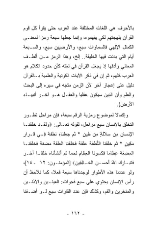 ‫ﺒﺎﻷﺤﺭﻑ ﻫﻲ ﺍﻟﻠﻐﺎﺕ ﺍﻟﻤﺨﺘﻠﻔﺔ ﻋﻨﺩ ﺍﻟﻌﺭﺏ ﺤﺘﻰ ﻴﻘﺭﺃ ﻜل ﻗﻭﻡ‬
‫ﺍﻟﻘﺭﺁﻥ ﺒﻠﻬﺠﺘﻬﻡ ﻟﻜﻲ ﻴﻔﻬﻤﻭﻩ، ﻭﺇ ﹼﻤﺎ ﺠﻌﻠﻬﺎ ﺴﺒﻌﺔ ﺭﻤ ‪‬ﺍ ﻟﻤﻌﻨـﻰ‬
        ‫ﺯ‬                 ‫ﻨ‬
‫ﺍﻟﻜﻤﺎل ﺍﻹﻟﻬﻲ ﻓﺎﻟﺴﻤﺎﻭﺍﺕ ﺴﺒﻊ، ﻭﺍﻷﺭﻀﻴﻴﻥ ﺴﺒﻊ، ﻭﺍﻟﺴـﺒﻌﺔ‬
‫ﺃﻴﺎﻡ ﺍﻟﺘﻲ ﺒﺩﺌﺕ ﻓﻴﻬﺎ ﺍﻟﺨﻠﻴﻘﺔ.. ﺇﻟﺦ، ﻭﻫﺫﺍ ﺍﻟﺭﻤﺯ ﻤـﻥ ﺃﻟﻁـﻑ‬
‫ﺍﻟﻤﻌﺎﻨﻲ ﻭﺃﺩﻗﻬﺎ ﺇﺫ ﻴﺠﻌل ﺍﻟﻘﺭﺁﻥ ﻓﻲ ﻟﻐﺘﻪ ﻜﺄﻥ ﺤﺩﻭﺩ ﺍﻟﻜﻼﻡ ﻫﻭ‬
‫ﺍﻟﻌﺭﺏ ﻜﻠﻬﻡ، ﺜﻡ ﺇﻥ ﻓﻲ ﺫﻜﺭ ﺍﻵﻴﺎﺕ ﺍﻟﻜﻭﻨﻴﺔ ﻭﺍﻟﻌﻠﻤﻴﺔ ﺒـﺎﻟﻘﺭﺁﻥ‬
                                       ‫‪‬‬
‫ﺩﻟﻴل ﻋﻠﻰ ﺇﻋﺠﺎﺯ ﺁﺨﺭ ﻷﻥ ﺍﻟﺯﻤﻥ ﻤﺘﺠﻪ ﻓﻲ ﺴﻴﺭﻩ ﺇﻟﻰ ﺍﻟﺒﺤﺙ‬
                             ‫‪‬‬
‫ﻭﺍﻟﻌﻠﻡ ﻭﺃﻥ ﺍﻟﺩﻴﻥ ﺴﻴﻜﻭﻥ ﻋﻘﻠ ‪‬ﺎ ﻭﺍﻟﻌﻘـل ﻫـﻭ ﺁﺨـﺭ ﺃﻨﺒﻴـﺎﺀ‬
                          ‫ﻴ‬                 ‫‪‬‬
                                                       ‫ﺍﻷﺭﺽ(.‬
‫ﻭﺇﻜﻤﺎﻻ ﻟﻤﻭﻀﻭﻉ ﺭﻤﺯﻴﺔ ﺍﻟﺭﻗﻡ ﺴﺒﻌﺔ، ﻓﺈﻥ ﻤﺭﺍﺤل ﺘﻁـﻭﺭ‬
            ‫‪‬‬                            ‫ﹰ‬
‫ﺍﻟﺘﺨﻠﻕ ﺒﺎﻹﻨﺴﺎﻥ ﺴﺒﻊ ﻤﺭﺍﺤل، ﻟﻘﻭﻟﻪ ﺘﻌـﺎﻟﻰ: ‪‬ﻭﻟ ﹶـﺩ ﺨﻠﻘ ﹶـﺎ‬
  ‫‪ ‬ﹶﻘ ‪ ‬ﹶ ﹶ ﹾﻨ‬
‫ﺍﻹﻨ ‪‬ﺎﻥ ِﻥ ﺴﻼﻟ ٍ ‪‬ﻥ ِﻴﻥ * ﺜ ‪ ‬ﺠﻌﻠ ﹶﺎﻩ ﻨﻁﻔ ﹰ ِـﻲ ﹶـ ‪‬ﺍ ٍ‬
‫ﻗ ﺭﺭ‬      ‫ِ ﹾ ﺴ ‪ ‬ﻤ ‪ ‬ﹶ ﹶ ﺔ ﻤ ﻁ ٍ ﹸﻡ ‪  ‬ﹾ ﻨ ‪ ‬ﹸ ﹾ ﹶ ﺔ ﻓ‬
‫ﻤﻜﻴﻥ * ﺜ ‪ ‬ﺨﻠﻘ ﹶﺎ ﺍﻟﻨﻁﻔﺔ ‪‬ﻠﻘ ﹰ ﻓﺨﻠﻘ ﹶﺎ ﺍﻟ ‪‬ﻠﻘﺔ ﻤﻀﻐ ﹰ ﻓﺨﻠﻘ ﹶـﺎ‬
  ‫‪ ٍ ِ ‬ﹸﻡ ﹶ ﹶ ﹾﻨ ﱡ ﹾ ﹶ ﹶ ﻋ ﹶ ﹶﺔ ﹶ ﹶ ﹶ ﹾﻨ ﹾﻌ ﹶ ﹶ ﹶ ‪  ‬ﹶﺔ ﹶ ﹶ ﹶ ﹾﻨ‬
‫ﺍﻟﻤﻀﻐﺔ ﻋ ﹶﺎ ‪‬ﺎ ﻓﻜﺴﻭ ﹶﺎ ﺍﻟﻌ ﹶﺎﻡ ﻟﺤ ‪‬ﺎ ﺜ ‪َ ‬ﻨﺸﺄ ﹶﺎﻩ ﺨﻠ ﹰـﺎ ﺁ ﹶـﺭ‬
‫ﹾ ‪  ‬ﹶ ﹶ ِﻅ ﻤ ﹶ ﹶ ‪  ‬ﻨ ﹾ ِ ﻅ ‪ ‬ﹶ ‪ ‬ﻤ ﹸﻡ ﺃ ﹶ ْ ﻨ ‪ ‬ﹶ ﹾ ﻘ ﺨ ‪‬‬
‫ﻓﺘ ‪‬ـﺎ ‪  ‬ﺍﷲ ﺃﺤ ‪‬ـﻥ ﺍﻟ ﹶـﺎﻟ ِﻴﻥ‪] ‬ﺍﻟﻤﺅﻤﻨـﻭﻥ: ٢١ ـ٤١[،‬
                      ‫ﹶ ﹶﺒ ﺭﻙ ُ َ ‪‬ﺴ ‪ ‬ﹾﺨ ِﻘ ‪‬‬
‫ﻭﻟﻭ ﻋﺩﺩﻨﺎ ﻫﺫﻩ ﺍﻷﻁﻭﺍﺭ ﻟﻭﺠﺩﻨﺎﻫﺎ ﺴﺒﻌﺔ ﻓﻌ ﹰ، ﻜﻤﺎ ﻨﻼﺤﻅ ﺃﻥ‬
‫‪‬‬            ‫ﻼ‬
‫ﺭﺃﺱ ﺍﻹﻨﺴﺎﻥ ﻴﺤﺘﻭﻱ ﻋﻠﻰ ﺴﺒﻊ ﻓﺠﻭﺍﺕ: ﺍﻟﻌﻴﻨـﻴﻥ ﻭﺍﻷﺫﻨـﻴﻥ‬
‫ﻭﺍﻟﻤﻨﺨﺭﻴﻥ ﻭﺍﻟﻔﻡ، ﻭﻜﺫﻟﻙ ﻓﺈﻥ ﻋﺩﺩ ﺍﻟﻘﺎﺭﺍﺕ ﺴﺒﻊ ﻟـﻭ ﺃﻀـﻔﻨﺎ‬


                         ‫- ٢٦١ -‬
 