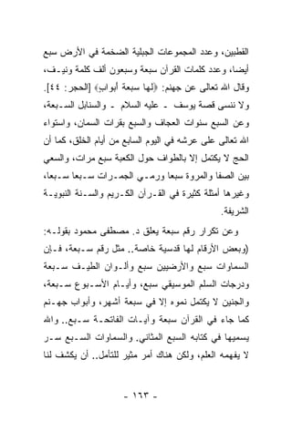 ‫ﺍﻟﻘﻁﺒﻴﻥ، ﻭﻋﺩﺩ ﺍﻟﻤﺠﻤﻭﻋﺎﺕ ﺍﻟﺠﺒﻠﻴﺔ ﺍﻟﻀﺨﻤﺔ ﻓﻲ ﺍﻷﺭﺽ ﺴﺒﻊ‬
‫ﺃﻴ ‪‬ﺎ، ﻭﻋﺩﺩ ﻜﻠﻤﺎﺕ ﺍﻟﻘﺭﺁﻥ ﺴﺒﻌﺔ ﻭﺴﺒﻌﻭﻥ ﺃﻟﻑ ﻜﻠﻤﺔ ﻭﻨﻴـﻑ،‬
                                                ‫ﻀ‬
‫ﻭﻗﺎل ﺍﷲ ﺘﻌﺎﻟﻰ ﻋﻥ ﺠﻬﻨﻡ: ‪‬ﻟ ‪‬ﺎ ﺴﺒﻌﺔ ﺃﺒ ‪‬ﺍﺏ‪] ‬ﺍﻟﺤﺠﺭ: ٤٤[.‬
              ‫ﹶﻬ ‪   ‬ﹸ َ ‪‬ﻭ ٍ‬
‫ﻭﻻ ﻨﻨﺴﻰ ﻗﺼﺔ ﻴﻭﺴﻑ ـ ﻋﻠﻴﻪ ﺍﻟﺴﻼﻡ ـ ﻭﺍﻟﺴﻨﺎﺒل ﺍﻟﺴـﺒﻌﺔ،‬
‫ﻭﻋﻥ ﺍﻟﺴﺒﻊ ﺴﻨﻭﺍﺕ ﺍﻟﻌﺠﺎﻑ ﻭﺍﻟﺴﺒﻊ ﺒﻘﺭﺍﺕ ﺍﻟﺴﻤﺎﻥ، ﻭﺍﺴﺘﻭﺍﺀ‬
‫ﺍﷲ ﺘﻌﺎﻟﻰ ﻋﻠﻰ ﻋﺭﺸﻪ ﻓﻲ ﺍﻟﻴﻭﻡ ﺍﻟﺴﺎﺒﻊ ﻤﻥ ﺃﻴﺎﻡ ﺍﻟﺨﻠﻕ، ﻜﻤﺎ ﺃﻥ‬
‫‪‬‬
‫ﺍﻟﺤﺞ ﻻ ﻴﻜﺘﻤل ﺇﻻ ﺒﺎﻟﻁﻭﺍﻑ ﺤﻭل ﺍﻟﻜﻌﺒﺔ ﺴﺒﻊ ﻤﺭﺍﺕ، ﻭﺍﻟﺴﻌﻲ‬
‫ﺒﻴﻥ ﺍﻟﺼﻔﺎ ﻭﺍﻟﻤﺭﻭﺓ ﺴﺒ ‪‬ﺎ ﻭﺭﻤـﻲ ﺍﻟﺠﻤـﺭﺍﺕ ﺴـﺒ ‪‬ﺎ ﺴـﺒ ‪‬ﺎ،‬
  ‫ﻌ‬      ‫ﻌ‬                     ‫ﻌ‬
‫ﻭﻏﻴﺭﻫﺎ ﺃﻤﺜﻠﺔ ﻜﺜﻴﺭﺓ ﻓﻲ ﺍﻟﻘـﺭﺁﻥ ﺍﻟﻜـﺭﻴﻡ ﻭﺍﻟﺴـﻨﺔ ﺍﻟﻨﺒﻭﻴـﺔ‬
                                               ‫ﺍﻟﺸﺭﻴﻔﺔ.‬
‫ﻭﻋﻥ ﺘﻜﺭﺍﺭ ﺭﻗﻡ ﺴﺒﻌﺔ ﻴﻌﻠﻕ ﺩ. ﻤﺼﻁﻔﻰ ﻤﺤﻤﻭﺩ ﺒﻘﻭﻟـﻪ:‬
‫)ﻭﺒﻌﺽ ﺍﻷﺭﻗﺎﻡ ﻟﻬﺎ ﻗﺩﺴﻴﺔ ﺨﺎﺼﺔ.. ﻤﺜل ﺭﻗﻡ ﺴـﺒﻌﺔ، ﻓـﺈﻥ‬
‫‪‬‬
‫ﺍﻟﺴﻤﺎﻭﺍﺕ ﺴﺒﻊ ﻭﺍﻷﺭﻀﻴﻴﻥ ﺴﺒﻊ ﻭﺃﻟـﻭﺍﻥ ﺍﻟﻁﻴـﻑ ﺴـﺒﻌﺔ‬
‫ﻭﺩﺭﺠﺎﺕ ﺍﻟﺴﻠﻡ ﺍﻟﻤﻭﺴﻴﻘﻲ ﺴﺒﻊ، ﻭﺃﻴـﺎﻡ ﺍﻷﺴـﺒﻭﻉ ﺴـﺒﻌﺔ،‬
‫ﻭﺍﻟﺠﻨﻴﻥ ﻻ ﻴﻜﺘﻤل ﻨﻤﻭﻩ ﺇﻻ ﻓﻲ ﺴﺒﻌﺔ ﺃﺸﻬﺭ، ﻭﺃﺒﻭﺍﺏ ﺠﻬـﻨﻡ‬
‫ﻜﻤﺎ ﺠﺎﺀ ﻓﻲ ﺍﻟﻘﺭﺁﻥ ﺴﺒﻌﺔ ﻭﺁﻴـﺎﺕ ﺍﻟﻔﺎﺘﺤـﺔ ﺴـﺒﻊ.. ﻭﺍﷲ‬
‫ﻴﺴﻤﻴﻬﺎ ﻓﻲ ﻜﺘﺎﺒﻪ ﺍﻟﺴﺒﻊ ﺍﻟﻤﺜﺎﻨﻲ. ﻭﺍﻟﺴﻤﺎﻭﺍﺕ ﺍﻟﺴـﺒﻊ ﺴـﺭ‬
‫ﻻ ﻴﻔﻬﻤﻪ ﺍﻟﻌﻠﻡ، ﻭﻟﻜﻥ ﻫﻨﺎﻙ ﺃﻤﺭ ﻤﺜﻴﺭ ﻟﻠﺘﺄﻤل.. ﺃﻥ ﻴﻜﺸﻑ ﻟﻨﺎ‬
         ‫‪‬‬


                     ‫- ٣٦١ -‬
 