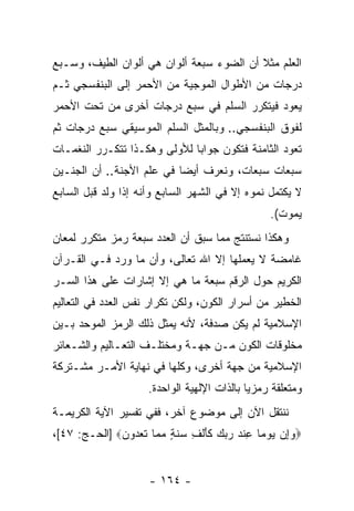 ‫ﺍﻟﻌﻠﻡ ﻤﺜﻼ ﺃﻥ ﺍﻟﻀﻭﺀ ﺴﺒﻌﺔ ﺃﻟﻭﺍﻥ ﻫﻲ ﺃﻟﻭﺍﻥ ﺍﻟﻁﻴﻑ، ﻭﺴـﺒﻊ‬
                                       ‫ﹰ ‪‬‬
‫ﺩﺭﺠﺎﺕ ﻤﻥ ﺍﻷﻁﻭﺍل ﺍﻟﻤﻭﺠﻴﺔ ﻤﻥ ﺍﻷﺤﻤﺭ ﺇﻟﻰ ﺍﻟﺒﻨﻔﺴﺠﻲ ﺜـﻡ‬
‫ﻴﻌﻭﺩ ﻓﻴﺘﻜﺭﺭ ﺍﻟﺴﻠﻡ ﻓﻲ ﺴﺒﻊ ﺩﺭﺠﺎﺕ ﺃﺨﺭﻯ ﻤﻥ ﺘﺤﺕ ﺍﻷﺤﻤﺭ‬
‫ﻟﻔﻭﻕ ﺍﻟﺒﻨﻔﺴﺠﻲ.. ﻭﺒﺎﻟﻤﺜل ﺍﻟﺴﻠﻡ ﺍﻟﻤﻭﺴﻴﻘﻲ ﺴﺒﻊ ﺩﺭﺠﺎﺕ ﺜﻡ‬
‫ﺘﻌﻭﺩ ﺍﻟﺜﺎﻤﻨﺔ ﻓﺘﻜﻭﻥ ﺠﻭﺍ ‪‬ﺎ ﻟﻸﻭﻟﻰ ﻭﻫﻜـﺫﺍ ﺘﺘﻜـﺭﺭ ﺍﻟﻨﻐﻤـﺎﺕ‬
                              ‫ﺒ‬
‫ﺴﺒﻌﺎﺕ ﺴﺒﻌﺎﺕ، ﻭﻨﻌﺭﻑ ﺃﻴ ‪‬ﺎ ﻓﻲ ﻋﻠﻡ ﺍﻷﺠﻨﺔ.. ﺃﻥ ﺍﻟﺠﻨـﻴﻥ‬
                           ‫ﻀ‬
‫ﻻ ﻴﻜﺘﻤل ﻨﻤﻭﻩ ﺇﻻ ﻓﻲ ﺍﻟﺸﻬﺭ ﺍﻟﺴﺎﺒﻊ ﻭﺃ ﹼﻪ ﺇﺫﺍ ﻭﻟﺩ ﻗﺒل ﺍﻟﺴﺎﺒﻊ‬
                    ‫ﻨ‬
                                                      ‫ﻴﻤﻭﺕ(.‬
‫ﻭﻫﻜﺫﺍ ﻨﺴﺘﻨﺘﺞ ﻤﻤﺎ ﺴﺒﻕ ﺃﻥ ﺍﻟﻌﺩﺩ ﺴﺒﻌﺔ ﺭﻤﺯ ﻤﺘﻜﺭﺭ ﻟﻤﻌﺎﻥ‬
                           ‫‪‬‬
‫ﻏﺎﻤﻀﺔ ﻻ ﻴﻌﻤﻠﻬﺎ ﺇﻻ ﺍﷲ ﺘﻌﺎﻟﻰ، ﻭﺃﻥ ﻤﺎ ﻭﺭﺩ ﻓـﻲ ﺍﻟﻘـﺭﺁﻥ‬
                   ‫‪‬‬
‫ﺍﻟﻜﺭﻴﻡ ﺤﻭل ﺍﻟﺭﻗﻡ ﺴﺒﻌﺔ ﻤﺎ ﻫﻲ ﺇﻻ ﺇﺸﺎﺭﺍﺕ ﻋﻠﻰ ﻫﺫﺍ ﺍﻟﺴـﺭ‬
‫ﺍﻟﺨﻁﻴﺭ ﻤﻥ ﺃﺴﺭﺍﺭ ﺍﻟﻜﻭﻥ، ﻭﻟﻜﻥ ﺘﻜﺭﺍﺭ ﻨﻔﺱ ﺍﻟﻌﺩﺩ ﻓﻲ ﺍﻟﺘﻌﺎﻟﻴﻡ‬
‫ﺍﻹﺴﻼﻤﻴﺔ ﻟﻡ ﻴﻜﻥ ﺼﺩﻓﺔ، ﻷ ﹼﻪ ﻴﻤﺜل ﺫﻟﻙ ﺍﻟﺭﻤﺯ ﺍﻟﻤﻭﺤﺩ ﺒـﻴﻥ‬
                            ‫ﻨ‬
‫ﻤﺨﻠﻭﻗﺎﺕ ﺍﻟﻜﻭﻥ ﻤـﻥ ﺠﻬـﺔ ﻭﻤﺨﺘﻠـﻑ ﺍﻟﺘﻌـﺎﻟﻴﻡ ﻭﺍﻟﺸـﻌﺎﺌﺭ‬
‫ﺍﻹﺴﻼﻤﻴﺔ ﻤﻥ ﺠﻬﺔ ﺃﺨﺭﻯ، ﻭﻜﻠﻬﺎ ﻓﻲ ﻨﻬﺎﻴﺔ ﺍﻷﻤـﺭ ﻤﺸـﺘﺭﻜﺔ‬
                       ‫ﻭﻤﺘﻌﻠﻘﺔ ﺭﻤﺯ ‪‬ﺎ ﺒﺎﻟﺫﺍﺕ ﺍﻹﻟﻬﻴﺔ ﺍﻟﻭﺍﺤﺩﺓ.‬
                                               ‫ﻴ‬
‫ﻨﻨﺘﻘل ﺍﻵﻥ ﺇﻟﻰ ﻤﻭﻀﻭﻉ ﺁﺨﺭ، ﻓﻔﻲ ﺘﻔﺴﻴﺭ ﺍﻵﻴﺔ ﺍﻟﻜﺭﻴﻤـﺔ‬
‫‪‬ﻭﺇﻥ ﻴﻭ ‪‬ﺎ ﻋﻨﺩ ﺭﺒﻙ ﻜﺄﻟ ِ ‪‬ﻨ ٍ ﻤ ‪‬ﺎ ﺘﻌ ‪‬ﻭﻥ‪] ‬ﺍﻟﺤـﺞ: ٧٤[،‬
              ‫‪    ِ ‬ﻤ ِ ﹾ ‪    ‬ﹶ َ ﹾ ﻑ ﺴ ﹶ ﺔ ‪ ‬ﻤ ﹶ ‪‬ﺩ ‪‬‬


                        ‫- ٤٦١ -‬
 