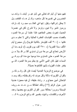 ‫ﻨﻔﻬﻡ ﻤﻨﻬﺎ ﺃﻥ ﺃﻴﺎﻡ ﺍﷲ ﺘﻌﺎﻟﻰ ﻫﻲ ﺃﻴﺎﻡ ﻏﻴـﺭ ﺃﻴﺎﻤﻨـﺎ، ﻭﺫﻫـﺏ‬
                    ‫‪‬‬
‫ﺍﻟﻤﻔﺴﺭﻭﻥ ﻓﻲ ﺘﻔﺴﻴﺭﻫﺎ ﻜل ﻤﺫﻫﺏ، ﻭﻜـل ﻫـﺫﻩ ﺍﻟﺘﻔﺎﺼـﻴل‬
‫ﻻ ﻴﻤﻜﻥ ﺇﺩﺭﺍﻜﻬﺎ، ﻭﻗﻴل: ﺇﻨﻬﺎ ﻓﻲ ﺍﻟﻐﺎﻟـﺏ ﻤﺠـﺭﺩ ﺇﺸـﺎﺭﺍﺕ‬
‫ﻭﺭﻤﻭﺯ ﺘﺸﻴﺭ ﻭﻻ ﺘﺒﻴﻥ، ﻭﺘﺭﻤﺯ ﻭﻻ ﺘﺸﺭﺡ. ﻟﻜﻥ ﻓﻲ ﻋﺼﺭﻨﺎ‬
‫ﺍﻟﺤﺩﻴﺙ ﺘﻐﻴﺭﺕ ﺒﻌﺽ ﺍﻟﻤﻔﺎﻫﻴﻡ، ﻓﺈﺫﺍ ﻋﻠﻤﻨﺎ ﺃﻥ ﺴﺭﻋﺔ ﺍﻟﻀﻭﺀ‬
‫ﺒﺎﻟﻔﻀﺎﺀ ﺤﺴﺏ ﺍﻟﻘﻴﺎﺴﺎﺕ ﺍﻟﻤﻘﺩﺭﺓ ﺍﻟﺤﺎﻟﻴﺔ ﻭﺍﻟﺘﻲ ﻻ ﻨﻌﻠﻡ ﻤـﺩﻯ‬
‫ﺩﻗﺘﻬﺎ = )٠٠٣ ﺃﻟﻑ ﻜﻴﻠﻭﻤﺘﺭ ﺒﺎﻟﺜﺎﻨﻴﺔ ﺘﻘﺭﻴ ‪‬ﺎ( ﻭﺃﻥ ﻤﺠﻤﻭﻉ ﺃﻴﺎﻡ‬
                 ‫ﺒ‬
‫ﺍﻷﻟﻑ ﺴﻨﺔ ﺍﻟﻘﻤﺭﻴﺔ )= ٠٥٣ ﺃﻟﻑ ﻴﻭﻡ ﺘﻘﺭﻴ ‪‬ـﺎ(، ﻟﻭﺠـﺩﻨﺎ ﺃﻥ‬
               ‫ﺒ‬
‫ﺍﻷﺭﺽ ﺘﺤﺘﺎﺝ ﺇﻟﻰ ﺴﺭﻋﺔ ﺩﻭﺭﺍﻥ ﺘﺴﺎﻭﻱ ﺃﻜﺜـﺭ ﻗﻠـﻴﻼ ﻤـﻥ‬
    ‫ﹰ‬
‫ﺴﺭﻋﺔ ﺍﻟﻀﻭﺀ ﺤﺘﻰ ﺘﺘﺴﺎﻭﻯ ﻤﺩﺓ ﻴﻭﻤﻬﺎ ﻤﻊ ﻤﺩﺓ ﺍﻟﻴـﻭﻡ ﻓـﻲ‬
‫ﺍﻟﺴﻤﺎﺀ، ﻓﻬل ﻜﺎﻥ ﺍﻟﻨﺒﻲ ﺍﻷﻤﻲ ‪ ‬ﻴﻌﻠﻡ ﺒﺴﺭﻋﺔ ﺍﻟﻀﻭﺀ ﺍﻟﺘـﻲ‬
                ‫ﻴﻔﺨﺭ ﻋﻠﻤﺎﺀ ﺍﻟﻔﻴﺯﻴﺎﺀ ﺒﺄﻨﻬﻡ ﺍﻜﺘﺸﻔﻭﻫﺎ ﺤﺩﻴ ﹰﺎ؟.‬
                   ‫ﺜ‬
‫ﻓﻲ ﻤﻭﻀﻭﻉ ﺍﻟﺭﻤﺯﻴﺔ ﺍﻟﻌﺩﺩﻴﺔ ﺃﻴ ‪‬ﺎ، ﻓﺈﻥ ﻜل ﺭﻗـﻡ ﹸﻜـﺭ‬
   ‫ﺫ‬         ‫‪‬‬     ‫ﻀ‬
‫ﺒﺎﻟﻘﺭﺁﻥ ﺍﻟﻜﺭﻴﻡ ﻟﻪ ﺩﻻﻟﺔ ﻭﻜل ﺤﺭﻑ ﻟﻪ ﺭﻗﻡ ﻴﻘﺎﺒﻠﻪ، ﻭﻟﻘﺩ ﻭﺠـﺩ‬
‫ﺍﻟﺒﺎﺤﺜﺎﻥ ﺃﻤﻴﻥ ﺤﺠﺎﺝ ﻭ ﺩ. ﺭﺸﺎﺩ ﺨﻠﻴﻔﺔ، ﺃﻥ ﻓﻴﻪ ﻤﻌﺠﺯﺓ ﻋﺩﺩﻴﺔ‬
                ‫‪‬‬
‫ﺘﺩﻭﺭ ﺤﻭل ﺍﻟﺭﻗﻡ )٩١( ﻭﺫﻟﻙ ﺍﻨﻁﻼ ﹰﺎ ﻤـﻥ ﻋـﺩﺩ ﺤـﺭﻭﻑ‬
                ‫ﻗ‬
‫ﺍﻟﺒﺴﻤﻠﺔ ﻭﻤﺭﻭ ‪‬ﺍ ﺒﻌﻼﻗﺔ ﺴﻭﺭ ﺍﻟﻘﺭﺁﻥ ﺍﻟﻜﺭﻴﻡ ﻤﻊ ﺒﻌﻀﻬﺎ ﻭﻋﺩﺩ‬
                                       ‫ﺭ‬
‫ﺍﻷﺤﺭﻑ ﻭﺍﻟﻜﻠﻤﺎﺕ، ﻭﺍﻨﺘﻬﺎﺀ ﺒﺘﻔﺴﻴﺭ ﺍﻟﻔـﻭﺍﺘﺢ ﺍﻟﺭﻤﺯﻴـﺔ ﺍﻟــ‬


                      ‫- ٥٦١ -‬
 