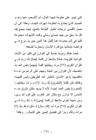 ‫ﺍﻟﺘﻲ ﺘﺠﺒﺭ ﻋﻠﻰ ﻤﻘﺎﻭﻤﺔ ﺸﻬﻭﺓ ﺍﻟﻤﺎل، ﺜﻡ ﺍﻷﺼﻌﺏ ﻤﻨﻬﺎ ﻭﻫـﻭ‬
‫ﺍﻟﺼﻴﺎﻡ ﺍﻟﺫﻱ ﻴﺤﺘﺎﺝ ﺒﻪ ﻟﻤﻘﺎﻭﻤﺔ ﺸﻬﻭﺍﺕ ﺍﻟﺠﺴﺩ، ﻭﻫﻜﺫﺍ ﺇﻟﻰ ﺃﻥ‬
                                  ‫‪‬‬
‫ﻨﺼل ﻷﻗﺼﻰ ﺩﺭﺠﺎﺕ ﺍﺨﺘﺒﺎﺭ ﺍﻟﻁﺎﻋﺔ ﺒﺎﻟﺤﺞ، ﺤﻴﺙ ﻴﺠﻤﻊ ﻓﻴﻪ‬
‫ﻜل ﻤﺎ ﺴﺒﻕ ﻤﻥ ﺠﻬﺩ ﺠﺴﺩﻱ ﻭﻤﺎﻟﻲ ﻭﻜﺒﺕ ﻟﻠﺸﻬﻭﺍﺕ ﻤﺠﻤﻭﻋﺔ‬
‫ﻜﻠﻬﺎ ﻓﻲ ﺃﻴﺎﻡ ﻤﻌﺩﻭﺩﺓ، ﻓﻤﺎ ﺃﻜﻤل ﻫﺫﺍ ﺍﻟﺩﻴﻥ ﺤﻴﻥ ﻴﺘـﺩﺭﺝ ﻓـﻲ‬
         ‫ﻓﺭﺍﺌﻀﻪ ﻤﺘﻤﺎﺸ ‪‬ﺎ ﻤﻊ ﻗﺩﺭﺓ ﺍﻹﻨﺴﺎﻥ ﻭﻤﺤﺘﺭ ‪‬ﺎ ﻟﻀﻌﻔﻪ.‬
                 ‫ﻤ‬                       ‫ﻴ‬
‫ﺃﻴ ‪‬ﺎ ﻫﻨﺎﻙ ﺭﻤﺯﻴﺔ ﻋﺩﺩﻴﺔ ﺇﻟﻰ ﺍﻟﺘﻭﺍﺯﻥ ﻓﻲ ﻜﺜﻴﺭ ﻤﻥ ﺍﻵﻴﺎﺕ‬
                                               ‫ﻀ‬
‫ﺍﻟﻘﺭﺁﻨﻴﺔ ﺍﻟﻜﺭﻴﻤﺔ، ﻓﻤﺜﻼ ‪‬ﻼﺤﻅ ﺃﻥ ﻜﻠﻤﺔ )ﺠﻨﺔ( ﹸﻜـﺭﺕ ﻓـﻲ‬
        ‫ﺫ‬            ‫‪‬‬     ‫ﹰﻴ‬
‫ﺍﻟﻘﺭﺁﻥ ﺍﻟﻜﺭﻴﻡ )٢٧( ﻤ ‪‬ﺓ، ﻭﻴﻘﺎﺒﻠﻬﺎ ﻜﻠﻤﺔ )ﺠﻬﻨﻡ( ﺒﻨﻔﺱ ﺍﻟﻌـﺩﺩ‬
                                   ‫ﺭ‬
‫ﺒﺎﻟﻀﺒﻁ، ﻷﻥ ﺍﻟﺘﻭﺍﺯﻥ ﺒﻴﻥ ﺍﻟﺠﻨﺔ ﻭﺠﻬﻨﻡ ﻋﻠﻰ ﺍﻟﺭﻏﻡ ﻤﻥ ﺸـ ‪‬ﺓ‬
 ‫ﺩ‬                                         ‫‪‬‬
‫ﺘﻨﺎﻗﻀﻬﻤﺎ ﻴﺩﻋﻭ ﺍﻹﻨﺴﺎﻥ ﻻﺨﺘﻴﺎﺭ ﺃﺤﺩ ﺍﻟﻁﺭﻴﻘﻴﻥ ﻭﻟﻴﺱ ﻜﻠﻴﻬﻤﺎ،‬
‫ﻭﻜﺫﻟﻙ ﻓﺈﻥ ﻜﻠﻤﺔ )ﺍﻟﻤﺸﺭﻕ( ﹸﻜـﺭﺕ )٦( ﻤـﺭﺍﺕ ﻭﻴﻘﺎﺒﻠﻬـﺎ‬
                        ‫ﺫ‬               ‫‪‬‬
‫)ﺍﻟﻤﻐﺭﺏ( ﺒﻨﻔﺱ ﺍﻟﻌﺩﺩ ﺃﻴ ‪‬ﺎ، ﻷﻨﻪ ﻻ ﻴﻭﺠﺩ ﻤﻜﺎﻥ ﺘﺸﺭﻕ ﻤﻨـﻪ‬
                            ‫ﻀ‬
‫ﺍﻟﺸﻤﺱ ﺇﻻ ﺘﻭﺍﺯﻥ ﻤﻊ ﻤﻜﺎﻥ ﺁﺨﺭ ﻟﺘﻐﺭﺏ ﻋﻠﻰ ﻗﻭﻡ ﺁﺨـﺭﻴﻥ،‬
‫ﻭﻤﻥ ﻨﺎﺤﻴﺔ ﺃﺨﺭﻯ ﻨﻼﺤﻅ ﺃﻥ ﻜﻠﻤﺔ )ﻴﻤﻴﻥ( ﻗـﺩ ﹸﻜـﺭﺕ ﻓـﻲ‬
        ‫ﺫ‬                 ‫‪‬‬
‫ﺍﻟﻘﺭﺁﻥ ﺍﻟﻜﺭﻴﻡ )٥٢( ﻤ ‪‬ﺓ ﺃﻤﺎ )ﺍﻟﺸـﻤﺎل( ﻓـ ﹸﻜﺭﺕ ﻓﻘـﻁ )٧(‬
            ‫ﺫ‬                   ‫ﺭ‬
 ‫ﻤﺭﺍﺕ ﻭﺫﻟﻙ ﺭﻤ ‪‬ﺍ ﺇﻟﻰ ﺘﻔﻀﻴل ﺍﻟﻴﻤﻴﻥ ﻋﻠﻰ ﺍﻟﺸﻤﺎل،.. ﻭﻫﻜﺫﺍ.‬
                                        ‫ﺯ‬




                      ‫- ٧٦١ -‬
 