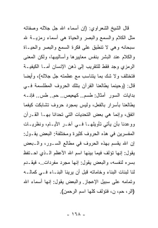 ‫ﻗﺎل ﺍﻟﺸﻴﺦ ﺍﻟﺸﻌﺭﺍﻭﻱ: )ﺇﻥ ﺃﺴﻤﺎﺀ ﺍﷲ ﺠل ﺠﻼﻟﻪ ﻭﺼﻔﺎﺘﻪ‬
                        ‫‪‬‬
‫ﻤﺜل ﺍﻟﻜﻼﻡ ﻭﺍﻟﺴﻤﻊ ﻭﺍﻟﺒﺼﺭ ﻭﺍﻟﺤﻴﺎﺓ ﻫﻲ ﺃﺴﻤﺎﺀ ﺭﻤﺯﻴـﺔ ﷲ‬
‫ﺴﺒﺤﺎﻨﻪ ﻭﻫﻲ ﻻ ﺘﻨﻁﺒﻕ ﻋﻠﻰ ﻓﻜﺭﺓ ﺍﻟﺴﻤﻊ ﻭﺍﻟﺒﺼﺭ ﻭﺍﻟﺤﻴـﺎﺓ‬
‫ﻭﺍﻟﻜﻼﻡ ﻋﻨﺩ ﺍﻟﺒﺸﺭ ﺒﻨﻔﺱ ﻤﻌﺎﻴﻴﺭﻫﺎ ﻭﺃﺴﺎﻟﻴﺒﻬﺎ، ﻭﻟﻜﻥ ﺍﻟﻤﻌﻨﻰ‬
‫ﺍﻟﺭﻤﺯﻱ ﻭﺠﺩ ﻓﻘﻁ ﻟﻠﺘﻘﺭﻴﺏ ﺇﻟﻰ ﺫﻫﻥ ﺍﻹﻨﺴﺎﻥ ﺃﻤـﺎ ﺍﻟﻜﻴﻔﻴـﺔ‬
‫ﻓﺘﺨﺘﻠﻑ ﻭﻻ ﺸﻙ ﺒﻤﺎ ﻴﺘﻨﺎﺴﺏ ﻤﻊ ﻋﻅﻤﺘﻪ ﺠل ﺠﻼﻟﻪ(، ﻭﺃﻴ ‪‬ﺎ‬
 ‫ﻀ‬
‫ﻗﺎل: )ﻭﺤﻴﻨﻤﺎ ﻴﻁﺎﻟﻌﻨﺎ ﺍﻟﻘﺭﺁﻥ ﺒﺘﻠﻙ ﺍﻟﺤﺭﻭﻑ ﺍﻟﻤﻁﻠﺴﻤﺔ ﻓـﻲ‬
‫ﺒﺩﺍﻴﺎﺕ ﺍﻟﺴﻭﺭ ﺃﻤﺜﺎل: ﻁﺴﻡ.. ﻜﻬﻌﻴﺹ.. ﺤﻡ.. ﻁﺱ.. ﻓﺈ ﹼـﻪ‬
  ‫ﻨ‬
‫ﻴﻁﺎﻟﻌﻨﺎ ﺒﺄﺴﺭﺍﺭ ﺒﺎﻟﻔﻌل، ﻭﻟﻴﺱ ﺒﻤﺠﺭﺩ ﺤﺭﻭﻑ ﺘﺸﺎﺒﻜﺕ ﻜﻴﻔﻤﺎ‬
‫ﺍﺘﻔﻕ، ﻭﺇ ﹼﻤﺎ ﻫﻲ ﺒﻌﺽ ﺍﻟﺘﺤﺩﻴﺎﺕ ﺍﻟﺘﻲ ﺘﺤﺩﺍﻨﺎ ﺒﻬـﺎ ﺍﻟﻘـﺭﺁﻥ‬
                                           ‫ﻨ‬
‫ﻭﻭﻋﺩﻨﺎ ﺒﺄﻥ ﻴﺄﺘﻲ ﺘﺄﻭﻴﻠﻬـﺎ ﻓـﻲ ﺁﺨـﺭ ﺍﻷﻴـﺎﻡ، ﻭﻨﻅﺭﻴـﺎﺕ‬
                                        ‫‪‬‬
‫ﺍﻟﻤﻔﺴﺭﻴﻥ ﻓﻲ ﻫﺫﻩ ﺍﻟﺤﺭﻭﻑ ﻜﺜﻴﺭﺓ ﻭﻤﺨﺘﻠﻔﺔ: ﺍﻟﺒﻌﺽ ﻴﻘـﻭل:‬
‫ﺇﻥ ﺍﷲ ﻴﻘﺴﻡ ﺒﻬﺫﻩ ﺍﻟﺤﺭﻭﻑ ﻓﻲ ﻤﻁﺎﻟﻊ ﺍﻟﺴـﻭﺭ، ﻭﺍﻟـﺒﻌﺽ‬
                                             ‫‪‬‬
‫ﻴﻘﻭل: ﺇ ﹼﻬﺎ ﺘﺅﻟﻑ ﻓﻴﻤﺎ ﺒﻴﻨﻬﺎ ﺍﺴﻡ ﺍﷲ ﺍﻷﻋﻅﻡ ﺍﻟـﺫﻱ ﺍﺤـﺘﻔﻅ‬
                                            ‫ﻨ‬
‫ﺒﺴﺭﻩ ﻟﻨﻔﺴﻪ، ﻭﺍﻟﺒﻌﺽ ﻴﻘﻭل: ﺇﻨﻬﺎ ﻤﺠﺭﺩ ﻤﻔﺭﺩﺍﺕ..، ﻓﻴﻘـﺩﻡ‬
‫ﻟﻨﺎ ﻟﺒﻨﺎﺕ ﺍﻟﺒﻨﺎﺀ ﻭﺨﺎﻤﺎﺘﻪ ﻗﺒل ﺃﻥ ﻴﺭﻴﻨﺎ ﺍﻟﺒﻨـﺎﺀ ﻓـﻲ ﻜﻤﺎﻟـﻪ‬
                         ‫‪‬‬
‫ﻭﺘﻤﺎﻤﻪ ﻋﻠﻰ ﺴﺒﻴل ﺍﻹﻋﺠﺎﺯ. ﻭﺍﻟﺒﻌﺽ ﻴﻘﻭل: ﺇﻨﻬﺎ ﺃﺴﻤﺎﺀ ﺍﷲ‬
                  ‫)ﺍﻟﺭ، ﺤﻡ، ﻥ، ﻓﺘﺅﻟﻑ ﻜﻠﻬﺎ ﺍﺴﻡ ﺍﻟﺭﺤﻤﻥ(.‬



                     ‫- ٨٦١ -‬
 