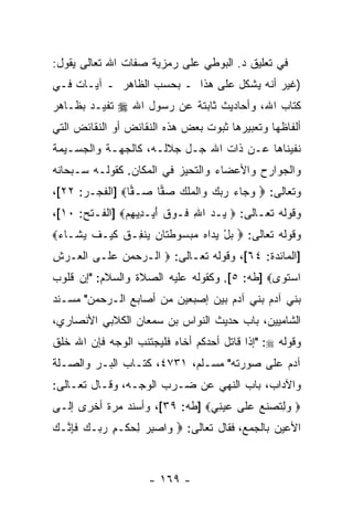 ‫ﻓﻲ ﺘﻌﻠﻴﻕ ﺩ. ﺍﻟﺒﻭﻁﻲ ﻋﻠﻰ ﺭﻤﺯﻴﺔ ﺼﻔﺎﺕ ﺍﷲ ﺘﻌﺎﻟﻰ ﻴﻘﻭل:‬
‫)ﻏﻴﺭ ﺃ ﹼﻪ ﻴﺸﻜل ﻋﻠﻰ ﻫﺫﺍ ـ ﺒﺤﺴﺏ ﺍﻟﻅﺎﻫﺭ ـ ﺁﻴـﺎﺕ ﻓـﻲ‬
                                        ‫ﻨ‬
‫ﻜﺘﺎﺏ ﺍﷲ، ﻭﺃﺤﺎﺩﻴﺙ ﺜﺎﺒﺘﺔ ﻋﻥ ﺭﺴﻭل ﺍﷲ ‪ ‬ﺘﻔﻴـﺩ ﺒﻅـﺎﻫﺭ‬
‫ﺃﻟﻔﺎﻅﻬﺎ ﻭﺘﻌﺒﻴﺭﻫﺎ ﺜﺒﻭﺕ ﺒﻌﺽ ﻫﺫﻩ ﺍﻟﻨﻘﺎﺌﺽ ﺃﻭ ﺍﻟﻨﻘﺎﺌﺽ ﺍﻟﺘﻲ‬
‫ﻨﻔﻴﻨﺎﻫﺎ ﻋـﻥ ﺫﺍﺕ ﺍﷲ ﺠـل ﺠﻼﻟـﻪ، ﻜﺎﻟﺠﻬـﺔ ﻭﺍﻟﺠﺴـﻴﻤﺔ‬
‫ﻭﺍﻟﺠﻭﺍﺭﺡ ﻭﺍﻷﻋﻀﺎﺀ ﻭﺍﻟﺘﺤﻴﺯ ﻓﻲ ﺍﻟﻤﻜﺎﻥ. ﻜﻘﻭﻟـﻪ ﺴـﺒﺤﺎﻨﻪ‬
‫ﻭﺘﻌﺎﻟﻰ: ‪ ‬ﻭ ‪‬ﺎﺀ ﺭﺒﻙ ‪‬ﺍﻟﻤﻠﻙ ﺼ ‪‬ﺎ ‪‬ـ ‪‬ﺎ‪] ‬ﺍﻟﻔﺠـﺭ: ٢٢[،‬
                ‫‪‬ﺠ ‪    ‬ﻭ ﹾ ‪ ‬ﹶ ‪  ‬ﻔ ﺼ ﻔ‬
‫ﻭﻗﻭﻟﻪ ﺘﻌـﺎﻟﻰ: ‪ ‬ـﺩ ﺍﷲ ﹶـﻭﻕ ﺃﻴ‪‬ـ ِﻴﻬﻡ‪] ‬ﺍﻟﻔـﺘﺢ: ٠١[،‬
               ‫ﻴ ‪ ِ ‬ﻓ ‪ ‬ﹶ َ ﺩ ِ‪‬‬
‫ﻭﻗﻭﻟﻪ ﺘﻌﺎﻟﻰ: ‪ ‬ﺒل ﻴ ‪‬ﺍﻩ ﻤﺒ ‪‬ﻭﻁ ﹶﺎﻥ ‪‬ﻨ ِـﻕ ﻜﻴ‪‬ـﻑ ﻴ ﹶـﺎﺀ‪‬‬
 ‫‪ ْ ‬ﺩ ‪  ‬ﺴ ﹶﺘ ِ ﻴ ﻔ ﹸ ﹶ ﹶ ‪‬ﺸ ‪‬‬
‫]ﺍﻟﻤﺎﺌﺩﺓ: ٤٦[، ﻭﻗﻭﻟﻪ ﺘﻌـﺎﻟﻰ: ‪ ‬ﺍﻟـﺭﺤﻤﻥ ﻋ ﹶـﻰ ﺍﻟ ‪‬ـﺭﺵ‬
‫ﹾﻌ ‪ِ ‬‬    ‫‪    ‬ﻠ‬
‫ﺍﺴﺘ ‪‬ﻯ‪] ‬ﻁﻪ: ٥[. ﻭﻜﻘﻭﻟﻪ ﻋﻠﻴﻪ ﺍﻟﺼﻼﺓ ﻭﺍﻟﺴﻼﻡ: "ﺇﻥ ﻗﻠﻭﺏ‬
     ‫‪‬‬                                        ‫‪ ‬ﹶﻭ‬
‫ﺒﻨﻲ ﺁﺩﻡ ﺒﻨﻲ ﺁﺩﻡ ﺒﻴﻥ ﺇﺼﺒﻌﻴﻥ ﻤﻥ ﺃﺼﺎﺒﻊ ﺍﻟـﺭﺤﻤﻥ" ﻤﺴـﻨﺩ‬
‫ﺍﻟﺸﺎﻤﻴﻴﻥ، ﺒﺎﺏ ﺤﺩﻴﺙ ﺍﻟﻨﻭﺍﺱ ﺒﻥ ﺴﻤﻌﺎﻥ ﺍﻟﻜﻼﺒﻲ ﺍﻷﻨﺼﺎﺭﻱ،‬
‫ﻭﻗﻭﻟﻪ ‪" :‬ﺇﺫﺍ ﻗﺎﺘل ﺃﺤﺩﻜﻡ ﺃﺨﺎﻩ ﻓﻠﻴﺠﺘﻨﺏ ﺍﻟﻭﺠﻪ ﻓﺈﻥ ﺍﷲ ﺨﻠﻕ‬
‫ﺁﺩﻡ ﻋﻠﻰ ﺼﻭﺭﺘﻪ" ﻤﺴـﻠﻡ، ١٣٧٤، ﻜﺘـﺎﺏ ﺍﻟﺒـﺭ ﻭﺍﻟﺼـﻠﺔ‬
‫ﻭﺍﻵﺩﺍﺏ، ﺒﺎﺏ ﺍﻟﻨﻬﻲ ﻋﻥ ﻀـﺭﺏ ﺍﻟﻭﺠـﻪ، ﻭﻗـﺎل ﺘﻌـﺎﻟﻰ:‬
‫‪ِ  ‬ﺘﺼﻨ ‪ ‬ﻋ ﹶﻰ ﻋﻴ ِﻲ‪] ‬ﻁﻪ: ٩٣[، ﻭﺃﺴﻨﺩ ﻤﺭﺓ ﺃﺨﺭﻯ ﺇﻟـﻰ‬
                                ‫ﻭﻟ ﹸ ‪ ‬ﹶﻊ ‪‬ﻠ ‪ ‬ﻨ‬
‫ﺍﻷﻋﻴﻥ ﺒﺎﻟﺠﻤﻊ، ﻓﻘﺎل ﺘﻌﺎﻟﻰ: ‪ ‬ﺍﺼﺒﺭ ﻟﺤﻜﹾـﻡ ﺭ ‪‬ـﻙ ﻓﺈ ﱠـﻙ‬
‫ﻭ ‪ ِ  ِ  ِ ‬ﺒ ‪ ‬ﹶ ِﻨ ‪‬‬



                     ‫- ٩٦١ -‬
 