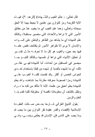 ‫ﻗﺎل ﺘﻌﺎﻟﻰ: ‪ ‬ﺎﻟﻡ ﺍﻟﻐﻴ ِ ‪‬ﺍﻟ ﱠـ ‪‬ﺎﺩﺓ‪] ‬ﺍﻟﺭﻋﺩ: ٩[، ﻓﻬـﺫﻩ‬
                   ‫ﻋ ِ ‪ ‬ﹾ ﹶ ‪‬ﺏ ﻭ ﺸ ﻬ ‪ِ ‬‬
‫ﺍﻵﻴﺔ ﺍﻟﻜﺭﻴﻤﺔ ﺭﻤﺯ ﻟﻠﺘﻭﺍﺯﻥ ﺒﻴﻥ ﻋﻠﻤﻴﻥ ﻻ ﻴﺤﻴﻁ ﺒﻬﻤﺎ ﺇﻻ ﺍﻟﺤﻕ‬
                                      ‫‪‬‬
‫ﺴﺒﺤﺎﻨﻪ ﻭﺘﻌﺎﻟﻰ، ﻭﻫﻤﺎ ﻋﻠﻡ ﺍﻟﻐﻴﺏ ﺃﻱ ﻤﺎ ﻴﻐﻴﺏ ﻋ ﹼﺎ ﻤﻥ ﺤﻘﺎﺌﻕ‬
          ‫ﻨ‬
‫ﺍﻷﻤﻭﺭ ﺍﻟﺘﻲ ﻻ ﻨﺭﺍﻫﺎ ﻭﺍﻷﺤﺩﺍﺙ ﺍﻟﺘﻲ ﺴﺘﺼﻴﺭ ﻤﺴﺘﻘﺒ ﹰ، ﻭﻜﺫﻟﻙ‬
       ‫ﻼ‬
‫ﻋﻠﻡ ﺍﻟﺸﻬﺎﺩﺓ ﺃﻱ ﻤﺎ ‪‬ﺸﺎﻫﺩ ﻤﻥ ﺍﻟﻅﺎﻫﺭ ﻭﺍﻟﺒﺎﻁﻥ ﻋﻠﻰ ﺍﻟﺴـﻭﺍﺀ،‬
                                   ‫ﻴ‬
‫ﻭﺍﻹﻨﺴﺎﻥ ﻻ ﻴﺭﻯ ﺇﻻ ﻅﻭﺍﻫﺭ ﺍﻷﻤﻭﺭ ﺜﻡ ﻴﻜﺘﺸﻑ ﻨﻘﺹ ﻋﻠﻤـﻪ‬
‫ﻓﻴﻬﺎ ﺒﻌﺩ ﺤﻴﻥ، ﻭﺍﻟﻐﻴﺏ ﻫﻭ ﻜل ﻤﺎ ﻻ ﻨﻌﺭﻓـﻪ ﻤﺜـل ﺘﻔﺴـﻴﺭ‬
‫ﺃﻭ ﺘﺤﻠﻴل ﺍﻷﺸﻴﺎﺀ ﺍﻟﺘﻲ ﻨﺭﺍﻫﺎ ﺃﻭ ﻨﻠﻤﺴﻬﺎ، ﻭﻜﺫﻟﻙ ﺍﻟﺘﻨﺒـﺅ ﺒﻤـﺎ‬
‫ﺴﻴﺼﻴﺭ ﻓﻲ ﺍﻟﻤﺴﺘﻘﺒل ﻤﻥ ﺃﺤﺩﺍﺙ، ﺃﻤﺎ ﺍﻟﺸﻬﺎﺩﺓ ﻓﻬـﻲ ﻋﻜـﺱ‬
‫ﺫﻟﻙ، ﺃﻱ ﻤﺎ ﻨﺸﻬﺩﻩ ﺒﺄﻨﻔﺴﻨﺎ ﺃﻭ ﺸﻬﺩﻩ ﻤﻥ ﻗﺒﻠﻨﺎ ﺒﺎﺴﺘﺨﺩﺍﻡ ﺇﺤـﺩﻯ‬
‫ﺍﻟﺤﻭﺍﺱ ﺍﻟﺨﻤﺱ ﺃﻭ ﺃﻜﺜﺭ. ﻭﻗﺩ ﺘﻘﺩﻤﺕ ﻜﻠﻤـﺔ ﺍﻟﻐﻴـﺏ ﻋﻠـﻰ‬
‫ﺍﻟﺸﻬﺎﺩﺓ ﺭﻤ ‪‬ﺍ ﻟﺼﻌﻭﺒﺔ ﻤﻌﺭﻓﺘﻪ ﻤﻘﺎﺭﻨﺔ ﺒﻤﺎ ﻨﺸﺎﻫﺩﻩ، ﻭﺍﷲ ﻴﻌﻠﻡ‬
                                           ‫ﺯ‬
‫ﺍﻟﺸﻬﺎﺩﺓ ﺒﻌﻠﻡ ﺃﻋﻤﻕ ﻤﻥ ﻋﻠﻤﻨﺎ، ﻷﻨﻨﺎ ﻻ ﻨﺘﺄﻜﺩ ﻤﻥ ﻜﻨﻪ ﻤﺎ ﻨـﺭﺍﻩ‬
                                       ‫ٍ‬    ‫ٍ‬
‫ﻭﻨﻅل ﻨﻜﺘﺸﻑ ﺃﻥ ﻤﻌﻠﻭﻤﺎﺘﻨﺎ ﻨﺎﻗﺼﺔ ﺃﻭ ﻤﻐﻠﻭﻁﺔ ﻜﻠﻤﺎ ﺘﻘﺩﻡ ﺒﻨـﺎ‬
                                             ‫ﺍﻟﻌﻠﻡ ﻭﺍﻟﺯﻤﻥ.‬
‫ﻴﻘﻭل ﺍﻟﺸﻴﺦ ﺍﻟﻐﺯﺍﻟﻲ ﺸـﺎﺭ ‪‬ﺎ ﺒﻌـﺽ ﺼـﻔﺎﺕ ﺍﻟﻌﻘﻴـﺩﺓ‬
                     ‫ﺤ‬
‫ﺍﻹﺴﻼﻤﻴﺔ )ﺍﻟﻘﻀﺎﺀ ﻭﺍﻟﻘﺩﺭ ﻋﻘﻴﺩﺓ ﺘﻘﺭ ﺍﻟﺘﻭﺍﺯﻥ ﺒﻴﻥ ﻤﺎ ﻴﺠﺏ ﷲ‬
‫ﻭﻤﺎ ﻴﺠﺏ ﻋﻠﻰ ﺍﻟﻨﺎﺱ ﻓﺈﻥ ﺍﻹﻨﺴﺎﻥ ﻗﺩ ﻴﻁﻐﻰ ﻭﻴﻨﺴـﻰ، ﻭﻓـﻲ‬


                       ‫- ٧١ -‬
 