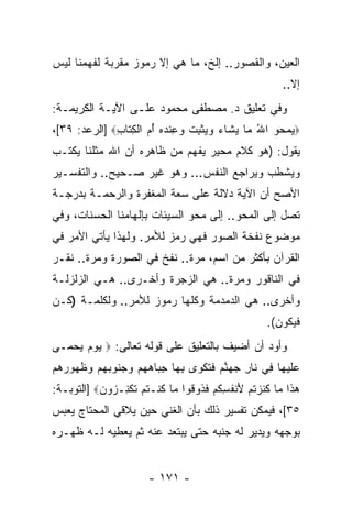 ‫ﺍﻟﻌﻴﻥ، ﻭﺍﻟﻘﺼﻭﺭ.. ﺇﻟﺦ، ﻤﺎ ﻫﻲ ﺇﻻ ﺭﻤﻭﺯ ﻤﻘﺭﺒﺔ ﻟﻔﻬﻤﻨﺎ ﻟﻴﺱ‬
                                                        ‫ﺇﻻ..‬
‫ﻭﻓﻲ ﺘﻌﻠﻴﻕ ﺩ. ﻤﺼﻁﻔﻰ ﻤﺤﻤﻭﺩ ﻋﻠـﻰ ﺍﻵﻴـﺔ ﺍﻟﻜﺭﻴﻤـﺔ:‬
‫‪‬ﻴﻤ ‪‬ﻭ ﺍﷲ ‪‬ﺎ ﻴ ﹶﺎﺀ ﻭﻴﺜﺒﺕ ﻭ ِﻨﺩﻩ ﺃ ‪ ‬ﺍﻟﻜ ﹶﺎﺏ‪] ‬ﺍﻟﺭﻋﺩ: ٩٣[،‬
              ‫ُ ﻤ ‪‬ﺸ ‪   ‬ﹾ ِ ﹸ ‪‬ﻋ ‪ُ  ‬ﻡ ﹾ ِﺘ ِ‬   ‫‪ ‬ﺤ‬
‫ﻴﻘﻭل: )ﻫﻭ ﻜﻼﻡ ﻤﺤﻴﺭ ‪‬ﻔﻬﻡ ﻤﻥ ﻅﺎﻫﺭﻩ ﺃﻥ ﺍﷲ ﻤﺜﻠﻨﺎ ﻴﻜﺘـﺏ‬
               ‫‪‬‬              ‫ﻴ‬
‫ﻭﻴﺸﻁﺏ ﻭﻴﺭﺍﺠﻊ ﺍﻟﻨﻔﺱ... ﻭﻫﻭ ﻏﻴﺭ ﺼـﺤﻴﺢ.. ﻭﺍﻟﺘﻔﺴـﻴﺭ‬
‫ﺍﻷﺼﺢ ﺃﻥ ﺍﻵﻴﺔ ﺩﻻﻟﺔ ﻋﻠﻰ ﺴﻌﺔ ﺍﻟﻤﻐﻔﺭﺓ ﻭﺍﻟﺭﺤﻤـﺔ ﺒﺩﺭﺠـﺔ‬
                                          ‫‪‬‬
‫ﺘﺼل ﺇﻟﻰ ﺍﻟﻤﺤﻭ.. ﺇﻟﻰ ﻤﺤﻭ ﺍﻟﺴﻴﺌﺎﺕ ﺒﺈﻟﻬﺎﻤﻨﺎ ﺍﻟﺤﺴﻨﺎﺕ، ﻭﻓﻲ‬
‫ﻤﻭﻀﻭﻉ ﻨﻔﺨﺔ ﺍﻟﺼﻭﺭ ﻓﻬﻲ ﺭﻤﺯ ﻟﻸﻤﺭ. ﻭﻟﻬﺫﺍ ﻴﺄﺘﻲ ﺍﻷﻤﺭ ﻓﻲ‬
‫ﺍﻟﻘﺭﺁﻥ ﺒﺄﻜﺜﺭ ﻤﻥ ﺍﺴﻡ، ﻤﺭﺓ.. ﻨﻔﺦ ﻓﻲ ﺍﻟﺼﻭﺭﺓ ﻭﻤﺭﺓ.. ﻨﻘـﺭ‬
‫ﻓﻲ ﺍﻟﻨﺎﻗﻭﺭ ﻭﻤﺭﺓ.. ﻫﻲ ﺍﻟﺯﺠﺭﺓ ﻭﺃﺨـﺭﻯ.. ﻫـﻲ ﺍﻟﺯﻟﺯﻟـﺔ‬
‫ﻭﺃﺨﺭﻯ.. ﻫﻲ ﺍﻟﺩﻤﺩﻤﺔ ﻭﻜﻠﻬﺎ ﺭﻤﻭﺯ ﻟﻸﻤﺭ.. ﻭﻟﻜﻠﻤـﺔ )ﻜـﻥ‬
                                                    ‫ﻓﻴﻜﻭﻥ(.‬
‫ﻭﺃﻭﺩ ﺃﻥ ﺃﻀﻴﻑ ﺒﺎﻟﺘﻌﻠﻴﻕ ﻋﻠﻰ ﻗﻭﻟﻪ ﺘﻌﺎﻟﻰ: ‪ ‬ﻴﻭﻡ ﻴﺤ ‪‬ـﻰ‬
  ‫‪    ‬ﻤ‬
‫ﻋﻠﻴ ‪‬ﺎ ِﻲ ﹶﺎﺭ ﺠﻬﻨﻡ ﻓﺘﻜ ‪‬ﻯ ﺒ ‪‬ﺎ ﺠ ‪‬ﺎﻫﻬﻡ ﻭ ‪‬ﻨﻭﺒﻬﻡ ﻭﻅ ‪‬ﻭﺭﻫﻡ‬
‫‪ ‬ﹶ ‪‬ﻬ ﻓ ﻨ ِ ‪  ‬ﱠ ‪ ‬ﹶ ﹸ ﹾﻭ ِﻬ ِﺒ ‪   ‬ﺠ ‪    ‬ﹸﻬ ‪  ‬‬
‫ﻫ ﹶﺍ ‪‬ﺎ ﻜﻨﺯﺘﻡ ﻷﻨﻔﺴﻜﻡ ﻓ ﹸﻭ ﹸﻭﺍ ‪‬ﺎ ﻜﻨﹾـﺘﻡ ﺘﻜ ِـ ‪‬ﻭ ‪] ‬ﺍﻟﺘﻭﺒـﺔ:‬
           ‫‪‬ﺫ ﻤ ﹶ ﹶ ‪ ‬ﹸ ‪ َ ‬ﹾ ﹸ ِ ﹸ ‪ ‬ﹶﺫ ﻗ ﻤ ﹸ ﹸ ‪ ‬ﹶ ﹾﻨ ﺯ ﻥ‬
‫٥٣[، ﻓﻴﻤﻜﻥ ﺘﻔﺴﻴﺭ ﺫﻟﻙ ﺒﺄﻥ ﺍﻟﻐﻨﻲ ﺤﻴﻥ ﻴﻼﻗﻲ ﺍﻟﻤﺤﺘﺎﺝ ﻴﻌﺒﺱ‬
                            ‫‪‬‬
‫ﺒﻭﺠﻬﻪ ﻭﻴﺩﻴﺭ ﻟﻪ ﺠﻨﺒﻪ ﺤﺘﻰ ﻴﺒﺘﻌﺩ ﻋﻨﻪ ﺜﻡ ﻴﻌﻁﻴﻪ ﻟـﻪ ﻅﻬـﺭﻩ‬


                       ‫- ١٧١ -‬
 