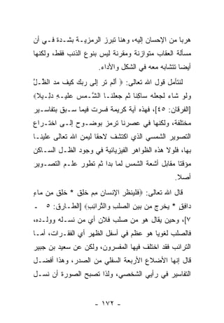 ‫ﻫﺭ ‪‬ﺎ ﻤﻥ ﺍﻹﺤﺴﺎﻥ ﺇﻟﻴﻪ، ﻭﻫﻨﺎ ﺘﺒﺭﺯ ﺍﻟﺭﻤﺯﻴـﺔ ﺒﺸـﺩﺓ ﻓـﻲ ﺃﻥ‬
‫‪‬‬                                                ‫ﺒ‬
‫ﻤﺴﺄﻟﺔ ﺍﻟﻌﻘﺎﺏ ﻤﺘﻭﺍﺯﻨﺔ ﻭﻤﻘﺭﻨﺔ ﻟﻴﺱ ﺒﻨﻭﻉ ﺍﻟﺫﻨﺏ ﻓﻘﻁ، ﻭﻟﻜﻨﻬﺎ‬
                       ‫ﺃﻴ ‪‬ﺎ ﺘﺘﺸﺎﺒﻪ ﻤﻌﻪ ﻓﻲ ﺍﻟﺸﻜل ﻭﺍﻷﺩﺍﺀ.‬
                                                    ‫ﻀ‬
‫ﻟﻨﺘﺄﻤل ﻗﻭل ﺍﷲ ﺘﻌﺎﻟﻰ: ‪ ‬ﺃﻟﻡ ﺘ ‪ ‬ﺇ ﹶﻰ ﺭﺒﻙ ﻜﻴﻑ ﻤﺩ ﺍﻟ ﱢـل‬
‫َ ﹶ ‪ ‬ﹶ ﺭ ِﻟ ‪   ‬ﹶ ‪ ‬ﹶ ‪  ‬ﻅ ﱠ‬
‫ﻭﻟﻭ ﹶﺎﺀ ﻟ ‪ ‬ﻠﻪ ‪‬ﺎﻜ ﹰﺎ ﺜ ‪  ‬ﻠ ﹶـﺎ ﺍﻟ ﱠـﻤﺱ ﻋﻠﻴ‪‬ـﻪ ﺩ ِـﻴﻼ‪‬‬
 ‫ﺸ ‪   ‬ﹶ ِ ‪‬ﻟ ﹰ‬        ‫‪ ‬ﹶ ‪ ‬ﺸ ‪ ‬ﹶﺠﻌ ﹶ ‪ ‬ﺴ ِﻨ ﹸﻡ ﺠﻌ ﹾﻨ‬
‫]ﺍﻟﻔﺭﻗﺎﻥ: ٥٤[، ﻓﻬﺫﻩ ﺁﻴﺔ ﻜﺭﻴﻤﺔ ﻓﺴﺭﺕ ﻓﻴﻤﺎ ﺴـﺒﻕ ﺒﺘﻔﺎﺴـﻴﺭ‬
‫ﻤﺨﺘﻠﻔﺔ، ﻭﻟﻜﻨﻬﺎ ﻓﻲ ﻋﺼﺭﻨﺎ ﺘﺭﻤﺯ ﺒﻭﻀـﻭﺡ ﺇﻟـﻰ ﺍﺨﺘـﺭﺍﻉ‬
‫ﺍﻟﺘﺼﻭﻴﺭ ﺍﻟﺸﻤﺴﻲ ﺍﻟﺫﻱ ﹸﻜﺘﺸﻑ ﻻﺤ ﹰﺎ ﻟﻴﻤﻥ ﺍﷲ ﺘﻌﺎﻟﻰ ﻋﻠﻴﻨـﺎ‬
                      ‫ﻘ‬        ‫ﺍ‬
‫ﺒﻬﺎ، ﻓﻠﻭﻻ ﻫﺫﻩ ﺍﻟﻅﻭﺍﻫﺭ ﺍﻟﻔﻴﺯﻴﺎﺌﻴﺔ ﻓﻲ ﻭﺠﻭﺩ ﺍﻟﻅـل ﺍﻟﺴـﺎﻜﻥ‬
‫ﻤﺅﻗ ﹰﺎ ﻤﻘﺎﺒل ﺃﺸﻌﺔ ﺍﻟﺸﻤﺱ ﻟﻤﺎ ﺒﺩﺍ ﺜﻡ ﺘﻁﻭﺭ ﻋﻠـﻡ ﺍﻟﺘﺼـﻭﻴﺭ‬
                                                ‫ﺘ‬
                                                    ‫ﺃﺼﻼ.‬
                                                     ‫ﹰ‬
‫ﻗﺎل ﺍﷲ ﺘﻌﺎﻟﻰ: ‪‬ﻓﻠ ‪‬ﻨﻅ ِ ﺍ ِﻨ ‪‬ﺎﻥ ﻤﻡ ﺨ ِﻕ * ﺨ ِﻕ ِﻥ ‪‬ﺎﺀ‬
‫ﹸﻠ ﹶ ﻤ ﻤ ٍ‬    ‫ﹶ ﹾﻴ ﹾ ﹸﺭ ﻹ ﺴ ‪  ِ ‬ﹸﻠ ﹶ‬
‫‪‬ﺍﻓﻕ * ﻴﺨﺭﺝ ﻤﻥ ﺒﻴﻥ ﺍﻟﺼﻠﺏ ‪‬ﺍﻟﺘ ‪‬ﺍﺌﺏ‪] ‬ﺍﻟﻁـﺎﺭﻕ: ٥ ـ‬
               ‫ﺩ ِ ٍ ‪ ‬ﹾ ‪  ِ    ِ  ‬ﹾ ِ ﻭ ﱠﺭ ِ ِ‬
‫٧[، ﻭﺤﻴﻥ ﻴﻘﺎل ﻫﻭ ﻤﻥ ﺼﻠﺏ ﻓﻼﻥ ﺃﻱ ﻤﻥ ﻨﺴـﻠﻪ ﻭﻭﻟـﺩﻩ،‬
‫ﻓﺎﻟﺼﻠﺏ ﻟﻐﻭ ‪‬ﺎ ﻫﻭ ﻋﻅﻡ ﻓﻲ ﺃﺴﻔل ﺍﻟﻅﻬﺭ ﺃﻱ ﺍﻟﻔﻘـﺭﺍﺕ، ﺃﻤـﺎ‬
                                        ‫ﻴ‬
‫ﺍﻟﺘﺭﺍﺌﺏ ﻓﻘﺩ ﺍﺨﺘﻠﻑ ﻓﻴﻬﺎ ﺍﻟﻤﻔﺴﺭﻭﻥ، ﻭﻟﻜﻥ ﻋﻥ ﺴﻌﻴﺩ ﺒﻥ ﺠﺒﻴﺭ‬
‫ﻗﺎل ﺇ ﹼﻬﺎ ﺍﻷﻀﻼﻉ ﺍﻷﺭﺒﻌﺔ ﺍﻟﺴﻔﻠﻲ ﻤﻥ ﺍﻟﺼﺩﺭ، ﻭﻫﺫﺍ ﺃﻓﻀـل‬
                                           ‫ﻨ‬
‫ﺍﻟﺘﻔﺎﺴﻴﺭ ﻓﻲ ﺭﺃﻴﻲ ﺍﻟﺸﺨﺼﻲ، ﻭﻟﺫﺍ ﺘﺼﺒﺢ ﺍﻟﺼﻭﺭﺓ ﺃﻥ ﻨﺴـل‬
     ‫‪‬‬


                      ‫- ٢٧١ -‬
 