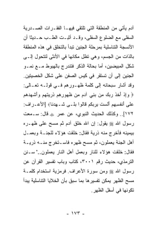 ‫ﺁﺩﻡ ﻴﺄﺘﻲ ﻤﻥ ﺍﻟﻤﻨﻁﻘﺔ ﺍﻟﺘﻲ ﺘﻠﺘﻘﻲ ﻓﻴﻬـﺎ ﺍﻟﻔﻘـﺭﺍﺕ ﺍﻟﺼـﺩﺭﻴﺔ‬
‫ﺍﻟﺴﻔﻠﻰ ﻤﻊ ﺍﻟﻀﻠﻭﻉ ﺍﻟﺴﻔﻠﻰ، ﻭﻗـﺩ ﺃﺜﺒـﺕ ﺍﻟﻁـﺏ ﺤـﺩﻴ ﹰﺎ ﺃﻥ‬
‫ﺜ ‪‬‬
‫ﺍﻷﻨﺴﺠﺔ ﺍﻟﺘﻨﺎﺴﻠﻴﺔ ﺒﻤﺭﺤﻠﺔ ﺍﻟﺠﻨﻴﻥ ﺘﺒﺩﺃ ﺒﺎﻟﺘﺨﻠﻕ ﻓﻲ ﻫﺫﻩ ﺍﻟﻤﻨﻁﻘﺔ‬
‫ﺒﺎﻟﺫﺍﺕ ﻤﻥ ﺍﻟﺠﺴﻡ، ﻭﻫﻲ ﺘﻅل ﻤﻜﺎﻨﻬﺎ ﻓﻲ ﺍﻷﻨﺜﻰ ﻟﺘﺘﺤﻭل ﺇﻟـﻰ‬
‫ﺸﻜل ﺍﻟﻤﺒﻴﻀﻴﻥ، ﺃﻤﺎ ﺒﺤﺎﻟﺔ ﺍﻟﺫﻜﺭ ﻓﺘﻨﺩﺭﺝ ﺒﺎﻟﻬﺒﻭﻁ ﻤـﻊ ﻨﻤـﻭ‬
‫ﺍﻟﺠﻨﻴﻥ ﺇﻟﻰ ﺃﻥ ﺘﺴﺘﻘﺭ ﻓﻲ ﻜﻴﺱ ﺍﻟﺼﻔﻥ ﻋﻠﻰ ﺸﻜل ﺍﻟﺨﺼﻴﺘﻴﻥ.‬
‫ﻭﻗﺩ ﺃﺸﺎﺭ ﺴﺒﺤﺎﻨﻪ ﺇﻟﻰ ﻜﻠﻤﺔ ﻅﻬـﻭﺭﻫﻡ ﻓـﻲ ﻗﻭﻟـﻪ ﺘﻌـﺎﻟﻰ:‬
‫‪ ‬ﻭﺇﺫ ﺃﺨﺫ ﺭﺒﻙ ِﻥ ﺒ ِﻲ ﺁﺩﻡ ِﻥ ﻅ ‪‬ﻭﺭﻫﻡ ﺫ ‪ ‬ﺘﻬﻡ ‪‬ﺃﺸ ‪ ‬ﻫﻡ‬
‫‪ ِ‬ﹾ َ ﹶ ﹶ ‪   ‬ﻤ ‪‬ﻨ ‪  ‬ﻤ ﹸﻬ ِ ِ ‪ ‬ﹸﺭﻴ ﹶ ‪  ‬ﻭَ ﹾﻬﺩ ‪ ‬‬
‫ﻋ ﹶﻰ ﺃﻨﻔ ِ ِﻡ ﺃﻟﺴﺕ ﺒﺭﺒﻜﻡ ﹶﺎﹸﻭﺍ ﺒ ﹶـﻰ ﹶـﻬﺩ ﹶﺎ‪] ‬ﺍﻷﻋـﺭﺍﻑ:‬
            ‫‪‬ﻠ َ ﹾ ﹸﺴﻬ ‪ َ ‬ﹶ ‪ ‬ﹸ ِ ‪  ‬ﹸ ‪ ‬ﻗ ﻟ ‪‬ﻠ ﺸ ِ ‪‬ﻨ‬
‫٢٧١[.. ﻭﻜﺫﻟﻙ ﺍﻟﺤﺩﻴﺙ ﺍﻟﻨﺒﻭﻱ، ﻋﻥ ﻋﻤﺭ ‪ ‬ﻗﺎل: ﺴـﻤﻌﺕ‬
‫ﺭﺴﻭل ﺍﷲ ‪ ‬ﻴﻘﻭل: ﺇﻥ ﺍﷲ ﺨﻠﻕ ﺁﺩﻡ ﺜﻡ ﻤﺴﺢ ﻋﻠﻰ ﻅﻬـﺭﻩ‬
                            ‫‪‬‬
‫ﺒﻴﻤﻴﻨﻪ ﻓﺄﺨﺭﺝ ﻤﻨﻪ ﺫﺭﻴﺔ ﻓﻘﺎل: ﺨﻠﻘﺕ ﻫﺅﻻﺀ ﻟﻠﺠﻨـﺔ ﻭﺒﻌﻤـل‬
‫ﺃﻫل ﺍﻟﺠﻨﺔ ﻴﻌﻤﻠﻭﻥ، ﺜﻡ ﻤﺴﺢ ﻅﻬﺭﻩ ﻓﺎﺴـﺘﺨﺭﺝ ﻤﻨـﻪ ﺫﺭﻴـﺔ‬
‫ﻓﻘﺎل: ﺨﻠﻘﺕ ﻫﺅﻻﺀ ﻟﻠﻨﺎﺭ ﻭﺒﻌﻤل ﺃﻫل ﺍﻟﻨﺎﺭ ﻴﻌﻤﻠﻭﻥ.." ﺴـﻨﻥ‬
‫ﺍﻟﺘﺭﻤﺫﻱ، ﺤﺩﻴﺙ ﺭﻗﻡ ١٠٠٣، ﻜﺘﺎﺏ ﻭﺒﺎﺏ ﺘﻔﺴﻴﺭ ﺍﻟﻘﺭﺁﻥ ﻋﻥ‬
‫ﺭﺴﻭل ﺍﷲ ‪ ‬ﻭﻤﻥ ﺴﻭﺭﺓ ﺍﻷﻋﺭﺍﻑ. ﻓﺭﻤﺯﻴﺔ ﺍﺴﺘﺨﺩﺍﻡ ﻜﻠﻤـﺔ‬
‫ﻤﺴﺢ ﺍﻟﻅﻬﺭ ﻴﻤﻜﻥ ﺘﻔﺴﻴﺭﻫﺎ ﺒﻤﺎ ﺴﺒﻕ ﺒﺄﻥ ﺍﻟﺨﻼﻴﺎ ﺍﻟﺘﻨﺎﺴﻠﻴﺔ ﻴﺒﺩﺃ‬
                      ‫‪‬‬
                                   ‫ﺘﻜﻭﻨﻬﺎ ﻓﻲ ﺃﺴﻔل ﺍﻟﻅﻬﺭ.‬



                      ‫- ٣٧١ -‬
 