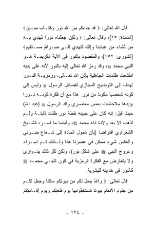 ‫ﻗﺎل ﺍﷲ ﺘﻌﺎﻟﻰ: ‪ ‬ﻗﺩ ‪‬ﺎﺀ ﹸﻡ ﻤﻥ ﺍﷲ ﹸﻭﺭ ‪ ِ ‬ﹶـﺎﺏ ﻤ ِـﻴﻥ‪‬‬
 ‫ﹶ ‪ ‬ﺠ ‪‬ﻜ ‪ ِ  ‬ﻨ ‪ ‬ﻭﻜﺘ ‪ ‬ﺒ ‪‬‬
‫]ﺍﻟﻤﺎﺌﺩﺓ: ٥١[، ﻭﻗﺎل ﺘﻌﺎﻟﻰ: ‪ ‬ﻭﻟ ِﻥ ﺠﻌﻠ ﹶﺎﻩ ﹸﻭ ‪‬ﺍ ﻨﻬ ِﻱ ِـﻪ‬
‫‪ ‬ﹶﻜ ‪  ‬ﹾﻨ ‪ ‬ﻨ ﺭ ﱠ ‪‬ﺩ ﺒ ِ‬
‫‪‬ﻥ ﻨ ﹶﺎﺀ ﻤﻥ ﻋ ‪‬ﺎﺩ ﹶﺎ ﻭﺇﻨﻙ ﻟﺘﻬ ِﻱ ﺇ ﹶـﻰ ِـ ‪‬ﺍﻁ ﻤﺴ‪‬ـﺘ ِﻴﻡ‪‬‬
 ‫ﺼ ﺭ ٍ ‪ ‬ﹶﻘ ٍ‬       ‫ﻤ ﱠﺸ ‪ِ  ِ ‬ﺒ ِﻨ ‪ ِ‬ﱠ ‪ ‬ﹶ ﹶ ‪‬ﺩ ِﻟ‬
‫]ﺍﻟﺸﻭﺭﻯ: ٢٥١[، ﻭﺍﻟﻤﻘﺼﻭﺩ ﺒﺎﻟﻨﻭﺭ ﻓﻲ ﺍﻵﻴﺔ ﺍﻟﻜﺭﻴﻤـﺔ ﻫـﻭ‬
‫ﺍﻟﻨﺒﻲ ﻤﺤﻤﺩ ‪ ،‬ﻭﻗﺩ ﺭﻤﺯ ﺍﷲ ﺘﻌﺎﻟﻰ ﺇﻟﻴﻪ ﺒﺎﻟﻨﻭﺭ ﻷ ﹼﻪ ﻋﻠﻰ ﻴﺩﻴﻪ‬
          ‫ﻨ‬
‫ﺍﻨﻘﺸﻌﺕ ﻅﻠﻤﺎﺕ ﺍﻟﺠﺎﻫﻠﻴﺔ ﺒﺈﺫﻥ ﺍﷲ ﺘﻌـﺎﻟﻰ، ﻭﺭﻤﺯﻴـﺔ ﺍﻟﻨـﻭﺭ‬
‫ﺘﻬﺩﻑ ﺇﻟﻰ ﺍﻟﺘﻭﻀﻴﺢ ﺍﻟﻤﺠﺎﺯﻱ ﻟﻔﻀﺎﺌل ﺍﻟﺭﺴﻭل ‪ ‬ﻭﻟﻴﺱ ﺇﻟﻰ‬
‫ﻜﻭﻨﻪ ﺸﺨﺼ ‪‬ﺎ ﻤﻜﻭ ﹰﺎ ﻤﻥ ﻨﻭﺭ. ﻫﺫﺍ ﻤﻊ ﺃﻥ ﻓﻜﺭﺓ ﻜﻭﻨـﻪ ﻨـﻭ ‪‬ﺍ‬
 ‫ﺭ‬                ‫‪‬‬                  ‫ﻨ‬      ‫ﻴ‬
‫ﻴﺅﻴﺩﻫﺎ ﻤﻼﺤﻅﺎﺕ ﺒﻌﺽ ﻤﻌﺎﺼﺭﻱ ﻭﺍﻟﺩ ﺍﻟﺭﺴﻭل ‪) ‬ﻋﺒﺩ ﺍﷲ(‬
‫ﺤﻴﺙ ﻗﻴل: ﺇ ﹼﻪ ﻜﺎﻥ ﻋﻠﻰ ﺠﺒﻴﻨﻪ ﻨﻘﻁﺔ ﻨﻭﺭ ﻅﹼﺕ ﺜﺎﺒﺘـﺔ ﻭﻟـﻡ‬
             ‫ﻠ‬                          ‫ﻨ‬
‫ﺘﺫﻫﺏ ﺇﻻ ﺒﻌﺩ ﻭﻻﺩﺓ ﺍﺒﻨﻪ ﻤﺤﻤﺩ ‪ ،‬ﻭﺃﻴ ‪‬ﺎ ﻤﺎ ﻓ ‪‬ـﺭﻩ ﺍﻟﺸـﻴﺦ‬
          ‫ﺴ‬       ‫ﻀ‬
‫ﺍﻟﺸﻌﺭﺍﻭﻱ ﺍﻓﺘﺭﺍ ‪‬ﺎ )ﺒﺄﻥ ﺘﺤﻭل ﺍﻟﻤﺎﺩﺓ ﺇﻟﻰ ﺸـﻌﺎﻉ ﻀـﻭﺌﻲ‬
                            ‫‪‬‬     ‫ﻀ‬
‫ﻭﺍﻟﻌﻜﺱ ﺸﻲﺀ ﻤﻤﻜﻥ ﻓﻲ ﻋﺼﺭﻨﺎ ﻫﺫﺍ ﻭﻟـﺫﻟﻙ ﺘـﻡ ﺇﺴـﺭﺍﺀ‬
       ‫‪‬‬
‫ﻭﻋﺭﻭﺝ ﺍﻟﻨﺒﻲ ‪ ‬ﻋﻠﻰ ﺸﻜل ﻨﻭﺭ(، ﻭﻟﻜﻥ ﻜل ﺫﻟﻙ ﻴﺘـﻭﺍﺯﻯ‬
‫ﻭﻻ ﻴﺘﻌﺎﺭﺽ ﻤﻊ ﺍﻟﻔﻜﺭﺓ ﺍﻟﺭﻤﺯﻴﺔ ﻓﻲ ﻜﻭﻥ ﺍﻟﻨﺒـﻲ ﻤﺤﻤـﺩ ‪‬‬
                                   ‫ﻜﺎﻟﻨﻭﺭ ﻓﻲ ﻫﺩﺍﻴﺘﻪ ﻟﻠﺒﺸﺭﻴﺔ.‬
‫ﻗﺎل ﺘﻌﺎﻟﻰ: ‪ ‬ﺍﷲ ‪ ‬ل ﻟ ﹸﻡ ‪‬ﻥ ﺒ ‪‬ﻭﺘﻜﻡ ﺴﻜ ﹰﺎ ‪  ‬ل ﻟ ﹸـﻡ‬
  ‫ﻭ ُ ﺠﻌ َ ﹶﻜ ﻤ ‪‬ﻴ ِ ﹸ ‪  ‬ﹶﻨ ﻭﺠﻌ َ ﹶﻜ‬
‫‪‬ﻥ ﺠﹸﻭﺩ ﺍﻷﻨ ‪‬ﺎﻡ ﺒ ‪‬ﻭ ﹰﺎ ﺘﺴﺘ ِﻔﻭﻨ ‪‬ﺎ ﻴﻭﻡ ﻅﻌﻨﻜﻡ ﻭﻴﻭﻡ ِ ﹶـﺎ ‪ِ ‬ﻜﻡ‬
‫ﻤ ‪‬ﻠ ِ ﹾﻌ ِ ‪‬ﻴ ﺘ ﹶ ‪ ‬ﹶﺨ ﱡ ﹶﻬ ‪   ‬ﹶ ‪ ِ ‬ﹸ ‪     ‬ﺇﻗ ﻤﺘ ﹸ ‪‬‬


                        ‫- ٤٧١ -‬
 