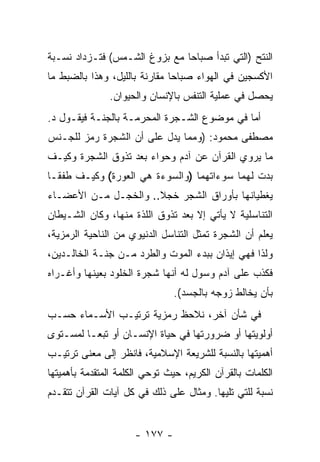 ‫ﺍﻟﻨﺘﺢ )ﺍﻟﺘﻲ ﺘﺒﺩﺃ ﺼﺒﺎ ‪‬ﺎ ﻤﻊ ﺒﺯﻭﻍ ﺍﻟﺸـﻤﺱ( ﻓﺘـﺯﺩﺍﺩ ﻨﺴـﺒﺔ‬
                               ‫ﺤ‬
‫ﺍﻷﻜﺴﺠﻴﻥ ﻓﻲ ﺍﻟﻬﻭﺍﺀ ﺼﺒﺎ ‪‬ﺎ ﻤﻘﺎﺭﻨﺔ ﺒﺎﻟﻠﻴل، ﻭﻫﺫﺍ ﺒﺎﻟﻀﺒﻁ ﻤﺎ‬
                       ‫ﹰ‬       ‫ﺤ‬
               ‫ﻴﺤﺼل ﻓﻲ ﻋﻤﻠﻴﺔ ﺍﻟﺘﻨﻔﺱ ﺒﺎﻹﻨﺴﺎﻥ ﻭﺍﻟﺤﻴﻭﺍﻥ.‬
‫ﺃﻤﺎ ﻓﻲ ﻤﻭﻀﻭﻉ ﺍﻟﺸـﺠﺭﺓ ﺍﻟﻤﺤﺭﻤـﺔ ﺒﺎﻟﺠﻨـﺔ ﻓﻴﻘـﻭل ﺩ.‬
‫ﻤﺼﻁﻔﻰ ﻤﺤﻤﻭﺩ: )ﻭﻤﻤﺎ ﻴﺩل ﻋﻠﻰ ﺃﻥ ﺍﻟﺸﺠﺭﺓ ﺭﻤﺯ ﻟﻠﺠـﻨﺱ‬
                  ‫‪‬‬
‫ﻤﺎ ﻴﺭﻭﻱ ﺍﻟﻘﺭﺁﻥ ﻋﻥ ﺁﺩﻡ ﻭﺤﻭﺍﺀ ﺒﻌﺩ ﺘﺫﻭﻕ ﺍﻟﺸﺠﺭﺓ ﻭﻜﻴـﻑ‬
‫ﺒﺩﺕ ﻟﻬﻤﺎ ﺴﻭﺀﺍﺘﻬﻤﺎ )ﻭﺍﻟﺴﻭﺀﺓ ﻫﻲ ﺍﻟﻌﻭﺭﺓ( ﻭﻜﻴـﻑ ﻁﻔﻘـﺎ‬
‫ﻴﻐﻁﻴﺎﻨﻬﺎ ﺒﺄﻭﺭﺍﻕ ﺍﻟﺸﺠﺭ ﺨﺠﻼ.. ﻭﺍﻟﺨﺠـل ﻤـﻥ ﺍﻷﻋﻀـﺎﺀ‬
                      ‫ﹰ‬
‫ﺍﻟﺘﻨﺎﺴﻠﻴﺔ ﻻ ﻴﺄﺘﻲ ﺇﻻ ﺒﻌﺩ ﺘﺫﻭﻕ ﺍﻟﻠﺫﺓ ﻤﻨﻬﺎ، ﻭﻜﺎﻥ ﺍﻟﺸـﻴﻁﺎﻥ‬
‫ﻴﻌﻠﻡ ﺃﻥ ﺍﻟﺸﺠﺭﺓ ﺘﻤﺜل ﺍﻟﺘﻨﺎﺴل ﺍﻟﺩﻨﻴﻭﻱ ﻤﻥ ﺍﻟﻨﺎﺤﻴﺔ ﺍﻟﺭﻤﺯﻴﺔ،‬
                                                ‫‪‬‬
‫ﻭﻟﺫﺍ ﻓﻬﻲ ﺇﻴﺫﺍﻥ ﺒﺒﺩﺀ ﺍﻟﻤﻭﺕ ﻭﺍﻟﻁﺭﺩ ﻤـﻥ ﺠﻨـﺔ ﺍﻟﺨﺎﻟـﺩﻴﻥ،‬
                                      ‫‪‬‬
‫ﻓﻜﺫﺏ ﻋﻠﻰ ﺁﺩﻡ ﻭﺴ ‪‬ل ﻟﻪ ﺃ ﹼﻬﺎ ﺸﺠﺭﺓ ﺍﻟﺨﻠﻭﺩ ﺒﻌﻴﻨﻬﺎ ﻭﺃﻏـﺭﺍﻩ‬
                             ‫ﻨ‬       ‫ﻭ‬
                                ‫ﺒﺄﻥ ﻴﺨﺎﻟﻁ ﺯﻭﺠﻪ ﺒﺎﻟﺠﺴﺩ(.‬
‫ﻓﻲ ﺸﺄﻥ ﺁﺨﺭ، ﻨﻼﺤﻅ ﺭﻤﺯﻴﺔ ﺘﺭﺘﻴـﺏ ﺍﻷﺴـﻤﺎﺀ ﺤﺴـﺏ‬
‫ﺃﻭﻟﻭﻴﺘﻬﺎ ﺃﻭ ﻀﺭﻭﺭﺘﻬﺎ ﻓﻲ ﺤﻴﺎﺓ ﺍﻹﻨﺴـﺎﻥ ﺃﻭ ﺘﺒ ‪‬ـﺎ ﻟﻤﺴـﺘﻭﻯ‬
          ‫ﻌ‬
‫ﺃﻫﻤﻴﺘﻬﺎ ﺒﺎﻟﻨﺴﺒﺔ ﻟﻠﺸﺭﻴﻌﺔ ﺍﻹﺴﻼﻤﻴﺔ، ﻓﺎﻨﻅﺭ ﺇﻟﻰ ﻤﻌﻨﻰ ﺘﺭﺘﻴـﺏ‬
‫ﺍﻟﻜﻠﻤﺎﺕ ﺒﺎﻟﻘﺭﺁﻥ ﺍﻟﻜﺭﻴﻡ، ﺤﻴﺙ ﺘﻭﺤﻲ ﺍﻟﻜﻠﻤﺔ ﺍﻟﻤﺘﻘﺩﻤﺔ ﺒﺄﻫﻤﻴﺘﻬﺎ‬
‫ﻨﺴﺒﺔ ﻟﻠﺘﻲ ﺘﻠﻴﻬﺎ. ﻭﻤﺜﺎل ﻋﻠﻰ ﺫﻟﻙ ﻓﻲ ﻜل ﺁﻴﺎﺕ ﺍﻟﻘﺭﺁﻥ ﺘﺘﻘـﺩﻡ‬


                      ‫- ٧٧١ -‬
 