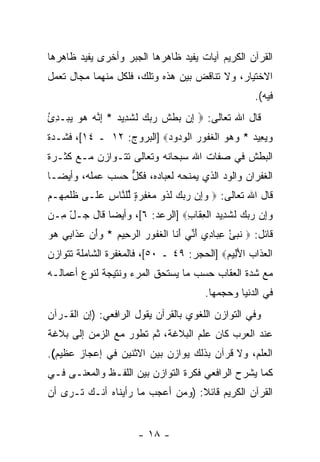 ‫ﺍﻟﻘﺭﺁﻥ ﺍﻟﻜﺭﻴﻡ ﺁﻴﺎﺕ ﻴﻔﻴﺩ ﻅﺎﻫﺭﻫﺎ ﺍﻟﺠﺒﺭ ﻭﺃﺨﺭﻯ ﻴﻔﻴﺩ ﻅﺎﻫﺭﻫﺎ‬
‫ﺍﻻﺨﺘﻴﺎﺭ، ﻭﻻ ﺘﻨﺎﻗﺽ ﺒﻴﻥ ﻫﺫﻩ ﻭﺘﻠﻙ، ﻓﻠﻜل ﻤﻨﻬﻤﺎ ﻤﺠﺎل ﺘﻌﻤل‬
                                                         ‫ﻓﻴﻪ(.‬
‫ﻗﺎل ﺍﷲ ﺘﻌﺎﻟﻰ: ‪ ‬ﺇﻥ ‪‬ﻁﺵ ﺭﺒﻙ ﻟﺸ ِﻴﺩ * ﺇ ﱠﻪ ﻫﻭ ﻴﺒ‪‬ـﺩﺉ‬
‫ِ ‪ ‬ﺒ ﹾ ﹶ ‪   ‬ﹶ ﹶﺩ ‪ِ ‬ﻨ ‪ُ ِ    ‬‬
‫ﻭﻴ ِﻴﺩ * ﻭﻫﻭ ﺍﻟﻐ ﹸﻭﺭ ﺍﻟﻭ ‪‬ﻭﺩ‪] ‬ﺍﻟﺒﺭﻭﺝ: ٢١ ـ ٤١[، ﻓﺸـﺩﺓ‬
                          ‫‪ ‬ﻌ ‪    ‬ﹾ ﹶﻔ ‪ ‬ﹾ ‪‬ﺩ ‪‬‬
‫ﺍﻟﺒﻁﺵ ﻓﻲ ﺼﻔﺎﺕ ﺍﷲ ﺴﺒﺤﺎﻨﻪ ﻭﺘﻌﺎﻟﻰ ﺘﺘـﻭﺍﺯﻥ ﻤـﻊ ﻜﺜـﺭﺓ‬
‫ﺍﻟﻐﻔﺭﺍﻥ ﻭﺍﻟﻭﺩ ﺍﻟﺫﻱ ﻴﻤﻨﺤﻪ ﻟﻌﺒﺎﺩﻩ، ﻓﻜل ﺤﺴﺏ ﻋﻤﻠﻪ، ﻭﺃﻴ ‪‬ـﺎ‬
  ‫ﻀ‬               ‫ﱞ‬                      ‫‪‬‬
‫ﻗﺎل ﺍﷲ ﺘﻌﺎﻟﻰ: ‪ ‬ﻭﺇﻥ ﺭﺒﻙ ﻟ ﹸﻭ ﻤﻐﻔﺭﺓ ﱢﻠ ﱠﺎﺱ ﻋ ﹶـﻰ ﻅﻠﻤ ِـﻡ‬
‫ﹸ ﹾ ِﻬ ‪‬‬  ‫‪     ِ ‬ﹶﺫ ‪ ‬ﹾ ِ ‪ ٍ ‬ﻟ ﻨ ِ ‪ ‬ﻠ‬
‫ﻭﺇﻥ ﺭﺒﻙ ﻟﺸ ِﻴﺩ ﺍﻟﻌ ﹶﺎﺏ‪] ‬ﺍﻟﺭﻋﺩ: ٦[، ﻭﺃﻴ ‪‬ﺎ ﻗﺎل ﺠـل ِـﻥ‬
  ‫ّﻤ‬         ‫ﻀ‬                  ‫‪     ِ ‬ﹶ ﹶﺩ ‪ ‬ﹾ ِ ﻘ ِ‬
‫ﻗﺎﺌل: ‪ ‬ﻨﺒﺊ ﻋ ‪‬ﺎ ِﻱ ﺃ ﱢﻲ ﺃ ﹶﺎ ﺍﻟﻐ ﹸﻭﺭ ﺍﻟﺭ ِﻴﻡ * ﻭﺃﻥ ﻋ ﹶﺍ ِﻲ ﻫﻭ‬
‫ﹶ ‪ِ ْ ‬ﺒ ﺩ َﻨ َﻨ ﹾ ﹶﻔ ‪ ‬ﺤ ‪  َ ‬ﺫ ﺒ ‪ ‬‬
‫ﺍﻟﻌ ﹶﺍﺏ ﺍﻷ ِﻴﻡ‪] ‬ﺍﻟﺤﺠﺭ: ٩٤ ـ ٠٥[، ﻓﺎﻟﻤﻐﻔﺭﺓ ﺍﻟﺸﺎﻤﻠﺔ ﺘﺘﻭﺍﺯﻥ‬
                                           ‫ﹾ ‪‬ﺫ ‪ َ ‬ﻟ ‪‬‬
‫ﻤﻊ ﺸﺩﺓ ﺍﻟﻌﻘﺎﺏ ﺤﺴﺏ ﻤﺎ ﻴﺴﺘﺤﻕ ﺍﻟﻤﺭﺀ ﻭﻨﺘﻴﺠﺔ ﻟﻨﻭﻉ ﺃﻋﻤﺎﻟـﻪ‬
                                           ‫ﻓﻲ ﺍﻟﺩﻨﻴﺎ ﻭﺤﺠﻤﻬﺎ.‬
‫ﻭﻓﻲ ﺍﻟﺘﻭﺍﺯﻥ ﺍﻟﻠﻐﻭﻱ ﺒﺎﻟﻘﺭﺁﻥ ﻴﻘﻭل ﺍﻟﺭﺍﻓﻌﻲ: )ﺇﻥ ﺍﻟﻘـﺭﺁﻥ‬
‫ﻋﻨﺩ ﺍﻟﻌﺭﺏ ﻜﺎﻥ ﻋﻠﻡ ﺍﻟﺒﻼﻏﺔ، ﺜﻡ ﺘﻁﻭﺭ ﻤﻊ ﺍﻟﺯﻤﻥ ﺇﻟﻰ ﺒﻼﻏﺔ‬
‫ﺍﻟﻌﻠﻡ، ﻭﻻ ﻗﺭﺁﻥ ﺒﺫﻟﻙ ﻴﻭﺍﺯﻥ ﺒﻴﻥ ﺍﻻﺜﻨﻴﻥ ﻓﻲ ﺇﻋﺠﺎﺯ ﻋﻅﻴﻡ(.‬
‫ﻜﻤﺎ ﻴﺸﺭﺡ ﺍﻟﺭﺍﻓﻌﻲ ﻓﻜﺭﺓ ﺍﻟﺘﻭﺍﺯﻥ ﺒﻴﻥ ﺍﻟﻠﻔـﻅ ﻭﺍﻟﻤﻌﻨـﻰ ﻓـﻲ‬
‫ﺍﻟﻘﺭﺁﻥ ﺍﻟﻜﺭﻴﻡ ﻗﺎﺌﻼ: )ﻭﻤﻥ ﺃﻋﺠﺏ ﻤﺎ ﺭﺃﻴﻨﺎﻩ ﺃﻨـﻙ ﺘـﺭﻯ ﺃﻥ‬
                                  ‫ﹰ‬


                        ‫- ٨١ -‬
 