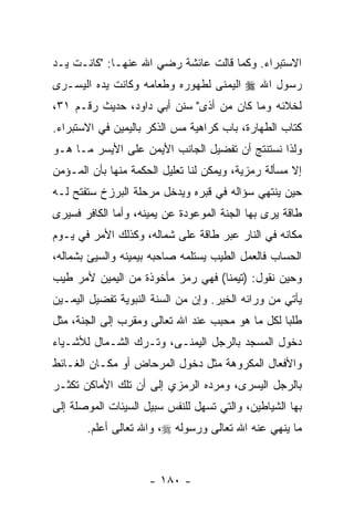 ‫ﺍﻻﺴﺘﺒﺭﺍﺀ. ﻭﻜﻤﺎ ﻗﺎﻟﺕ ﻋﺎﺌﺸﺔ ﺭﻀﻲ ﺍﷲ ﻋﻨﻬـﺎ: "ﻜﺎﻨـﺕ ﻴـﺩ‬
‫‪‬‬
‫ﺭﺴﻭل ﺍﷲ ‪ ‬ﺍﻟﻴﻤﻨﻰ ﻟﻁﻬﻭﺭﻩ ﻭﻁﻌﺎﻤﻪ ﻭﻜﺎﻨﺕ ﻴﺩﻩ ﺍﻟﻴﺴـﺭﻯ‬
‫ﻟﺨﻼﺌﻪ ﻭﻤﺎ ﻜﺎﻥ ﻤﻥ ﺃﺫﻯ" ﺴﻨﻥ ﺃﺒﻲ ﺩﺍﻭﺩ، ﺤﺩﻴﺙ ﺭﻗـﻡ ١٣،‬
‫ﻜﺘﺎﺏ ﺍﻟﻁﻬﺎﺭﺓ، ﺒﺎﺏ ﻜﺭﺍﻫﻴﺔ ﻤﺱ ﺍﻟﺫﻜﺭ ﺒﺎﻟﻴﻤﻴﻥ ﻓﻲ ﺍﻻﺴﺘﺒﺭﺍﺀ.‬
                           ‫‪‬‬
‫ﻭﻟﺫﺍ ﻨﺴﺘﻨﺘﺞ ﺃﻥ ﺘﻔﻀﻴل ﺍﻟﺠﺎﻨﺏ ﺍﻷﻴﻤﻥ ﻋﻠﻰ ﺍﻷﻴﺴﺭ ﻤـﺎ ﻫـﻭ‬
                                     ‫‪‬‬
‫ﺇﻻ ﻤﺴﺄﻟﺔ ﺭﻤﺯﻴﺔ، ﻭﻴﻤﻜﻥ ﻟﻨﺎ ﺘﻌﻠﻴل ﺍﻟﺤﻜﻤﺔ ﻤﻨﻬﺎ ﺒﺄﻥ ﺍﻟﻤـﺅﻤﻥ‬
        ‫‪‬‬
‫ﺤﻴﻥ ﻴﻨﺘﻬﻲ ﺴﺅﺍﻟﻪ ﻓﻲ ﻗﺒﺭﻩ ﻭﻴﺩﺨل ﻤﺭﺤﻠﺔ ﺍﻟﺒﺭﺯﺥ ﺴﺘﻔﺘﺢ ﻟـﻪ‬
‫ﻁﺎﻗﺔ ﻴﺭﻯ ﺒﻬﺎ ﺍﻟﺠﻨﺔ ﺍﻟﻤﻭﻋﻭﺩﺓ ﻋﻥ ﻴﻤﻴﻨﻪ، ﻭﺃﻤﺎ ﺍﻟﻜﺎﻓﺭ ﻓﺴﻴﺭﻯ‬
‫ﻤﻜﺎﻨﻪ ﻓﻲ ﺍﻟﻨﺎﺭ ﻋﺒﺭ ﻁﺎﻗﺔ ﻋﻠﻰ ﺸﻤﺎﻟﻪ، ﻭﻜﺫﻟﻙ ﺍﻷﻤﺭ ﻓﻲ ﻴـﻭﻡ‬
‫ﺍﻟﺤﺴﺎﺏ ﻓﺎﻟﻌﻤل ﺍﻟﻁ ‪‬ﺏ ﻴﺴﺘﻠﻤﻪ ﺼﺎﺤﺒﻪ ﺒﻴﻤﻴﻨﻪ ﻭﺍﻟﺴﻴﺊ ﺒﺸﻤﺎﻟﻪ،‬
                                    ‫ﻴ‬
‫ﻭﺤﻴﻥ ﻨﻘﻭل: )ﺘﻴﻤ ﹰﺎ( ﻓﻬﻲ ﺭﻤﺯ ﻤﺄﺨﻭﺫﺓ ﻤﻥ ﺍﻟﻴﻤﻴﻥ ﻷﻤﺭ ﻁﻴﺏ‬
                                   ‫ﻨ‬
‫ﻴﺄﺘﻲ ﻤﻥ ﻭﺭﺍﺌﻪ ﺍﻟﺨﻴﺭ. ﻭﺇﻥ ﻤﻥ ﺍﻟﺴﻨﺔ ﺍﻟﻨﺒﻭﻴﺔ ﺘﻔﻀﻴل ﺍﻟﻴﻤـﻴﻥ‬
                               ‫‪‬‬
‫ﻁﻠ ‪‬ﺎ ﻟﻜل ﻤﺎ ﻫﻭ ﻤﺤﺒﺏ ﻋﻨﺩ ﺍﷲ ﺘﻌﺎﻟﻰ ﻭﻤﻘﺭﺏ ﺇﻟﻰ ﺍﻟﺠﻨﺔ، ﻤﺜل‬
                                                  ‫ﺒ‬
‫ﺩﺨﻭل ﺍﻟﻤﺴﺠﺩ ﺒﺎﻟﺭﺠل ﺍﻟﻴﻤﻨـﻰ، ﻭﺘـﺭﻙ ﺍﻟﺸـﻤﺎل ﻟﻸﺸـﻴﺎﺀ‬
‫ﻭﺍﻷﻓﻌﺎل ﺍﻟﻤﻜﺭﻭﻫﺔ ﻤﺜل ﺩﺨﻭل ﺍﻟﻤﺭﺤﺎﺽ ﺃﻭ ﻤﻜـﺎﻥ ﺍﻟﻐـﺎﺌﻁ‬
‫ﺒﺎﻟﺭﺠل ﺍﻟﻴﺴﺭﻯ، ﻭﻤﺭﺩﻩ ﺍﻟﺭﻤﺯﻱ ﺇﻟﻰ ﺃﻥ ﺘﻠﻙ ﺍﻷﻤﺎﻜﻥ ﺘﻜﺜـﺭ‬
                 ‫‪‬‬
‫ﺒﻬﺎ ﺍﻟﺸﻴﺎﻁﻴﻥ، ﻭﺍﻟﺘﻲ ﺘﺴﻬل ﻟﻠﻨﻔﺱ ﺴﺒﻴل ﺍﻟﺴﻴﺌﺎﺕ ﺍﻟﻤﻭﺼﻠﺔ ﺇﻟﻰ‬
       ‫ﻤﺎ ﻴﻨﻬﻲ ﻋﻨﻪ ﺍﷲ ﺘﻌﺎﻟﻰ ﻭﺭﺴﻭﻟﻪ ‪ ،‬ﻭﺍﷲ ﺘﻌﺎﻟﻰ ﺃﻋﻠﻡ.‬



                     ‫- ٠٨١ -‬
 