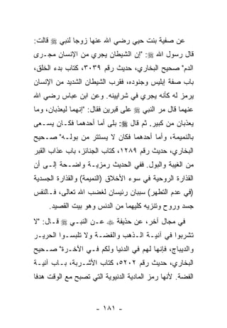 ‫ﻋﻥ ﺼﻔﻴﺔ ﺒﻨﺕ ﺤﻴﻲ ﺭﻀﻲ ﺍﷲ ﻋﻨﻬﺎ ﺯﻭﺠﺎ ﻟﻨﺒﻲ ‪ ‬ﻗﺎﻟﺕ:‬
‫ﻗﺎل ﺭﺴﻭل ﺍﷲ ‪" :‬ﺇﻥ ﺍﻟﺸﻴﻁﺎﻥ ﻴﺠﺭﻱ ﻤﻥ ﺍﻹﻨﺴﺎﻥ ﻤﺠـﺭﻯ‬
                             ‫‪‬‬
‫ﺍﻟﺩﻡ" ﺼﺤﻴﺢ ﺍﻟﺒﺨﺎﺭﻱ، ﺤﺩﻴﺙ ﺭﻗﻡ ٩٣٠٣، ﻜﺘﺎﺏ ﺒﺩﺀ ﺍﻟﺨﻠﻕ،‬
‫ﺒﺎﺏ ﺼﻔﺔ ﺇﺒﻠﻴﺱ ﻭﺠﻨﻭﺩﻩ، ﻓﻘﺭﺏ ﺍﻟﺸﻴﻁﺎﻥ ﺍﻟﺸﺩﻴﺩ ﻤﻥ ﺍﻹﻨﺴﺎﻥ‬
‫ﻴﺭﻤﺯ ﻟﻪ ﻜﺄﻨﻪ ﻴﺠﺭﻱ ﻓﻲ ﺸﺭﺍﻴﻴﻨﻪ. ﻭﻋﻥ ﺍﺒﻥ ﻋﺒﺎﺱ ﺭﻀﻲ ﺍﷲ‬
‫ﻋﻨﻬﻤﺎ ﻗﺎل ﻤﺭ ﺍﻟﻨﺒﻲ ‪ ‬ﻋﻠﻰ ﻗﺒﺭﻴﻥ ﻓﻘﺎل: "ﺇﻨﻬﻤﺎ ﻟﻴﻌﺫﺒﺎﻥ، ﻭﻤﺎ‬
                                            ‫‪‬‬
‫ﻴﻌﺫﺒﺎﻥ ﻤﻥ ﻜﺒﻴﺭ. ﺜﻡ ﻗﺎل ‪ :‬ﺒﻠﻰ ﺃﻤﺎ ﺃﺤﺩﻫﻤﺎ ﻓﻜـﺎﻥ ﻴﺴـﻌﻰ‬
‫ﺒﺎﻟﻨﻤﻴﻤﺔ، ﻭﺃﻤﺎ ﺃﺤﺩﻫﻤﺎ ﻓﻜﺎﻥ ﻻ ﻴﺴﺘﺘﺭ ﻤﻥ ﺒﻭﻟـﻪ" ﺼـﺤﻴﺢ‬
‫ﺍﻟﺒﺨﺎﺭﻱ، ﺤﺩﻴﺙ ﺭﻗﻡ ٩٨٢١، ﻜﺘﺎﺏ ﺍﻟﺠﻨﺎﺌﺯ، ﺒﺎﺏ ﻋﺫﺍﺏ ﺍﻟﻘﺒﺭ‬
‫ﻤﻥ ﺍﻟﻐﻴﺒﺔ ﻭﺍﻟﺒﻭل. ﻓﻔﻲ ﺍﻟﺤﺩﻴﺙ ﺭﻤﺯﻴـﺔ ﻭﺍﻀـﺤﺔ ﺇﻟـﻰ ﺃﻥ‬
‫‪‬‬
‫ﺍﻟﻘﺫﺍﺭﺓ ﺍﻟﺭﻭﺤﻴﺔ ﻓﻲ ﺴﻭﺀ ﺍﻷﺨﻼﻕ )ﺍﻟﻨﻤﻴﻤﺔ( ﻭﺍﻟﻘﺫﺍﺭﺓ ﺍﻟﺠﺴﺩﻴﺔ‬
‫)ﻓﻲ ﻋﺩﻡ ﺍﻟﺘﻁﻬﺭ( ﺴﺒﺒﺎﻥ ﺭﺌﻴﺴﺎﻥ ﻟﻐﻀﺏ ﺍﷲ ﺘﻌﺎﻟﻰ، ﻓـﺎﻟﻨﻔﺱ‬
     ‫ﺠﺴﺩ ﻭﺭﻭﺡ ﻭﺘﻨﺯﻴﻪ ﻜﻠﻴﻬﻤﺎ ﻤﻥ ﺍﻟﺩﻨﺱ ﻭﻫﻭ ﺒﻴﺕ ﺍﻟﻘﺼﻴﺩ.‬
‫ﻓﻲ ﻤﺠﺎل ﺁﺨﺭ، ﻋﻥ ﺤﺫﻴﻔﺔ ‪ ‬ﻋـﻥ ﺍﻟﻨﺒـﻲ ‪ ‬ﻗـﺎل: "ﻻ‬
‫ﺘﺸﺭﺒﻭﺍ ﻓﻲ ﺁﻨﻴـﺔ ﺍﻟـﺫﻫﺏ ﻭﺍﻟﻔﻀـﺔ ﻭﻻ ﺘﻠﺒﺴـﻭﺍ ﺍﻟﺤﺭﻴـﺭ‬
‫ﻭﺍﻟﺩﻴﺒﺎﺝ، ﻓﺈ ﹼﻬﺎ ﻟﻬﻡ ﻓﻲ ﺍﻟﺩﻨﻴﺎ ﻭﻟﻜﻡ ﻓـﻲ ﺍﻵﺨـﺭﺓ" ﺼـﺤﻴﺢ‬
                                       ‫ﻨ‬
‫ﺍﻟﺒﺨﺎﺭﻱ، ﺤﺩﻴﺙ ﺭﻗﻡ ٢٠٢٥، ﻜﺘﺎﺏ ﺍﻷﺸـﺭﺒﺔ، ﺒـﺎﺏ ﺁﻨﻴـﺔ‬
‫ﺍﻟﻔﻀﺔ. ﻷ ﹼﻬﺎ ﺭﻤﺯ ﺍﻟﻤﺎﺩﻴﺔ ﺍﻟﺩﻨﻴﻭﻴﺔ ﺍﻟﺘﻲ ﺘﺼﺒﺢ ﻤﻊ ﺍﻟﻭﻗﺕ ﻫﺩ ﹰﺎ‬
 ‫ﻓ‬                                              ‫ﻨ‬


                      ‫- ١٨١ -‬
 