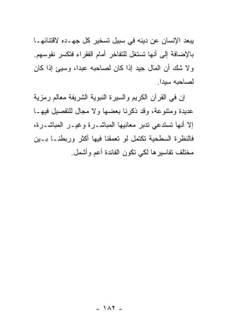 ‫‪‬ﺒﻌﺩ ﺍﻹﻨﺴﺎﻥ ﻋﻥ ﺩﻴﻨﻪ ﻓﻲ ﺴﺒﻴل ﺘﺴﺨﻴﺭ ﻜل ﺠﻬـﺩﻩ ﻻﻗﺘﻨﺎﺌﻬـﺎ‬
                                                   ‫ﻴ‬
‫ﺒﺎﻹﻀﺎﻓﺔ ﺇﻟﻰ ﺃﻨﻬﺎ ﹸﺴﺘﻐل ﻟﻠﺘﻔﺎﺨﺭ ﺃﻤﺎﻡ ﺍﻟﻔﻘﺭﺍﺀ ﻓﺘﻜﺴﺭ ﻨﻔﻭﺴﻬﻡ.‬
                                       ‫ﺘ‬
‫ﻭﻻ ﺸﻙ ﺃﻥ ﺍﻟﻤﺎل ﺠﻴﺩ ﺇﺫﺍ ﻜﺎﻥ ﻟﺼﺎﺤﺒﻪ ﻋﺒ ‪‬ﺍ، ﻭﺴﻴﺊ ﺇﺫﺍ ﻜﺎﻥ‬
               ‫ﺩ‬
                                            ‫ﻟﺼﺎﺤﺒﻪ ﺴﻴ ‪‬ﺍ.‬
                                              ‫ﺩ‬
‫ﺇﻥ ﻓﻲ ﺍﻟﻘﺭﺁﻥ ﺍﻟﻜﺭﻴﻡ ﻭﺍﻟﺴﻴﺭﺓ ﺍﻟﻨﺒﻭﻴﺔ ﺍﻟﺸﺭﻴﻔﺔ ﻤﻌﺎﻟﻡ ﺭﻤﺯﻴﺔ‬
                                                     ‫‪‬‬
‫ﻋﺩﻴﺩﺓ ﻭﻤﺘﻨﻭﻋﺔ، ﻭﻗﺩ ﺫﻜﺭﻨﺎ ﺒﻌﻀﻬﺎ ﻭﻻ ﻤﺠﺎل ﻟﻠﺘﻔﺼﻴل ﻓﻴﻬـﺎ‬
‫ﺇﻻ ﺃﻨﻬﺎ ﺘﺴﺘﺩﻋﻲ ﺘﺩﺒﺭ ﻤﻌﺎﻨﻴﻬﺎ ﺍﻟﻤﺒﺎﺸـﺭﺓ ﻭﻏﻴـﺭ ﺍﻟﻤﺒﺎﺸـﺭﺓ،‬
‫ﻓﺎﻟﻨﻅﺭﺓ ﺍﻟﺴﻁﺤﻴﺔ ﺘﻜﺘﻤل ﻟﻭ ﺘﻌﻤﻘﻨﺎ ﻓﻴﻬﺎ ﺃﻜﺜﺭ ﻭﺭﺒﻁﻨـﺎ ﺒـﻴﻥ‬
             ‫ﻤﺨﺘﻠﻑ ﺘﻔﺎﺴﻴﺭﻫﺎ ﻟﻜﻲ ﺘﻜﻭﻥ ﺍﻟﻔﺎﺌﺩﺓ ﺃﻋﻡ ﻭﺃﺸﻤل.‬




                      ‫- ٢٨١ -‬
 