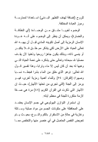 ‫ﻟﻠﺭﻭﺡ )ﺇﻀﺎﻓﺔ ﻟﻬﺩﻑ ﺍﻟﺘﻁﻬﺭ ﺍﻟﺒـﺩﻨﻲ( ﺍﺴـﺘﻌﺩﺍ ‪‬ﺍ ﻟﻤﻤﺎﺭﺴـﺔ‬
          ‫ﺩ‬
                                   ‫ﺭﻤﻭﺯ ﺍﻟﻌﺒﺎﺩﺓ ﺍﻟﻤﺨﺘﻠﻔﺔ.‬
‫ﺍﻟﻭﻀﻭﺀ ﻟﻐﻭ ‪‬ـﺎ ﻤﺸـﺘﻕ ﻤـﻥ ﺍﻟﻭﻀـﺎﺀﺓ )ﺃﻱ ﺍﻟﻨﻅﺎﻓـﺔ‬
                                  ‫ﻴ‬
‫ﻭﺍﻟﻨﻀﺎﺭﺓ(، ﻭﻴﻤﻜﻥ ﺃﻥ ‪‬ﻨﻅﺭ ﺇﻟﻰ ﺍﻟﻭﻀﻭﺀ ﻋﻠﻰ ﺃ ﹼـﻪ ﻋـﻭﺩﺓ‬
        ‫ﻨ‬                     ‫‪‬ﻴ‬
‫ﺍﻹﻨﺴﺎﻥ ﺍﻟﺭﻤﺯﻴﺔ ﺇﻟﻰ ﺃﺼل ﺘﻜﻭﻴﻨﻪ ﺍﻟﻤﺎﺩﻱ ﻗﺒـل ﺃﻥ ﻴﻬﺒـﻪ ﺍﷲ‬
         ‫‪‬‬
‫ﺘﻌﺎﻟﻰ ﺍﻟﺤﻴﺎﺓ ﻋﻠﻰ ﺍﻷﺭﺽ ﻟﻜﻲ ﻴﺘﺫﻜﺭ ﻤﻡ ﺨﻠـﻕ ﻓـﻼ ﻴﺘﻜﺒـﺭ‬
‫ﺃﻭ ﻴﻨﺴﻰ ﺫﺍﺘﻪ، ﻭﺒﺫﻟﻙ ﻴﻜﻭﻥ ﺠﺎﻫ ‪‬ﺍ ﺭﻭﺤ ‪‬ﺎ ﻭﺫﻫﻨ ‪‬ﺎ ﻷﻥ ﻴﻘـﻑ‬
     ‫‪‬‬   ‫ﻴ‬       ‫ﻴ‬      ‫ﺯ‬
‫ﻤﺼﻠ ‪‬ﺎ ﷲ ﺴﺒﺤﺎﻨﻪ ﻭﺘﻌﺎﻟﻰ ﺤﺘﻰ ﻴﺸﻜﺭﻩ ﻋﻠﻰ ﻨﻌﻤﺔ ﺍﻟﺤﻴﺎﺓ ﺍﻟﺘـﻲ‬
                                                 ‫ﻴ‬
‫ﻭﻫﺒﻬﺎ ﻟﻪ ﺒﻌﺩ ﺃﻥ ﻜﺎﻥ ﻟﻴﺱ ﺇﻻ ﻤﺎﺀ ﻭﺘﺭﺍ ‪‬ﺎ، ﻭﻫﺫﺍ ﺘﻔﺴﻴﺭ ﻗـﻭل‬
                  ‫ﺒ‬      ‫‪‬‬              ‫‪‬‬
‫ﺍﷲ ﺘﻌﺎﻟﻰ: ‪‬ﻭﻫﻭ ﺍﻟ ِﻱ ﺨﻠﻕ ﻤﻥ ﺍﻟ ‪‬ﺎﺀ ﺒﺸ ‪‬ﺍ ﻓﺠﻌ ﹶـﻪ ﻨ ‪‬ـ ‪‬ﺎ‬
 ‫‪   ‬ﱠﺫ ﹶ ﹶ ﹶ ِ ‪ ‬ﹾ ﻤ ِ ‪ ‬ﹶ ﺭ ﹶ ‪  ‬ﻠ ‪ ‬ﹶ ﺴ ﺒ‬
‫ﻭﺼﻬ ‪‬ﺍ‪] ‬ﺍﻟﻔﺭﻗﺎﻥ: ٤٥[. ﻭﻟﻠﻤﺎﺀ ﺃﻫﻤﻴﺔ ﺭﻤﺯﻴﺔ ﺃﺨﺭﻯ، ﻓﻬـﻭ‬
                                               ‫‪ ِ ‬ﺭ‬
‫ﻴﺭﻤﺯ ﺇﻟﻰ ﺍﻟﺠﻨﺔ )ﺍﻟﺘﻲ ﺘﺠﺭﻱ ﻤﻥ ﺘﺤﺘﻬﺎ ﺍﻷﻨﻬﺎﺭ(، ﺤﻴـﺙ ﺇﻥ‬
‫‪‬‬
‫ﺍﻷﻨﻬﺎﺭ ﺍﻟﺘﻲ ﺫﻜﺭﺕ ﻓﻲ ﺍﻟﻘﺭﺁﻥ ﺍﻟﻜﺭﻴﻡ )٨٤( ﻤﺭﺓ ﻫﻲ ﺼـﻔﺔ‬
                      ‫ﻻﺯﻤﺔ ﻤﺘﻜﺭﺭﺓ ﻟﻠﺠﻨﺔ ﻓﻲ ﻤﻌﻅﻡ ﺁﻴﺎﺘﻪ.‬
‫ﺇﻥ ﺍﺴﺘﻤﺭﺍﺭ ﺍﻟﺘﻭﺍﺯﻥ ﺍﻟﺒﻴﻭﻟﻭﺠﻲ ﻓﻲ ﺠﺴﻡ ﺍﻹﻨﺴﺎﻥ ﻴﻌﺘﻤـﺩ‬
                                               ‫‪‬‬
‫ﻋﻠﻰ ﺍﻟﻤﺤﺎﻓﻅﺔ ﻋﻠﻰ ﻤﻜﻭﻨﺎﺕ ﺍﻟﺠﺴﻡ ﻤﻥ ﻤﻭﺍﺩ ﺼﻠﺒﺔ ﻭﺴـﺎﺌﻠﺔ‬
‫ﻭﻏﺎﺯﻴﺔ ﻓﻲ ﺤﺎﻟﺔ ﻤﻥ ﺍﻻﺴﺘﻘﺭﺍﺭ ﺒﺎﻟﻜﻡ ﻭﺍﻟﻨـﻭﻉ، ﺒﺤﻴـﺙ ﻴـﺘﻡ‬
                                      ‫ٍ‬
‫ﺘﻌﻭﻴﺽ ﺍﻟﻨﻘﺹ ﺍﻟﺤﺎﺼل ﻓﻲ ﺃﻱ ﻋﻨﺼﺭ ﻤﻨﻬﺎ ﻭﺍﻟﺘﺨﻠﺹ ﻤﻤـﺎ‬


                     ‫- ٥٨١ -‬
 