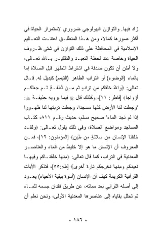 ‫ﺯﺍﺩ ﻓﻴﻬﺎ. ﻭﺍﻟﺘﻭﺍﺯﻥ ﺍﻟﺒﻴﻭﻟﻭﺠﻲ ﻀﺭﻭﺭﻱ ﻻﺴﺘﻤﺭﺍﺭ ﺍﻟﺤﻴﺎﺓ ﻓﻲ‬
‫ﺃﻜﺜﺭ ﺼﻭﺭﻫﺎ ﻜﻤﺎ ﹰ، ﻭﻤﻥ ﻫـﺫﺍ ﺍﻟﻤﻨﻁﻠـﻕ ﺍﻋﺘﻨـﺕ ﺍﻟﺘﻌـﺎﻟﻴﻡ‬
                                    ‫ﻻ‬
‫ﺍﻹﺴﻼﻤﻴﺔ ﻓﻲ ﺍﻟﻤﺤﺎﻓﻅﺔ ﻋﻠﻰ ﺫﻟﻙ ﺍﻟﺘﻭﺍﺯﻥ ﻓﻲ ﺸﺘﻰ ﻅـﺭﻭﻑ‬
‫ﺍﻟﺤﻴﺎﺓ ﻭﺨﺎﺼﺔ ﻋﻨﺩ ﻟﺤﻅﺔ ﺍﻟﺘﻌﺒـﺩ ﻭﺍﻟﺘﻔﻜﻴـﺭ ﺒـﺎﷲ ﺘﻌـﺎﻟﻰ،‬
‫ﻭﻻ ﺃﻅﻥ ﺃﻥ ﺘﻜﻭﻥ ﺼﺩﻓﺔ ﻓﻲ ﺍﺸﺘﺭﺍﻁ ﺍﻟﺘﻁﻬﺭ ﻗﺒل ﺍﻟﺼﻼﺓ ﺇﻤﺎ‬
                                         ‫‪‬‬
‫ﺒﺎﻟﻤﺎﺀ )ﺍﻟﻭﻀﻭﺀ( ﺃﻭ ﺍﻟﺘﺭﺍﺏ ﺍﻟﻁﺎﻫﺭ )ﺍﻟﺘﻴﻤﻡ( ﻜﺒﺩﻴل ﻟﻪ. ﻗـﺎل‬
‫ﺘﻌﺎﻟﻰ: ‪ ‬ﺍﷲ ﺨﻠﻘ ﹸﻡ ‪‬ﻥ ﺘ ‪‬ﺍﺏ ﺜ ‪ِ ‬ـﻥ ﻨﻁ ﹶـﺔ ﹸـﻡ ﺠﻌﻠ ﹸـﻡ‬
‫ﱡ ﹾ ﻔ ٍ ﺜ ‪   ‬ﹶﻜ ‪‬‬ ‫ﻭ ُ ﹶ ﹶ ﹶ ﻜ ﻤ ﹸ ﺭ ٍ ﹸﻡ ﻤ‬
‫ﺃﺯ ‪‬ﺍ ‪‬ﺎ‪] ‬ﻓﺎﻁﺭ: ١١[، ﻭﻜﺫﻟﻙ ﻗﺎل ‪ ‬ﻓﻴﻤﺎ ﻴﺭﻭﻴﻪ ﺤﺫﻴﻔـﺔ ‪:‬‬
                                               ‫َ ‪‬ﻭ ﺠ‬
‫"ﻭﺠﻌﻠﺕ ﻟﻨﺎ ﺍﻷﺭﺽ ﻜﻠﻬﺎ ﻤﺴﺠ ‪‬ﺍ، ﻭﺠﻌﻠﺕ ﺘﺭﺒﺘﻬﺎ ﻟﻨﺎ ﻁﻬـﻭ ‪‬ﺍ‬
 ‫ﺭ‬                         ‫ﺩ‬
‫ﺇﺫﺍ ﻟﻡ ﻨﺠﺩ ﺍﻟﻤﺎﺀ" ﺼﺤﻴﺢ ﻤﺴﻠﻡ، ﺤﺩﻴﺙ ﺭﻗـﻡ ١١٨، ﻜﺘـﺎﺏ‬
‫ﺍﻟﻤﺴﺎﺠﺩ ﻭﻤﻭﺍﻀﻊ ﺍﻟﺼﻼﺓ، ﻭﻓﻲ ﺫﻟﻙ ﻴﻘﻭل ﺘﻌـﺎﻟﻰ: ‪‬ﻭﻟ ﹶـﺩ‬
‫‪ ‬ﹶﻘ ‪‬‬
‫ﺨﻠﻘ ﹶﺎ ﺍﻹﻨ ‪‬ﺎﻥ ِﻥ ﺴﻼﻟ ٍ ‪‬ﻥ ِﻴﻥ‪] ‬ﺍﻟﻤﺅﻤﻨﻭﻥ: ٢١[، ﻓﻤـﻥ‬
                      ‫ﹶ ﹶ ﹾﻨ ِ ﹾﺴ ‪ ‬ﻤ ‪ ‬ﹶ ﹶﺔ ﻤ ﻁ ٍ‬
‫ﺍﻟﻤﻌﺭﻭﻑ ﺃﻥ ﺍﻹﻨﺴﺎﻥ ﻤﺎ ﻫﻭ ﺇﻻ ﺨﻠﻴﻁ ﻤﻥ ﺍﻟﻤﺎﺀ ﻭﺍﻟﻌﻨﺎﺼـﺭ‬
                                        ‫‪‬‬
‫ﺍﻟﻤﻌﺩﻨﻴﺔ ﻓﻲ ﺍﻟﺘﺭﺍﺏ، ﻜﻤﺎ ﻗﺎل ﺘﻌﺎﻟﻰ: ‪‬ﻤﻨ ‪‬ﺎ ﺨﻠﻘ ﹶـﺎﻜﻡ ﻭ ِﻴ ‪‬ـﺎ‬
  ‫ِ ﹾﻬ ﹶ ﹶ ﹾﻨ ﹸ ‪ ‬ﻓ ﻬ‬
‫ﻨ ِﻴﺩﻜﻡ ﻭﻤﻨ ‪‬ﺎ ﻨﺨﺭﺠﻜﻡ ﹶﺎﺭﺓ ﺃﺨ ‪‬ﻯ‪] ‬ﻁﻪ:٥٥[، ﻓﺘﺫﻜﺭ ﺍﻵﻴﺎﺕ‬
                       ‫ﹸ ﻌ ‪ ‬ﹸ ‪ ِ  ‬ﹾ ﻬ ﹸ ﹾ ِ ‪ ‬ﹸ ‪ ‬ﺘ ‪ ‬ﹰ ُ ﹾﺭ‬
‫ﺍﻟﻘﺭﺁﻨﻴﺔ ﺍﻟﻜﺭﻴﻤﺔ ﻜﻴﻑ ﺃﻥ ﺍﻹﻨﺴﺎﻥ )ﺃﺴﻭﺓ ﺒﺒﻘﻴﺔ ﺍﻷﺤﻴﺎﺀ( ﻴﻌـﻭﺩ‬
                                 ‫‪‬‬
‫ﺇﻟﻰ ﺃﺼﻠﻪ ﺍﻟﺘﺭﺍﺒﻲ ﺒﻌﺩ ﻤﻤﺎﺘﻪ، ﻋﻥ ﻁﺭﻴﻕ ﻓﻘﺩﺍﻥ ﺠﺴﻤﻪ ﻟﻠﻤـﺎﺀ‬
‫ﺜﻡ ﺘﺤﻠل ﺒﻘﺎﻴﺎﻩ ﺇﻟﻰ ﻋﻨﺎﺼﺭﻫﺎ ﺍﻟﻤﻌﺩﻨﻴﺔ ﺍﻷﻭﻟﻰ، ﻭﻨﺤﻥ ﻨﻌﻠﻡ ﺃﻥ‬
‫‪‬‬



                        ‫- ٦٨١ -‬
 