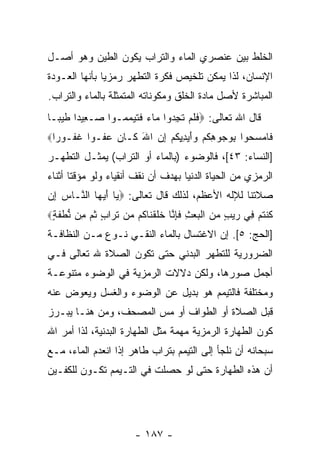 ‫ﺍﻟﺨﻠﻁ ﺒﻴﻥ ﻋﻨﺼﺭﻱ ﺍﻟﻤﺎﺀ ﻭﺍﻟﺘﺭﺍﺏ ﻴﻜ ‪‬ﻥ ﺍﻟﻁﻴﻥ ﻭﻫﻭ ﺃﺼـل‬
                ‫ﻭ‬
‫ﺍﻹﻨﺴﺎﻥ، ﻟﺫﺍ ﻴﻤﻜﻥ ﺘﻠﺨﻴﺹ ﻓﻜﺭﺓ ﺍﻟﺘﻁﻬﺭ ﺭﻤﺯ ‪‬ﺎ ﺒﺄ ﹼﻬﺎ ﺍﻟﻌـﻭﺩﺓ‬
          ‫ﻴ ﻨ‬
‫ﺍﻟﻤﺒﺎﺸﺭﺓ ﻷﺼل ﻤﺎﺩﺓ ﺍﻟﺨﻠﻕ ﻭﻤﻜﻭﻨﺎﺘﻪ ﺍﻟﻤﺘﻤﺜﻠﺔ ﺒﺎﻟﻤﺎﺀ ﻭﺍﻟﺘﺭﺍﺏ.‬
‫ﻗﺎل ﺍﷲ ﺘﻌﺎﻟﻰ: ‪‬ﻓﻠﻡ ﺘﺠ ‪‬ﻭﺍ ‪‬ﺎﺀ ﻓﺘﻴﻤ ‪‬ـﻭﺍ ‪‬ـ ِﻴ ‪‬ﺍ ﻁﻴ ‪‬ـﺎ‬
  ‫ﺼ ﻌ ﺩ ﹶ ‪‬ﺒ‬       ‫ﹶ ﹶ ‪ ‬ﹶ ِ ﺩ ﻤ ‪ ‬ﹶ ﹶ ‪ ‬ﻤ‬
‫ﹶﺎﻤﺴ ‪‬ﻭﺍ ﺒﻭ ‪‬ﻭﻫﻜﻡ ‪‬ﺃﻴ ِ ِﻜﻡ ﺇﻥ ﺍﷲ ﹶـﺎ ‪ ‬ﻋ ﹸـ ‪‬ﺍ ﻏ ﹸـﻭ ‪‬ﺍ‪‬‬
  ‫ﻓ ‪ ‬ﺤ ِ ‪‬ﺠ ِ ﹸ ‪ ‬ﻭَ ‪‬ﺩﻴ ﹸ ‪ َ  ِ ‬ﻜ ﻥ ‪‬ﻔ ﻭ ﹶﻔ ﺭ‬
‫]ﺍﻟﻨﺴﺎﺀ: ٣٤[، ﻓﺎﻟﻭﻀﻭﺀ )ﺒﺎﻟﻤﺎﺀ ﺃﻭ ﺍﻟﺘﺭﺍﺏ( ﻴﻤﺜـل ﺍﻟﺘﻁﻬـﺭ‬
‫ﺍﻟﺭﻤﺯﻱ ﻤﻥ ﺍﻟﺤﻴﺎﺓ ﺍﻟﺩﻨﻴﺎ ﺒﻬﺩﻑ ﺃﻥ ﻨﻘﻑ ﺃﻨﻘﻴﺎﺀ ﻭﻟﻭ ﻤﺅﻗ ﹰﺎ ﺃﺜﻨﺎﺀ‬
       ‫ﺘ‬                    ‫‪‬‬
‫ﺼﻼﺘﻨﺎ ﻟﻺﻟﻪ ﺍﻷﻋﻅﻡ، ﻟﺫﻟﻙ ﻗﺎل ﺘﻌﺎﻟﻰ: ‪ ‬ﺎ ﺃﻴ ‪‬ﺎ ﺍﻟ ﱠـﺎﺱ ِﻥ‬
 ‫‪‬ﺇ‬   ‫ﻴ َ ‪‬ﻬ ﻨ‬
‫ﻜﻨﺘﻡ ِﻲ ﺭﻴﺏ ﻤﻥ ﺍﻟﺒﻌﺙ ﻓﺈ ﱠﺎ ﺨﻠﻘ ﹶﺎ ﹸﻡ ‪‬ﻥ ﺘ ‪‬ﺍﺏ ﺜ ‪ِ ‬ﻥ ﻨﻁﻔ ٍ‪‬‬
 ‫ﹸ ﹾ ﹸ ‪ ‬ﻓ ‪   ٍ  ‬ﹾ ‪ ِ  ‬ﹶ ِﻨ ﹶ ﹶ ﹾﻨ ﻜ ﻤ ﹸﺭ ٍ ﹸﻡ ﻤ ﱡ ﹾ ﹶﺔ‬
‫]ﺍﻟﺤﺞ: ٥[. ﺇﻥ ﺍﻻﻏﺘﺴﺎل ﺒﺎﻟﻤﺎﺀ ﺍﻟﻨﻘـﻲ ﻨـﻭﻉ ﻤـﻥ ﺍﻟﻨﻅﺎﻓـﺔ‬
                                        ‫‪‬‬
‫ﺍﻟﻀﺭﻭﺭﻴﺔ ﻟﻠﺘﻁﻬﺭ ﺍﻟﺒﺩﻨﻲ ﺤﺘﻰ ﺘﻜﻭﻥ ﺍﻟﺼﻼﺓ ﷲ ﺘﻌﺎﻟﻰ ﻓـﻲ‬
‫ﺃﺠﻤل ﺼﻭﺭﻫﺎ، ﻭﻟﻜﻥ ﺩﻻﻻﺕ ﺍﻟﺭﻤﺯﻴﺔ ﻓﻲ ﺍﻟﻭﻀﻭﺀ ﻤﺘﻨﻭﻋـﺔ‬
‫ﻭﻤﺨﺘﻠﻔﺔ ﻓﺎﻟﺘﻴﻤﻡ ﻫﻭ ﺒﺩﻴل ﻋﻥ ﺍﻟﻭﻀﻭﺀ ﻭﺍﻟﻐﺴل ﻭﻴﻌﻭﺽ ﻋﻨﻪ‬
‫ﻗﺒل ﺍﻟﺼﻼﺓ ﺃﻭ ﺍﻟﻁﻭﺍﻑ ﺃﻭ ﻤﺱ ﺍﻟﻤﺼﺤﻑ، ﻭﻤﻥ ﻫﻨـﺎ ﻴﺒـﺭﺯ‬
                       ‫‪‬‬
‫ﻜﻭﻥ ﺍﻟﻁﻬﺎﺭﺓ ﺍﻟﺭﻤﺯﻴﺔ ﻤﻬﻤﺔ ﻤﺜل ﺍﻟﻁﻬﺎﺭﺓ ﺍﻟﺒﺩﻨﻴﺔ، ﻟﺫﺍ ﺃﻤﺭ ﺍﷲ‬
‫ﺴﺒﺤﺎﻨﻪ ﺃﻥ ﻨﻠﺠﺄ ﺇﻟﻰ ﺍﻟﺘﻴﻤﻡ ﺒﺘﺭﺍﺏ ﻁﺎﻫﺭ ﺇﺫﺍ ﺍﻨﻌﺩﻡ ﺍﻟﻤﺎﺀ، ﻤـﻊ‬
                                                ‫‪‬‬
‫ﺃﻥ ﻫﺫﻩ ﺍﻟﻁﻬﺎﺭﺓ ﺤﺘﻰ ﻟﻭ ﺤﺼﻠﺕ ﻓﻲ ﺍﻟﺘـﻴﻤﻡ ﺘﻜـﻭﻥ ﻟﻠﻜﻔـﻴﻥ‬
                                                 ‫‪‬‬




                       ‫- ٧٨١ -‬
 